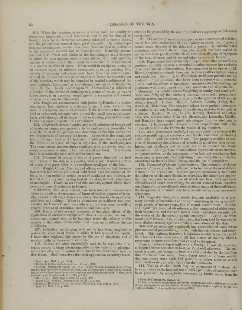 101. When tb ' ',llt,r sina11 m (luan 3 us that it can be excited or ck by the tartarized antimony exhibited in emetic doses, aml ti ed from great jeopardy. In certain epi- imended as preferable to the nod and to blood-letting.1 Generally recom- mended by P. Frank and Cullen in the beginning of acute diseases in winch the skin appears more or less affected with inilammation, tartrate of antimony is at the present time confined in its application t number of cases. Often useful in erysipelas, owing to an outward cause, in urticaria occasioned by eating muscles, &c, tartrate of antimony and ipecacuanha have been too generally pre- scribed in the commencement of measles to favour the throwing out of the eruption, which may be impeded by morbid conditions of the most dissimilar kinds, such as convulsions, pneumonia, difficult den- tition, &.c. &c. Lastly, according to M. Fontaneilles,2 a solution of a drachm of the tartrate of antimony to a pound of water, by way of ration, is an excellent antiphlogistic in erysipelas and various other acute cutaneous phlegmasia. 102. Purgatives, recommended with justice by Hamilton in scarla- tina, are no less beneficial in hydrargyria, and in some cases of va- riola, of erysipelas, and other diseases. Halle informs us that several bold or rather rash attempts have proved that small-pox might some- times yield through all its stages to the evacuating plan of treatment. I have not myself repeated this experiment. 103. Diaphoretic drinks,3 particularly tepid infusions of borage and of sambucus nigra, may generally be advantageously prescribed to allay the thirst of the patients and determine to the skin during the two first periods of the eruptive fevers. Recourse is also sometimes had to the tepid bath in the treatment of phlegmonous erysipelas of the limbs, of ecthyma, of papular erythema, of the small-pox, &c. The same means are sometimes employed wTith a view to recall the eruption in measles when it has disappeared suddenly. The vapour bath is occasionally used with similar intentions. 104. Liniments of cream, of oil, or of grease diminish the heat and dryness of the skin in erysipelas, variola, and scarlatina; those of cream give great relief in the confluent small-pox of the face. 105. Wright, Currie, Martius, and others, conceive that the reac- tion which follows the affusion of cold water over the surface of the body, is often useful in certain cases of scarlatina and rubeola, at- tended with a dry and burning heat of the skin, or with a tendency to meningitis. I have never tried this method, against which there prevails a general prejudice in France. Cold water, plain or acidulated, has been used with success as a lotion or a bath in the treatment of burns of various degrees of inten- sity, as also of ulcers, and in cases where the skin has been affected with heat and itching. Water in abundance as a diluent has been extolled by Hancock and many others in the treatment as well of general fever as of scarlatina, measles, and small-pox. 106. Harris relates several instances of the good effects of the application of alcohol in erysipelas ;4 ether is also sometimes used to burns ; and James5 tells us he has often tested the efficacy of this remedy in the painful inflammation that occasionally follows the use of blisters. 107. Urtication, or stinging with nettles has been imagined to restore the eruption of fevers, in which it had receded too rapidly. I have often replaced this means by the use of sinapisms, and of mustard baths in the cases of children. 108. Blisters are often successfully used to fix erysipelas of an erratic nature, to bring the inflammation to the exterior in phlegmo- nous erysipelas, and to restore it in case of its retrocession in erup- tive fevers. Stoll7 conceives that their application, in miliary fevers, ' Stoll. Ann. Med., i., pp. 15-58. * Bullet, de la Soc. med. d'emulation. Octob., 1823. » Jauhert. Determiner quelles sont. dans les fievres exanthematiques, les circon- stances dans lesqoelles le regime rafraichissant est preferable 4 celui qui est echauf- fant, et celles dans lesquelles on doit employer une methode conlraire. (Mem. de la ale de med., in-4., t 1, 1776, p. 529.) * Harris (G.). Diss. med. et chir., 8o Lond., 1725. < James (R.). Medical Dictionary, in fol., vol. i., p. 699. « Schwarz (Hufeland. Journal der prakt. Heilkunde., v B. 2 St. p. 153). .. Rat. Med., t. n.. | ought to be preceded by the use of purgatives ; a precept which seems too general. 109. The nitrate of silver in substance or in a concentrated solution, has of late been recommended as a cautery to check the progress of certain acute diseases of the skin, and to prevent the mischiefs that sometimes complicate them. This plan which has been styled the ectrotic has been put in practice in the case of small-pox, of erysipelas of the face, of zona, and of several other varieties of herpes. 110. Experiments to a certain extent demonstrate that mercurial pre- parations do really exercise a remarkable influence over the evolution of acute cutaneous inflammations. Recommended in erysipelas by M. Ricord, they had previously been used as preservatives against variola and scarlatina. According to Wedekind, small-pox pustules are not evolved in those situations that have been covered with a mercurial plaster, and the effects of inoculation are prevented by washing the punctures with a solution of corrosive sublimate and sal ammoniac. Dessessart has extolled calomel as giving immunity from small-pox.8 Sacco and Selig say that mercury destroys the specific properties of vaccine matter, and weakens or interrupts the progress of the pustule already formed. Hoffman, Baglivi, Lettsom, Lentin, Andry, Reil, Hufeland, Hildebrant, Cotugno, and others have pushed mercury to salivation in the very beginning of small-pox, in order to mitigate its violence. Huxham, Bailey, Douglas, Kreysig, Hufeland and others have also recommended it in this disease, and Loesecke, Mueller, and Hamilton have reaped great advantages from the medicine in measles. I have repeated several of their experiments, and in the proper place will make known the results of my inquiries. 111. As to preservative methods, I can only quote the efficacy of the vaccine pustule against small-pox, and the demonstrated usefufness of belladonna in epidemic scarlet fever. The property ascribed to cam- phor of destroying the infection of measles is much less than certain. Intermittent erythema and urticaria are to be treated like febrile accessions. As to periodic inflammations dependent on amenorrhea, on dysmenorrhoca, or the suppression of an habitual evacuation, their recurrence is prevented by reinstating these evacuations or finding substitutes for them in blood-letting, and the use of purgatives. 112. Treatment of chronic inflammations. The treatment of chronic diseases of the skin is held with justice to be one of the most difficult matters in the healing art. Besides getting occasionally well under the influence of the most dissimilar remedies, the choice and applica- tion, and occasion to make use of which are beset with numerous difficulties and much uncertainty, we cannot conceal from ourselves something of a secret disinclination to attack many of these affections, the disappearance of which may be succeeded by more or less serious symptoms. 113. Vegetable diet, white meats, &c, are available in a great many chronic inflammations of the skin appearing in young subjects, or in people of mature years, but of sound constitutions. A sober and regular life, habitual cleanliness, a diet composed of white meats, fresh vegetables, and ripe and watery fruits, contribute essentially to the effects of the therapeutic agents employed. Living on white meats (diete blanche), fish, chicken, &c, has been held by some as the only efficient remedy against chronic inflammations of the skin. Milk diet9 perseveringly employed, has accomplished cures where pharmaceutical preparations, directed with the best views, had totally failed. This regimen, however, is injurious to elderly people ; under its influence I have seen several fall into a state of anemia, which a recurrence to more nutritious food caused to disappear. Some individuals digest milk with difficulty; almost all, however, at length become accustomed to it, as Pujol well observes. The sto- mach is sometimes brought to bear this article of diet by the use from time to time of lime water. Some digest asses' milk more readily than any other; some again find goats' milk, either alone or mixed with barely-water, sit most lightly on their stomachs. 114. Veal or chicken broth may be recommended to those who have a distaste to the habitual use of milk; particular advantages have been presumed, by some, to be possessed by broths made from the 8 Mem. de l'lnstitut. Sc. phys., t. iii. »  Lac in omnibus eulaneorum morborum curationibus aded celebre est ut multi illisoli rite applicato omnem omnin& fiduciam addant, reliquis neelerti* «•' i victu eo utaniur. (Lorry, de morb. cut., p. 339.) b ' S1 Pro sol°