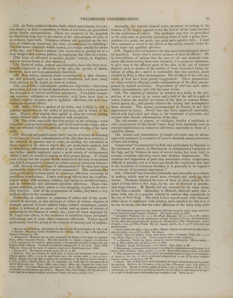 131. At Paris, artificial alkaline baths, which approximate, in a cer- tain degree, in their composition to those of sea-water, are prescribed under similar circumstances. These are prepared in the hospitals by dissolving from four to six ounces of the subcarbonate of soda, in an ordinary tepid bath. Common culinary salt sprinkled on the sur- face of cutaneous eruptions, has been recommended by Schelling.1 The salt-water contained within oysters, is a vulgar remedy for ulcers of the leg; and I know a patient who succeeded in getting rid of a very disagreeable eczema podicis, by employing this water as a lotion. [The brine of salt-meat is another popular remedy, in England, against various forms of skin disease.] 132. Baths of saline, natural mineral-waters, have also been occa- sionally employed in affections of the skin, the species of which, however, have not been particularly described. 133. Soap lotions, formerly much recommended in skin diseases, are still generally used as a means of cleanliness, and have lately been advised by M. Lugol, in cases of scabies. 134. Local baths—(manuluvia—pediluvia—hip-bath)— have been prescribed, not only as topical applications, but with a view to promote the absorption of various medicinal substances. Foot-baths contain- ing corrosive sublimate or nitro-muriatic acid, have been tried in several eruptive diseases, and in syphilitic affections, but with very variously-reported effects. 135. Saliva, which is spoken of by Galen and Celsus,2 is still a popular application to the scales of pityriasis, and to lichen of the face. Nurses often employ their spittle to allay the violent itching which children surfer who are attacked with strophulus. 136. The urine, especially that first passed in the morning—urina sanguinis— was an ancient remedy, and is still used by the vulgar, when they are attacked with itch, pediculi, and chronic eczema of the hairy scalp. 137. General and partial vapour baths* may be of service in restoring to the exterior certain inflammations of the skin that have receded, in the removal of squamae and of scabs, in exciting the circulation in those regions of the skin to which they are particularly applied, and in stimulating inflammatory affections of an indolent nature. They are further usually employed under a great variety of circumstances which I shall be careful to expose in their proper places. P. Frank even tells us that the vapour which exhales from the body of an animal just killed, has proved a remedy in certain cases of cutaneous disease.4 138. Several chronic forms of inflammation of the skin have been successfully treated by iodine and its compounds.5 This medicine has been particularly recommended in cutaneous affections occurring in scrofulous constitutions. I have seen good effects from the combina- tion of iodine with mercury, sulphur, and opium in scrofulous lupus, and in tubercular and ulcerated syphilitic affections. These com- pound remedies, as their action is very energetic, require to be care- fully watched. Like all the preparations of iodine, they have a very marked effect on the constitution. Externally, an ointment or pomatum of iodine and of the proto- ioduret of mercury, as also solutions of iodine of various degrees of strength, general or local iodated baths, iodated cataplasms, caustic iodine (a solution of an ounce of iodine and an ounce of ioduret of potassium in two ounces of water), &c, have all been employed by M. Lugol and others, in the treatment of scrofulous lupus {scrophules esthiomenes) and of some other cutaneous affections. I have myself particularly tried the action of the iodurets of mercury and of sulphur. 1 Marcus unci Schelling. Jahrbucher der Medicin als Wissenschaft, ii B. 1 St. p. 42. 2 Galenus. De simpl. medic, facultatibus, lx.—Celsus. Lib. v., cap. 1, De papula.— Schurig. Sialogia, p. 132. 3 Atumoneilli. Memoire sur les eaux minerales de Naples et les bains de vapeurs. Paris, 1804.—Assalini (Paolo). Ricerche mediche su i bagni a vapore e di calorico, e sulle fumigazioni di sostanze ammoniacali e balsamiche, di zolfo, di mercuric etc. Naples, 1820.—Rapou. Traite de la me'thode fumigatoire, 2 vol., in-8. Paris, 1823. Philouze. Essai sur les bains de vapeurs employes a Saint-Louis, in-4. 1826. * Frank (P.). De curand. homin. morb., lib. iv., p. 63. s Gimelle. Obs. sur l'emploi de l'iode dans le goitre, les scrophules et les dartres (Revue medic, 1821, t. vi., p. 81, and Journ. univ. des scienc. med., t. xxv., p. 5).— Kelley. Emploi de l'iode dans le goitre, les scrophules et les dartres (Journ. compl. t. c. xvii., p. 307).—Belliol, Essai sur les avantages de l'iode dans le traitement de la dartre furfuracee, etc. Paris, 1825, in-4.—Lugol. Mem. sur l'emploi de l'iode, in-8. Paris, 1829. Troisieme Memoire sur l'iode, in-8. Paris, 1831. (Scrophules cutanees ulcereuses et esthiomenes, pp. 46-61.) Masson (Th.). Sur l'emploi de l'opium joint a l'iode dans la scrophulecutanee ulc£reuse (Journ. de med., t. iv., p. 117). Internally, the iodated mineral water, prepared according to the formula of M. Lugol, appears to me the best of all the forms devised for the exhibition of iodine. The medicine may also be prescribed in the solid state in gradually increasing doses of half a grain, three- quarters of a grain, one grain, one grain and a quarter daily. I shall have occasion to revert to the effects of this active remedy under tin- heads lupus and syphilitic affections. 139. Styptics and astringents to the skin have been strangely abused by quackery. Lorry cites a serious instance of their ill effects.0 He is, nevertheless, of opinion that the cure of old and obstinate cuta- neous affections having been once obtained, it is proper to endeavour to give tone to the affected parts of the skin by the use of various styptics, such as washes of the acetate of lead, acidulated baths, so- lutions of alilm, &c.; and it is undeniable that this practice, much extolled by Bell, is often advantageous. The ill effects of the salts and oxides of lead have been greatly exaggerated.7 These preparations are often useful in allaying certain inflammations of the skin, accom- panied by morbid secretions. Preparations of zincs are used under similar circumstances, and with the same views. 140. The sulphate of alumina9 in solution as a wash, in the pro- portion of an ounce, or an ounce and a half of the salt to a pint ot water, lessens the morbid secretions of the skin in eczema fluens. lichen agrius, &c, and greatly relieves the itching that accompanies these diseases. This means, recommended by Turner, is not duly appreciated by Lorry. Borax10 has also been employed externally, united with hog's-lard and alum, in the treatment of pityriasis and several other chronic inflammations of the skin. The sub-acetate of copper, or verdigris, besides a multitude of other preparations of this metal,11 have long been familiarly used as external applications in cutaneous affections, especially in those of a syphilitic nature. 141. Lotions and fomentations of simple cold water may be advan- tageously employed in a number of cases to diminish uneasy sensations of heat and itching. Compression12 recommended by Bell, and particularly by Baynton in the treatment of ulcers, by Bretonneau in phlegmonous erysipelas of the legs, and by Velpeau in cases of severe burns, has been tried in eczema, scirrhous tubercles, nam, and Arabian elephantiasis. The situation and disposition of parts may sometimes render compression difficult or painful, and as it does not attack the conditions that lead to the formation of cutaneous diseases, it is generally to be regarded as a remedy of secondary importance.13 142. Charcoal14 has been tried internally and externally as a remedy in scabies, which may be cured more certainly and easily by other means. Thomann obtained the cure of tinea in three cases, in the space of from three to five days, by the use of charcoal in powder, and soapy lotions. M. Brache did not succeed by the same means in less than a month. According to Hunold, charcoal made into a paste with rum is a popular remedy in various skin complaints in the city of New York. The trials I have myself made with charcoal, either alone or combined with sulphur, have satisfied me that it is of no use in favus, and that the other affections of the hairy scalp yield 6 Vidi hominem suppressos per saturnini effectum herpetes longis atque atrocibus malis ventriculi atque hepatis redimere. (De morb. cutan., p. 342.) i Alexandri Tralliani, lib. i., c. 13.—Pauli^Eginetas, lib. iv., c. 2, p. 20.—Aitkin (John). Observations on the external use of lead. London, 1771,8vo. Goulard. Traiie sur les effets des preparations de plomb, etc. Montpellier, 1766.—Delabrosse. Journ. de med., t. xxv., p. 576.—Frank. De cur. homin. morb., lib. iv., p. 67 (non esse tain perniciosum). s Journ. gener.de med., t. xxvi.,p.465.—Hanke. Emploi duchlorurede zinc (Arch, gen. de med., t. xx., p. 277).—Bell. On ulcers. o Lindt. Diss, de alumin. virtut. med. Gcett., 1784.—Alexandri Trail., lib. i., c. 13 seq.—Paul. iEgin., 1. iv., c. 20. (Terra cimolia succo solani subacta.) 10 — Reinhart. Utilite du borax contra les dartres furfuracees. (Revue medic, t. xvi., p. 462.—Arch. gen. de med., t. xiv., p. 458.) 11 Desault. Journ. de Chirurgie, t. iii.—Stark. Inst, clinic, p. 30. 12 Bretonneau. Avantages de la compression dans les inflammations de la peau,in-4. Paris, 1815.—Guerin. Journ. analyt., t. i., p. 93. Nouv. Bibliotheque, med., aout 1816. 13 This remark certainly will not, and is not probably meant to apply to the treatmeni of ulcers of the legs, in which graduated compression is one of the most valuable curative means we possess.—R. W. «* Duval. Obs. et Reflexions sur le traitement de la gale idiopathique par la poudre de charbon. Bulletin des Sciences, t. viii., p. 228.—Thomann. Ann. inst. clinici de Virceb., 1799. Extract in Journ. gener. de med., t. xix., p. 223.—Grioris (F. B.). Con- siderations sur l'utilite de la poudre de charbon de bois dans le traitement de lateigne de la gale et de quelques autres affections cutanees, ia-4. Paris, an xii.