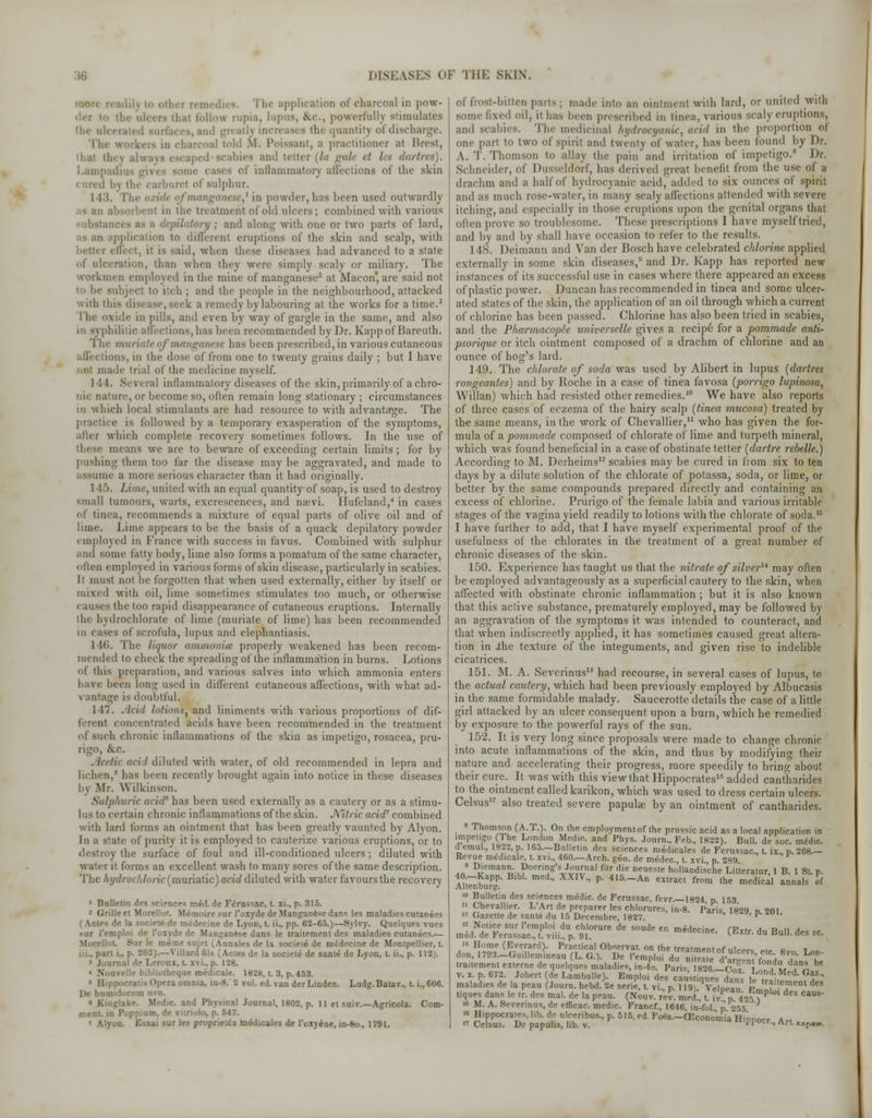 application of charcoal in pow- tln- ulcers ipus, fcc., powerfully stimulates - th( quantity of discharge. rcoal told M. Poissant, a practitioner at Brest, ped Bcabies and tetter (la gale ei les dartres). I inflammatory affections of the skin .1 l>v the carburet of sulphur. 143. e,1 in powder, has been used outwardly ■rut in the treatment of old ulcers; combined with various '<>ry ; and along with one or two parts of lard, pplication to different eruptions of the skin and scalp, with • (feet, ii is said, when these diseases had advanced to a state of ulceration, than when they were simply scaly or miliary. The workmen employed in the mine of manganese2 at Macon are said not i he subject to itch ; and the people in the neighhourhood, attacked with this di k a remedy hylahouring at the works for a time.3 I he oxide in pills, and even by way of gargle in the same, and also in syphilitic affections, has been recommended by Dr. Kappof Bareuth. The muriate of manganese has heen prescribed, in various cutaneous aflections, in the dose of from one to twenty grains daily ; but I have made trial of the medicine myself. 1 ! 1. Several inflammatory diseases of the skin,primarily of achro- nic nature, or become so, often remain long stationary ; circumstances in which local stimulants are had resource to with advantage. The practice is followed by a temporary exasperation of the symptoms, after which complete recovery sometimes follows. In the use of means we are to beware of exceeding certain limits ; for by pushing them too far the disease may be aggravated, and made to hie a more serious character than it had originally. 1 15. time, united with an equal quantity of soap, is used to destroy small tumours, warts, excrescences, and naevi. Hufeland,4 in cases of tinea, recommends a mixture of equal parts of olive oil and of lime. Lime appears to be the basis of a quack depilatory powder employed in France with success in favus. Combined with sulphur and some fatty body, lime also forms a pomatum of the same character, often employed in various forms of skin disease, particularly in scabies. I; must not be forgotten that when used externally, either by itself or mixed with oil, lime sometimes stimulates too much, or otherwise causes the too rapid disappearance of cutaneous eruptions. Internally the bydrochlorate of lime (muriate of lime) has been recommended hi cases of scrofula, lupus and elephantiasis. 1 16. The liquor ammonia; properly weakened has been recom- mended to cheek the spreading of the inflammation in burns. Lotions of this preparation, and various salves into which ammonia enters have been long used in different cutaneous affections, with what ad- \ antage is doubtful. 111. . lei ■■/ lotions, and liniments with various proportions of dif- concentrated acids have been recommended in the treatment of such chronic inflammations of the skin as impetigo, rosacea, pru- rigo, t\C. . leefic acid diluted with water, of old recommended in lepra and lichen,5 lias been recently brought again into notice in these diseases 1 \ Mr. Wilkinson. Sulphuric arid6 has been used externally as a cautery or as a stimu- lus to certain chronic inflammations of the skin. .Wrie aria? combined with lard forms an ointment that has been greatly vaunted by Alyon. In a state of purity it is employed to cauterize various eruptions, or to destroy the surface of foul and ill-conditioned ulcers ; diluted with wa'i i it forms an excellent wash to many sores of the same description. The hydrochloric (muriatic) acid diluted with water favours the recovery i Bulletin des sciences meil.de Ferussac, t. xi., p. 315. leet Morellot. Memoiresur I'oxyde de Manganese dans les maladies cutanees \ctc*. de la societe de medecine de Lyon, t. ii., pp. 62-65.)—Bylvy. Quelques vues sur I'emploi de L'oxjde de Manganese dans le traiiemeDt des maladies cutanees.— Morellot. Sur le meme sujet (Annates de la sociele de medecine de Montpellier, t. ni., part i., p. 2fi2).—Villard fils (Actes de la societe de same de Lyon, t. ii., p. 112). 3 Journal de Lerour, t. xvi.. p. 128. \ bibliolheque medicate. 1828, t. 3, p. 453. • s Opera omnia, in-8. 2 vol. ed. van der Linden. Ludg.Batav., t. i., 606. l)e humidoruui osa. e. and Physical Journal, 1802, p. 11 et suiv.—Agricola. Com- ment, in Puppium, de vuriolo, p. 547. sur les propriety tnedicales de l'oxyene, in-8o., 1791. of frost-bitten parts ; made into an ointment with lard, or united with sume fixed oil, it has been prescribed in tinea, various scaly eruptions, and scabies. The medicinal hydrocyanic, arid in the proportion of one part to two of spirit and twenty of water, has been found by Dr. A.T.Thomson to allay the pain and irritation of impetigo.8 Dr. Schneider, of Dusseldorf, has derived peat benefit from the use of a drachm and a half of hydrocyanic acid, added to six ounces of spirit and as much rose-water, in many scaly aflections attended with severe itching, and especially in those eruptions upon the genital organs that often prove so troublesome. These prescriptions I have myself tried, and by and by shall have occasion to refer to the results. I 18. Deimann and Van der Bosch have celebrated chlorine applied externally in some skin diseases,9 and Dr. Kapp has reported new instances of its successful use in cases where there appeared an excess of plastic power. Duncan has recommended in tinea and some ulcer- ated states of the skin, the application of an oil through which a current of chlorine has been passed. Chlorine has also been tried in scabies, and the Pharmacopee unwerselle gives a recip6 for a pommade anti- psorique or itch ointment composed of a drachm of chlorine and an ounce of hog's lard. 149. The chlorate of soda was used by Alibert in lupus (dartres rongeantes) and by Roche in a case of tinea favosa (porrigo lupinosa, Willan) which had resisted other remedies.10 We have also reports of three cases of eczema of the hairy scalp (tinea mucosa) treated by the same means, in the work of Chevallier,11 who has given the for- mula of a pommade composed of chlorate of lime and turpeth mineral, which was found beneficial in a case of obstinate tetter (dartre rebelle.) According to M. Derheims12 scabies may be cured in from six to ten days by a dilute solution of the chlorate of potassa, soda, or lime, or better by the same compounds prepared directly and containing an excess of chlorine. Prurigo of the female labia and various irritable stages of the vagina yield readily to lotions with the chlorate of soda.u I have further to add, that I have myself experimental proof of the usefulness of the chlorates in the treatment of a great number of chronic diseases of the skin. 150. Experience has taught us that the nitrate of silver14 may often be employed advantageously as a superficial cautery to the skin, when affected with obstinate chronic inflammation ; but it is also known that this active substance, prematurely employed, may be followed by an aggravation of the symptoms it was intended to counteract, and that when indiscreetly applied, it has sometimes caused great altera- tion in ihe texture of the integuments, and given rise to indelible cicatrices. 151. M. A. Severinus15 had recourse, in several cases of lupus, to the actual cautery, which had been previously employed by Albucasis in the same formidable malady. Saucerotte details the case of a little girl attacked by an ulcer consequent upon a burn, which he remedied by exposure to the powerful rays of the sun. 152. It is very long since proposals were made to change chronic into acute inflammations of the skin, and thus by modifying their nature and accelerating their progress, more speedily to bring about their cure. It was with this view that Hippocrates16 added cantharides to the ointment called karikon, which was used to dress certain ulcers. Celsus17 also treated severe papulae by an ointment of cantharides. • 8 Thom,™n (A-T0- On the employmentof the prossic acid as a local application in impetigo (The London Medic, and Phys. Journ., Feb., 1822). Bull, de soc. medic, demul., 1822, p. 165.—Bulletin des sciences medicales de Ferussac, t. ix. p. 268.— Revue medicale, t. xvi., 460.—Arch. gen. de medec, t. xvi p 289 » Diemann.Doering's Journal fur die neueste hollandische Litteratur, 1 B. 1 St. p. Mt^buTi!' P' 415-An extract from *e medical annals of > Bulletin des sciences medic, de Ferussac, fevr. 1824 p 153 ''Chevallier. L'Art de preparer les chlorures, in-8. Paris, 1*829 n 201 w Gazette de sante du IS Decernbre, 1827. ' P Notice sur I'emploi du chlorure de soude en medecine. (Extr. du Bull des sc med. de Ferussac, t. vni., p. 91. k***u. uu duii. ctes sc.  Home (Everard). Practical Observat. on the treatment of ulcer* p.,. a™ t™ don, 1793.-Guillemineau (L. G.). De I'emploi du nS d W^'f . f' T traitement ex.erne de quelques maladies, in-4o. Paris 826 -Icoli iZl^n * v. x. p. 672. Jobert (de Lamballe). Emploi des caus inues da„, £ ,£, f  maladies de la peau (Journ. hebd. 2e serie, t. vi., p 9 Veloeau Pm V •<?CDt dM tiques dans le Ir. des mal. de la peau. (Nouv. rev. med., t. fv r«f ?P ' deS CaUS is M. A. Severinus, de efficac. medic. Francf., 1646, in-fol p 255 '« Hippocrates, lib. de ulceribus., p. 515, ed. Focs.-(Econo'mia Hinnocr A„  Celsus. De papulis, lib. v. 'Ppocr., Art. **(lxn.