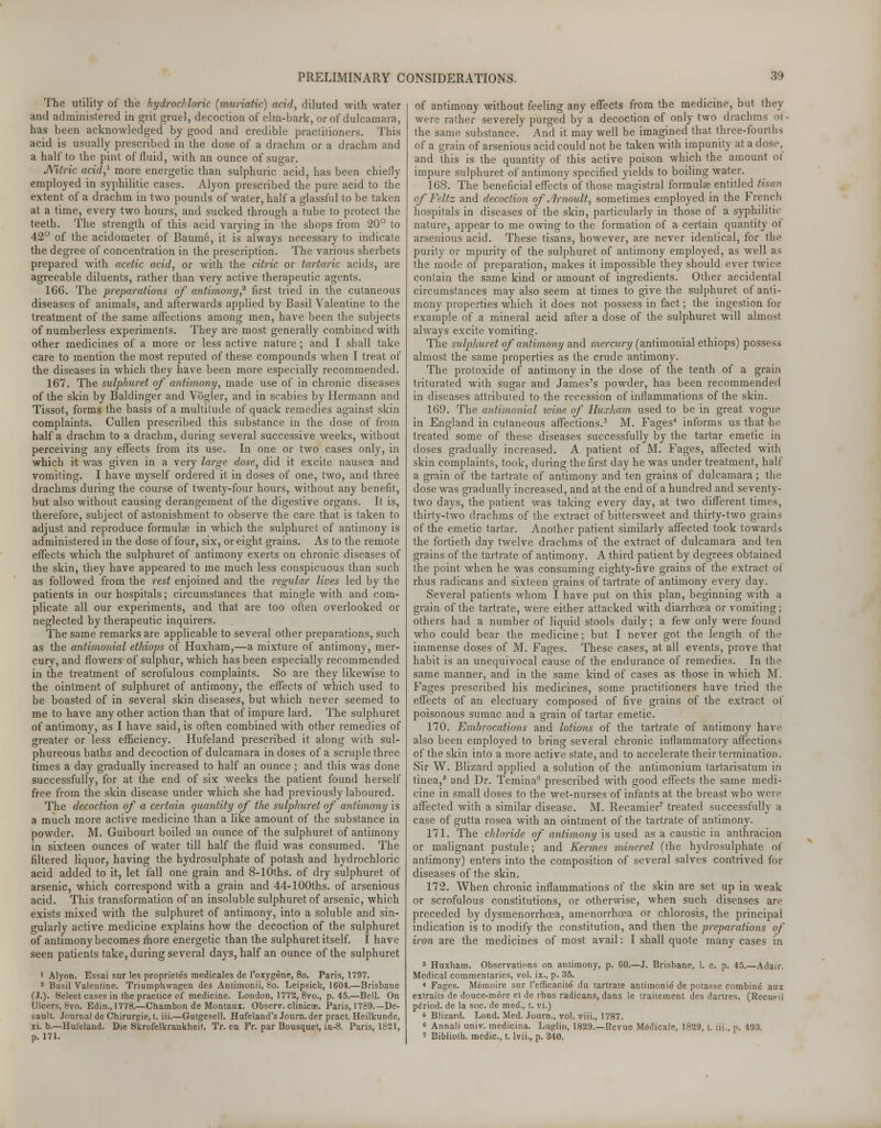 The utility of the hydrochloric (muriatic) acid, diluted with water and administered in grit gruel, decoction of elm-bark, or of dulcamara, has been acknowledged by good and credible practitioners. This acid is usually prescribed in the dose of a drachm or a drachm and a half to the pint of fluid, with an ounce of sugar. Nitric acid,1 more energetic than sulphuric acid, has been chiefly employed in syphilitic cases. Alyon prescribed the pure acid to the extent of a drachm in two pounds of water, half a glassful to be taken at a time, every two hours, and sucked through a tube to protect the teeth. The strength of this acid varying in the shops from 20° to 42° of the acidometer of Baume, it is always necessary to indicate the degree of concentration in the prescription. The various sherbets prepared with acetic acid, or with the citric or tartaric acids, are agreeable diluents, rather than very active therapeutic agents. 166. The preparations of antimony? first tried in the cutaneous diseases of animals, and afterwards applied by Basil Valentine to the treatment of the same affections among men, have been the subjects of numberless experiments. They are most generally combined with other medicines of a more or less active nature ; and I shall take care to mention the most reputed of these compounds when I treat of the diseases in which they have been more especially recommended. 167. The sulphuret of antimony, made use of in chronic diseases of the skin by Baldinger and Vogler, and in scabies by Hermann and Tissot, forms the basis of a multitude of quack remedies against skin complaints. Cullen prescribed this substance in the dose of from half a drachm to a drachm, during several successive weeks, without perceiving any effects from its use. In one or two cases only, in which it was given in a very large dose, did it excite nausea and vomiting. I have myself ordered it in doses of one, two, and three drachms during the course of twenty-four hours, without any benefit, but also without causing derangement of the digestive organs. It is, therefore, subject of astonishment to observe the care that is taken to adjust and reproduce formula? in which the sulphuret of antimony is administered in the dose of four, six, or eight grains. As to the remote effects which the sulphuret of antimony exerts on chronic diseases of the skin, they have appeared to me much less conspicuous than such as followed from the rest enjoined and the regular lives led by the patients in our hospitals; circumstances that mingle with and com- plicate all our experiments, and that are too often overlooked or neglected by therapeutic inquirers. The same remarks are applicable to several other preparations, such as the antimonial ethiops of Huxham,—a mixture of antimony, mer- cury, and flowers of sulphur, which has been especially recommended in the treatment of scrofulous complaints. So are they likewise to the ointment of sulphuret of antimony, the effects of which used to be boasted of in several skin diseases, but which never seemed to me to have any other action than that of impure lard. The sulphuret of antimony, as I have said, is often combined with other remedies of greater or less efficiency. Hufeland prescribed it along with sul- phureous baths and decoction of dulcamara in doses of a scruple three times a day gradually increased to half an ounce ; and this was done successfully, for at the end of six weeks the patient found herself free from the skin disease under which she had previously laboured. The decoction of a certain quantity of the sulphuret of antimony is a much more active medicine than a like amount of the substance in powder. M. Guibourt boiled an ounce of the sulphuret of antimony in sixteen ounces of water till half the fluid was consumed. The filtered liquor, having the hydrosulphate of potash and hydrochloric acid added to it, let fall one grain and 8-10ths. of dry sulphuret of arsenic, which correspond with a grain and 44-100ths. of arsenious acid. This transformation of an insoluble sulphuret of arsenic, which exists mixed with the sulphuret of antimony, into a soluble and sin- gularly active medicine explains how the decoction of the sulphuret of antimony becomes more energetic than the sulphuret itself. I have seen patients take, during several days, half an ounce of the sulphuret 1 Alyon. Essai sur les proprietes medicates de l'oxygene, 8o. Paris, 1797. 2 Basil Valentine. Triumphwagen des Antimonii, 8o. Leipsick, 1604.—Brisbane (J.). Select cases in the practice of medicine. London, 1772, 8vo., p. 45.—Bell. On Ulcers, 8vo. Edin., 1778.—Chambon de Montaux. Observ. clinicae. Paris, 1789.— De- sault. Journal de Chirurgie,t. iii.—Gutgesell. Hufeland's Journ.der pract. Heilkunde, xi. b.—Huleland. Die Skrofelkrankheit. Tr. ea Fr. par Bousquet, in-8. Paris, 1821, p. 171. of antimony without feeling any effects from the medicine, but they were rather severely purged by a decoction of only two drachms ol • the same substance. And it may well be imagined that three-fourths of a grain of arsenious acid could not be taken with impunity at a dose, and this is the quantity of this active poison which the amount of impure sulphuret of antimony specified yields to boiling water. 168. The beneficial effects of those magistral formulae entitled tisan of Feltz and decoction of Jirnoult, sometimes employed in the French hospitals in diseases of the skin, particularly in those of a syphilitic nature, appear to me owing to the formation of a certain quantity ot arsenious acid. These tisans, however, are never identical, for the purity or mpurity of the sulphuret of antimony employed, as well as the mode of preparation, makes it impossible they should ever twice contain the same kind or amount of ingredients. Other accidental circumstances may also seem at times to give the sulphuret of anti- mony properties which it does not possess in fact; the ingestion for example of a mineral acid after a dose of the sulphuret will almost always excite vomiting. The sulphuret of antimony and mercury (antimonial ethiops) possess almost the same properties as the crude antimony. The protoxide of antimony in the dose of the tenth of a grain triturated with sugar and James's powder, has been recommended in diseases attributed to the recession of inflammations of the skin. 169. The antimonial wine of Huxham used to be in great vogue in England in cutaneous affections.3 M. Fages4 informs us that he treated some of these diseases successfully by the tartar emetic in doses gradually increased. A patient of M. Fages, affected with skin complaints, took, during the first day he was under treatment, half a grain of the tartrate of antimony and ten grains of dulcamara; the dose was gradually increased, and at the end of a hundred and seventy- two days, the patient was taking every day, at two different times, thirty-two drachms of the extract of bittersweet and thirty-two grains of the emetic tartar. Another patient similarly affected took towards the fortieth day twelve drachms of the extract of dulcamara and fen grains of the tartrate of antimony. A third patient by degrees obtained the point when he was consuming eighty-five grains of the extract of rhus radicans and sixteen grains of tartrate of antimony every day. Several patients whom I have put on this plan, beginning with a grain of the tartrate, were either attacked with diarrhoea or vomiting; others had a number of liquid stools daily; a few only were found who could bear the medicine; but I never got the length of the immense doses of M. Fages. These cases, at all events, prove that habit is an unequivocal cause of the endurance of remedies. In the same manner, and in the same kind of cases as those in which M. Fages prescribed his medicines, some practitioners have tried the effects of an electuary composed of five grains of the extract of poisonous sumac and a grain of tartar emetic. 170. Embrocations and lotions of the tartrate of antimony have also been employed to bring several chronic inflammatory affections of the skin into a more active state, and to accelerate their termination. Sir W. Blizard applied a solution of the antimonium tartarisatum in tinea/ and Dr. Temina6 prescribed with good effects the same medi- cine in small doses to the wet-nurses of infants at the breast who were affected with a similar disease. M. Recamier7 treated successfully a case of gutta rosea with an ointment of the tartrate of antimony. 171. The chloride of antimony is used as a caustic in anthracion or malignant pustule; and Kermes mineral (the hydrosulphate of antimony) enters into the composition of several salves contrived for diseases of the skin. 172. When chronic inflammations of the skin are set up in weak or scrofulous constitutions, or otherwise, when such diseases are preceded by dysmenorrhoea, amenorrhcea or chlorosis, the principal indication is to modify the constitution, and then the preparations of iron are the medicines of most avail: I shall quote many cases in 3 Huxham. Observations on antimony, p. 60.—J. Brisbane, 1. c. p. 45.—Adair. Medical commentaries, vol. ix., p. 35. * Fages. M6moire sur I'efficacite du tartrate antiraonie de potasse combine aux extraits de douce-mere et de rhus radicans, dans le traitement des dartres. (Recueil period, de la soc. de med., t. vi.) * Blizard. Lond. Med. Journ., vol. viii., 1787. 6 Annali univ. medicina. Luglio, 1829.—Revue Mcdicale, 1829, t. iii., p. 493. i Biblioth. medic, t. lvii., p. 340.
