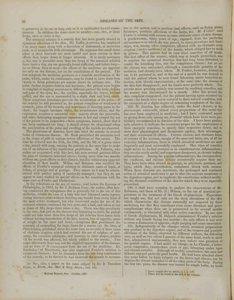 olj m it iv unattended byevi] i S. In children the doses must be smaller—one, two, or three i day. ..al solution IS B remedy thai has been greatly abused in nquami I the ^kin ; Mr. Duffin, however, bas employed i1 in },, along with a decoction of dulcamara, of mezereon ii-ilia with advantage. He supposes thai small doses taken al short mtervals are mere useful and more certain in their than larger doses al longer intervals. It is rarely necessary in this way to prescribe more than ten drops of the arsenical solution mes a day, m\ are generally found sufficient, and before long— ten or fifteen days at most-—the effects of the medicine are apparent lj on the disease, but on the constitution of the patient. The :npiin the medicine produces is a sensible acceleration of the pulse, which, under its continuance, may be found to have risen from twenty to thirty pulsations per minute above its ordinary rate. The pulse further acquires fulness and hardness; the patient soon begins to complain of tingling sensations in different parts of the body, itching and pain of the eyes, &c; the eyelids, especially the lower, become puffed, and the eye is surrounded by a slight dark and livid circle. rhese Minpioras sometimes precede the acceleration of the pulse. If the remedy be still persisted in, the patient complains of weakness of stomach, pains of the bowels, and sometimes of shooting pains in the < lust ; the tongue becomes white, the countenance alters, and the expression acquires a sorrowful cast; anxiety about the pracordia, and other distressing symptoms supervene at last and compel the use of the poison to be suspended—these symptoms, indeed, show that it has been continued too long ; it should always be abandoned when the acceleration of the pulse and swelling of the eyelids are observed. The physicians of America bave also tried the arsenic in several forms of cutaneous disease. Dr. Rush prescribed the arsenious acid in the shape of pills in various severe affections of this nature. The >:<ise he ordered was the 15th, the 10th, and the 8th of a grain twice a day, mixed with soap, causing the patients at the same time to make use of an infusion of the eupatorium perfoliatum. M. Valentin, who makes us acquainted with this fact, bas seen several patients follow the plan of treatment indicated above, during more lhan two months without am good effects on their disease, but also without any apparent alteration of their health. Willan and Baleman also extolled the effects of Fowler's arsenical solution in obstinate cases of lepra, of lichen, of prurigo and of porrigo. They assure us it may be admin- 1 with perfect safety if cautiously managed; but they do not appear to have studied its special effects on the constitution with the suae care as Fowler and tiirdleslone. In the reflections on the use of arsenic, read before the Lyceum of Philadelphia, in 1812, by Dr. I. Redman Coxe, the author, after hav- imbatted the repugnance that is generally fell to the use of this medicine, relates the ease of a ladj who had laboured under leprosy during fourteen \ cars without deriving any benefit from every kind of the most active treatment, but who recovered under the use of the arsenical solution continued for two years and a half, and taken at last in doses of fifty drops three times a day. There was this peculiarity hi the case, that jus; as the disease was beginning to yield, the patient . ould not take more than five drops of the solution three times daily without ha\ ing tumefaction of the face, nausea, loss of appetite, sense ( f weight in the eyes and head,—symptoms that proclaimed the sity of suspending the large doses for a season, (a) Dr. Otto, of Philadelphia, published about the same time an account of three cases stinate eruption which had resisted the use of sulphur, of anti- . the corrosive sublimate, and mercury in other shapes, pushed till the mouth was affected, but which \ielded to the arsenic. Two afterwards there was not the slightest appearance of the disease, no trace of ill consequence from the vise of the medicine. Dr. . of Manchester, has also employed Fowler's solution in but he dissuades from the too long continuance fancied he had observed the arsenic to accumu- also, a paper on the same subject by Dr. D. Theodore Cox< '(..///i. Med. $ Surg.Joum., vol. viii. dical Reports, 8vo. London, lt>07. late in the system and to produce bad effects, such as living pains, flatulence, paralytic affections of the limbs, Ac. If. Foder# used Fowler's solution with Buccess in some obstinate oases of skin disease. A gentlewoman, thirty years of age, exposed, from the particular circumstances in which she was placed, to many privations and hard- ships, was, among other complaints, affected with an obstinate scaly eruption (dartre ecailkuse) of the hands, which obliged her to work in loves. This patient had in vain tried remedies of all kinds. The first effect of the arsenic, which was at length prescribed, was to regulate the menstrual function that had Ion- been disturbed, to render the breathing free, and the complexion clearer; but as yet the disease was untouched, although a considerable quantity of the medicine had already been taken. M. Fodeiv, however, desired its use to be persisted in, and at the end of a month be was desired to visit his patient whom he now found labouring under bronchial al- fection, with bloody expectoration ; at the same time the disease of the skin had disappeared, and the hands weir perfectly whole. The present more pressing malady was treated by soothing remedies, and the arsenic was discontinued for a month. After this period the skin complaint reappeared, but the patient having again resumed the arsenic, the hands were anew restored to their natural condition, with the exception of a slight degree of remaining roughness of the skin. 189. M. Jourdan has collected, under the head Arsenic, in his pharmacopee universelle, almost every preparation of this metal that has ever been employed in medicine ; but I have contented myself by giving those only among my formula? which have been more par- ticularly recommended in diseases of the skin. I have been particu- larly attentive to indicate the occasions proper for the employment of these energetic remedies, to specify their respective doses, and to show their physiological and therapeutic agency, their advantages, and their occasional ill effects. Certain chronic and obstinate forms of eczema of the scrotum, margin of the anus and labia, are, of all the vesicular inflammations, those in which arsenical medicines are most frequently and most successfully employed. This class of remedies ought never to be had recourse to in exanthematous inflammations; they are also rarely useful,'and sometimes dangerous, in chronic bullous inflammations. Among the papular inflammations, the circumscribed, the confluent, and chronic lichens occasionally require their use. They have been often abused in prurigo, in pityriasis, psoriasis, and lepra, which they, nevertheless, sometimes attack with success. When these diseases are inveterate, the prolonged and continued action of arsenical medicines is apt to alter the mucous membrane of the digestive organs, and to implicate the constitution without modify- ing the diseased conditions of the skin for which they were especially prescribed. 190. I shall have occasion to analyze the observations of Mr. Robinson, and those of Mr. (I.) Wilson, on the use of arsenical pre- parations in the treatment of the Greek elephantiasis. Experience has taught me, that not only are the deep alterations of the skin which characterize this disease externally not removed by these medicines, but that they sometimes even cause disorders and grave complications when their use is persevered in for several months continuously, or alternated with other active remedies. In one case of Greek elephantiasis, M. Delpech administered Fowler's solution without any benefit: during two months ; the only effects it had were to cause a diminution of appetite, slight purging and some emaciation. 191. Independently of the changes which arsenical preparations may produce in the digestive organs, and of the tremors and paralytic affections of the limbs, observed by different authors, the following case, as well as two others I possess of the same kind, tends to show that, administered unseasonably, they may induce true paralysis of the genital organs. I had under my charge, in La Charit6, a letter- press compositer, twenty-three years of age, labouring under lepra and chronic enteritis Although of weakly constitution?this man had hitherto enjoyed perfectly good health, lie had been attacked about five years before by lepra vulgaris on the knees and elbows but bv degrees the disease extended to all the other parts of the body ' During the first two years, the disease was treated by simple baths, by baths 2 Journ. compl. des sc. medic, t. 1, p. 117. 3 These will be found at the end of the volume.