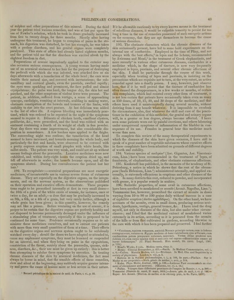 of sulphur and other preparations of this mineral. During the third year the patient tried various remedies, and was at last put upon the use of Fowler's solution, which he took in doses gradually increased from five to twenty drops, for three months. Shortly after having undergone this treatment, he began to complain of pains in the sto- mach, his digestion was disturbed, he lost his strength, he was taken with a profuse diarrhoea, and his genital organs were completely paralyzed. This state of affairs had already lasted eighteen months, and the patient told me that the diarrhoea was excited afresh by the slightest freedom in diet. Preparations of arsenic imprudently applied to the exterior may also occasion serious consequences. A young woman having made use of an arsenical ointment to her hair for the purpose of destroying the pediculi with which she was infested, was attacked five or six days afterwards with a tumefaction of the whole head; the ears were double their natural size, and covered with incrustations; the sub- maxillary and cervical glands, even the parotids, swelled rapidly; the eyes were sparkling and prominent, the face puffed and almost erysipelatous; the pulse was hard, the tongue dry, the skin hot and parched, and the other symptoms of violent fever were present. The patient, in addition, suffered from vertigo, a sense of approaching syncope, cardialgia, vomiting at intervals, scalding in making water, obstinate constipation of the bowels and tremors of the limbs, with inability to rise into the erect posture. At last delirium was added to the list of other ills. A copious bleeding was immediately prac- tised, which was ordered to be repeated in the night if the symptoms seemed to require it. Diluents of chicken broth, emollient clysters, pediluviae, &c, were prescribed, and the head was rubbed with an ointment containing a fourth of its weight of chalk in fine powder. Next day there was some improvement, but also considerable dis- position to somnolence. A few leeches were applied to the thighs. The succeeding night was restless; the tumefaction of the head seemed to have increased, and towards morning the whole body, and particularly the feet and hands, were observed to be covered with a pretty copious eruption of small pimples with white heads, like millet seeds. The patient was very weak, and could not sit up without uneasy feelings about the pracordia. Laxative medicines were now exhibited, and within forty-eight hours the eruption dried up, and fell off afterwards in scales; the bowels became open, and all the symptoms abated. During her convalescence the patient lost her hair.1 192. To recapitulate:—arsenical preparations are most energetic medicines, of incontestable use in various severe forms of cutaneous disease. They act especially on the digestive organs, on the integu- ments, and on the nervous system, as the observations published on their operation and curative effects demonstrate. These prepara- tions ought to be prescribed internally at first in very small doses— the 16th of a grain of the white oxide of arsenic, for instance, once or twice a day, for an adult,—a dose that may be gradually increased to an 8th, a 6th, or a 4th of a grain, but very rarely further, although a whole grain has been given; in this quantity, however, the remedy may act like a poison. Before venturing on the use of arsenic, it is proper to be certain that the digestive organs are perfectly healthy and not disposed to become permanently deranged under the influence of a stimulating plan of treatment, especially if this is proposed to be continued for some time. Prudence occasionally requires us to ad- minister these medicines ourselves, and not to entrust our patients with more than very small quantities of them at a time. Their effects on the digestive organs and nervous system ought to be sedulously watched every day ; should the doses we have adopted or attended to, cause any unpleasant symptoms, they must be lessened or suspended for an interval, and when they bring on pains in the epigastrium, constriction of the throat, anxiety about the praecordia, spasms, sick- ness, diarrhoea, &c, their use must be given up entirely: this is better than attempting to subdue these symptoms by narcotics. In treating chronic diseases of the skin by arsenical medicines, the fact must always be borne in mind, that the sensible effects of these remedies, slow and silent at the beginning, may suddenly acquire greater intens- ity and prove the cause of lesions more or less severe in their nature. 1 Recueil periodique de la sociele de med. de Paris, t. vi., p. 22. If it be allowable cautiously to try every known means in the treatment of rebellious diseases, it would be culpable temerity to persist for too long a time in the use of remedies possessed of such energetic actions on the economy, that they are apt themselves to become the cause of serious disorders. 193. The obstinate characters Avhich the chronic diseases of the skin occasionally present, have led to some bold experiments on the internal use of cantharides. Employed in the time of Pliny, and not always with the best effects,2 in lepra and the lichens, recommended by Avicenna and Mead,3 in the treatment of Greek elephantiasis, and more recently4 in various other cutaneous diseases, cantharides is a medicine which, in the shape of tincture, is now very frequently employed in lepra, psoriasis, and several other chronic affections of the skin. I shall be particular through the course of this work, especially when treating of lepra and psoriasis, in insisting on the precautions which are requisite not to turn, at the very outset, an active remedial agent into a deadly poison. I may, however, just observe here, that if it be well proved that the tincture of cantharides has often caused the disappearance, in a few weeks or months, of certain skin complaints, which had resisted every other form of treatment, it is not less certain that patients have occasionally taken even as many as 150 doses, of 10, 15, 20, and 30 drops of the medicine, and that others have used it uninterruptedly during several months, without deriving from it any benefit whatever. It is impossible to overlook the circumstance, also, that whatever the skill and care of the practi- tioner in the exhibition of this medicine, the genital and urinary organs will, in a greater or less degree, always become affected. I have seen some patients worn out by painful erections, and others labouring under unequivocal symptoms of inflammation of the bladder in con- sequence of its use. Females in general bear this medicine much worse than men. To complete this review of the many therapeutical experiments to which the diseases of the skin have given occasion, I have still to speak of a great number of vegetable substances whose curative effects in these complaints have been admitted on grounds of different degrees of worth and stability. 194. Various species of asclepias5 (Asc. Gigantea, Asc. Vincetoxi- cum, Linn.) have been recommended in the treatment of lepra, of frambcesia, of elephantiasis, and other obstinate cutaneous affections. 195. Knakstedt has published, in the memoirs of the academy of St. Petersburg, a notice in which he shows that the root of the elecam- pane (Inula Helenium, Linn.6) administered internally, and applied ex- ternally, is extremely efficacious in eruptions and other diseases of the skin. In many districts this root, reduced to powder, and incorporated with grease, is a popular remedy in scabies. 196. Sudorific properties, of some avail in cutaneous affections, have been ascribed to monkshood or aconite (Aconit. Napellus, Linn.7). Tommassini has, however, prescribed the extract of aconite in doses varying from 10 to 90 or lOO grains daily without success in a case of syphilitic eruption (dartre syphilitique). On the other hand, we have accounts of the aconite, even in small doses, producing serious acci- dents, lypothymia, vertigo, general tremor, &c. I have tried the drug myself, not only in diseases of the skin, but also under other circum- stances ; and I find that the medicinal extract of monkshood varies extremely in its action, according as it is procured from the aconite of the hills or from that cultivated in gardens, according likewise to the care with which it has been prepared and preserved. I find further 2 Cossinum,equitem romanum, amicitiaNeronis principis notum.cum islichene corruptus esset, vocatus ex iEgypto medicus ob hanc valetudinem ejus a Ca?sare, cum cantharidum potum praparare voluisset, interemit. Verum illitas prodesse non dubium est,cum succo taminee uveb et sero ovis vel capra—efficacissimce omnes ad lepras lichenasque. (C. Plinii Secundi. Hist, mundi, lib. xxvii. Lugd., 1587, p. 719.) 3 Mead's Works, 3 vols. Medica sacra, chap. ii. 4 Home. Clinical Researches, p. 471.—Smith. In Medical Commentaries, vol. i., n. 6.—Cullen. Materia Medica, vol. ii.—Brisbane. In Med. Obs. and Inquiries by a society of physicians. London, v. viii., p. 5. * Bulletin de la Societe philomathique, t. i., p. 184, 2e part.—Plaifair. Sur le Madar et ses proprietes.—Arch, gener. de medec, t. xvii., p. 574. s Kuhn. Phys. Medic. Journal, 1800, p. 139.—Ambrose Pare recommends an oint- ment of elecampane and mercury. (CEuvres, liv. vi. c. 14.) 7 Pallas. Voyages dans differentes provinces de l'empire de Russie; t. v., p. 389.— Tomassini (Gazette de sante, 21 mars, 1810.)—Journ. gen.de med., t. vi. p. 186.— Rayer. Art. Aconit. (Diction, de m£dec. et de chirurg. prat., in 8o. Paris, 1829).