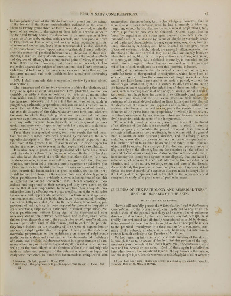 Ledum palustre,1 and of the Rhododendron chrysanthum; the extract of the leaves of the Rhus toxicodendron radicans2 in the dose of fifteen to twenty grains three or four times a day, carried, within the space of six weeks, to the extent of from half to a whole ounce in the four and twenty hours; the decoction of different species of Sca- biosse, as of the scab, succisa, scab, arvensis, and their juice in doses of two, three or four ounces, and various other vegetable extracts, infusions and decoctions, have been recommended in skin diseases, of various characters and appearances.—Although I have collected a certain amount of practical information on the action of these sub- stances, I have still many doubts unresolved as to the peculiar effects and degrees of efficacy, in a therapeutical point of view, of many of them: it will be seen, however, that I have made the study of their properties a particular subject of attention, and that I have constantly endeavoured to discover the circumstances which render their exhibi- tion more rational, and their usefulness less a matter of uncertainty than it is. 208. I shall conclude this therapeutical review by a few critical observations. The numerous and diversified experiments which the obstinacy and frequent relapses of cutaneous diseases have provoked, are unques- tionably not without their importance ; but it is an abundant mine from which careful study and observation alone teach us to extract the treasure. Moreover, if it be a fact that many remedies, such as purgatives, antimonial preparations, sulphureous and arsenical medi- cines, &c, are at the present time successfully employed in almost all the chronic diseases of the skin, whatever their form, and whatever the order to which they belong; it is not less evident that more accurate experiments, made under more determinate conditions, that is to say, with reference to well-ascertained species, must be more useful, and more easy of application: such has been, and such neces- sarily required to be, the end and aim of my own experiments. From these therapeutical essays, too, there results the sad truth, that obstinate diseases have been opposed by remedies of the most opposite descriptions in their physical and chemical properties; and that, even at the present time, it is often difficult to decide upon the choice of a remedy, or to reason on the propriety of its exhibition. It is also easy to perceive why physicians who have been struck with the salutary nature of certain inflammatory affections of the skin, and who have observed the evils that sometimes follow their cure or disappearance, or who have felt discouraged with their frequent relapses, have been led to pursue a purely expectant or palliative plan of treatment, or to substitute for these diseases some sort of drain, or issue, or artificial inflammation ; a practice which, on the continent, is still frequently followed in the cases of children and elderly persons. Other practitioners have evidently viewed inflammations of the skin as external phenomena, connected with internal conditions more serious and important in their nature, and they have acted on the notion that it was imposssible to accomplish their complete cure otherwise than by effecting some great modification of the constitution by regimen and appropriate remedies. To those of a sanguineous temperament and plethoric habit, they have recommended bleeding, the warm bath, milk diet, &c; to the scrofulous, tonic bitters, pre- parations of iodine, &c; to those disposed by descent to herpetic or scaly eruptions, sulphureous, antimonial, arsenical preparations, &c. Other practitioners, without losing sight of the important and even necessary distinction between constitution and disease, have never- theless given themselves up to the search after specific remedies adapted to each particular kind of skin disease, and to each of its periods; they have insisted on the propriety of the system of expectation, or moderate antiphlogistic plan, in eruptive fevers ; on the virtues of mercurial preparations in the syphilitica?; on those of sulphureous medicines in scabies and chloasma; on the demonstrated usefulness of natural and artificial sulphureous waters in a great number of cuta- neous affections ; on the advantages of depilation infavus of the hairy scalp ; on the good effects of the sherbets of the nitric and sulphuric acids in lichen and prurigo ; of the iodurets in scrofulous lupus; of chalybeate medicines in cutaneous inflammations complicated with 1 Linnaeus. De ledro palustri. Upsal, 1775. 2 Dul'resnoy. Dcs proprietes de la plante appelee rhus radicans. Paris, 1788. 12 amenorrhcea, dysmenorrhea, &c. ; acknowledging, however, that in some obstinate cases recourse must be had alternately to bleeding, purgation, vapour baths, alkaline baths, arsenical preparations, &c, before a permanent cure can be obtained. Others, again, having found by experience the advantages derived from acting on the immediate seat of the disease by means of simple or variously medi- cated baths and fomentations, lotions, cataplasms, unguents, fumiga- tions, stimulants, cauteries, &c, have insisted on the great value of external remedies, which, indeed, are generally efficacious when the alterations of the skin to which they are applied are merely local, or when their action, like that of the preparations of sulphur, of arsenic, of mercury, of iodine, &c, exhibited internally, is extended to the constitution at large, or when they are combined with the internal exhibition of such medicines as exert this powerful influence. Lastly, it is undeniable that theoretical views have often given particular turns to therapeutical investigations, which have been of service to science. Thus the known uses of purgatives and emetics would not have been discovered at so early a period, without the bilious origin attributed by the old writers to diseases of the skin ; the inconveniences attending the exhibition of these and other medi- cines, such as the preparations of antimony, of arsenic, of cantharide*, &c, would not have been inquired into so diligently, and exposed with so much zeal, but for the severe attention with which the partisans of the physiological school in these latter days have studied the diseases of the stomach and apparatus of digestion,—without the systematic tendency in this sect to exaggerate the sensibility and the influence of the gastro-intestinal sympathies,3 previously ill conceived, or entirely overlooked by practitioners, whose minds were too exclu- sively occupied with the state of the integuments. To recapitulate:—it is necessary, would we bring the treatment of an affection of the skin to a successful issue, to recall to mind its natural progress; to calculate the probable amount of its beneficial or noxious influence on the constitution, its relations with the general state of health or with preceding diseases, and its affinity to other maladies, whose ulterior appearance is more or less to be apprehended ; it is further needful to estimate beforehand the extent of the influence which will be exerted by a change of the diet and general mode of life, not only on the disease, but on the constitution; the effects of age and of climacteric changes must also be taken into account; lastly, from among the therapeutic agents at our disposal, that one must be selected which appears at once best adapted to the individual con- stitution, and to the nature, severity, extent and date of the disease. As now stated, this problem is more complex than it appears at first sight: the true therapeia of cutaneous diseases must be sought for in the history of their species, and better still in the observation and comparative study of a great mass of particular cases. OUTLINES OF THE PATHOLOGY AND REMEDIAL TREAT- MENT OF DISEASES OF THE SKIN. BY THE AMERICAN EDITOR. He who will carefully peruse the  Introduction and  Preliminary Observations to the present work, can hardly fail to acquire an ex- tended view of the general pathology and therapeutics of cutaneous diseases ; but as these, by their very fulness, may not, perhaps, be as readily comprehended and distinctly remembered as could be desired, it has seemed to the editor that he might render an acceptable service to the practical investigator into these matters by a condensed sum- mary of the subject, in which it is not, however, his intention to restrict himself entirely to the Treatise of M. Rayer. Without entering into details of the minute anatomy of the skin, it is enough for us to be aware of the fact, that this portion of the tegu- mentary system consists of two main layers, viz., the epidermis or scarf skin and the dermis or true skin. Each of these again is subdivided into other layers ; the superficial layer of the epidermis is the cuticle, and the deeper layer, the retc mucosum or rete Malpighii of older writers ; 3 I own that I have myself shared and abetted in extending this mistake. Vide Art. Estomae, Diet, de Sc. Med., in 18 vols.