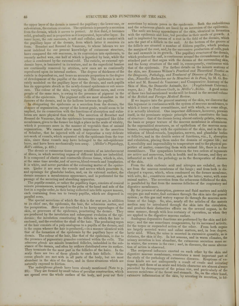 uned the papillary; the lower one, ot The epidermic is properly a secretion . which il serves to protect. At first fluid,il becomes I md in proportion as it is separated, layer after layer. li- mn.t laver, the and cellular, and in contact with tpillan layer of the dermis, from which Latter it receives its form. and Roussel de \ auzeme, to whose labours we are indebted for our present knowledge of cutaneous structure, ompared the rete mucotum, in its conversion into epidermis, to \ melted wax, one half of which is liquefied by heat, while the other is condensed by the external cold. The cuticle, or external epi- dermic layer, is laminated in its texture, and ns the superficial laminae intinually removed by attrition, new ones are as continually reproduced upon its internal surface. The degree of thickness of the is dependent on, and bears an accurate proportion to the degree nf development of the papilla of the dermis. The epidermis is accu- rate!) modeled on the papillary laver of the dermis, and each papilla S appropriate sheath in the newly-formed epidermis or rete muco- The colour of the skin, varying in different races, and even people of the same race, is owing to the presence of pigment in the cells of the epidermis. The pigment cells are most abundant in the furrows of the dermis, and in the hollows between the papilla'. in designating the epidermis as a secretion from the dermis, the e of organization, except of the lowest grade, would seem to be implied, for its connection with the functions of absorption and exha- lation are more physical than vital. The assertion of Breschet and Roussel de Vauzeme, that the epidermis becomes organized like false membranes, gives to the former too high a place in the scale of vitality, which it possesses more in the manner of vegetable than of animal organization. We cannot allow much importance to the assertion nf Schultze, that he injected with oil of turpentine a very delicate net-work of vessels, which separated with the epidermis from the true skin, since these vessels may have belonged to the sub-epidermic layer, and have been mechanically torn away. (Mailer's Physiology, Bell's edition, p. 426.) The dermis or cutaneous tissue proper consists of an interlacement of fibres, in which secreting organs of different kinds an1 imbedded. It is composed of elastic and contractile fibrous tissue, which is, also, at the same lime areolar, and of nerves, blood-vessels and lymphatics. It is white, and never partakes of the colouring matter of the epider- mis. Under it are seen the vessels and nerves which penetrate it, and openings for glandular bodies, and, on its external surface, the dermis assumes a membranous appearance, and is perforated for the passage of the secreting and absorbing apparatus. The papilla1 consist, or rather the papillary layer, consists of conical minute prominences, arranged in the palm of the hand and sole of the fool in a regular order, in their being collected into little square masses, each containing from ten to twenty papillae, which are disposed in parallel rows. The special secretions of which the skin is the seat are, in addition to its chief one, the epidermis, the hair, the sebaceous matter, and the perspiration. Hairs are described to be horny appendages of the skin, or processes of the epidermis, penetrating the dermis.- They ' are produced by the involution and subsequent evolution of the epi- dermis; the involution constituting the follicle in wdiich the hair is enclosed, and the evolution the shaft of the hair. The producing organ of the hair consists of a pulp analogous to a papilla of the dermis, and is the organ whence the hair is produced,—in a manner identical with that of the formation of the epidermis by the papillary layer of the dermis. The colour of the hair, like that of the epidermis, is due to ! the presence of pigmentary granules contained within the cells. The ills glands are minute branched follicles, imbedded in the sub- u the dermis, and often by orifices distributed over its surface. They terminate for the most part in the follicles of the hairs. In the scalp there are two of these glands to each hair follicle. Seba- glands are met with in all parts of the body, but are most abundant in the skin of the face, and in those situations which are naturally exposed to friction. The mdi have been already mentioned (Note to p. 25). They are formed by small tubes of peculiar construction, which are spread over the whole surface of the body, and pour out their secretions by minute pores in the epidermis. Both the sudoriferous and the sebaceous glands are lined b\ an inversion of the epidermis. The nails are horny appendages of the skin, identical in formation with the epidermis and hair, but peculiar in their mode of growth. A nail is implanted by means of a root in the fold of the dermis, which acts the pari of a follicle to the nail. Ai the bottom of the groove of the follicle are situated B number of filiform papillae, which produce the margin of the root, and,by the successive production ot cells, push the nail onwards in its growth. The papillary structure of the dermis, which produces the nail, is continuous around the circumference of the attached part of thai organ with the dermis of the surrounding skin, and the horny structure of the nail is, consequently, continuous with that of the epidermis. For farther details on the minute anatomy of the skin, see Erasmus Wilson's Practical and Tfteoreiical Treatise on the Diagnosis, Pathology, and Treatment of Diseases of the Skin, &c; also, Nouvelles Recherches sur la Structure de la Peon, by M. (J. Bre- schet and M. Roussel de Vauzeme; and Comparative Anatomy of the Skin of Man, the Domestic Animals, cVc. (I ergleichende Untersuch- ungen, &c) By Professor (iurlt, in Mutter's Archiv. A good notice of these two last-mentioned works will be found in the second volume of the British and Foreign Medical Review. If we inquire into the general anatomy of the skin, we discover that this tegument is continuous with the system of mucous membranes, to which it bears a close resemblance, and with which, as some allege, it is actually identical. One important difference, however, presents itself, in the proximate organic principle which constitutes the basis of structure: that of the dermis being almost entirely gelatin, whereas, the basis or proper texture of the mucous membrane is albuminous. In the superadded structures, as of epithelium of the mucous mem- branes, corresponding with the epidermis of the skin, and in the dis- tribution of blood-vessels, lymphatics, nerves, and glandular bodies or follicles, and in the double series of functions, viz., 1, absorption and exhalation, placing them under the domain of organic life ; and 2, sensibility and impressibility to temperature and to the physical pro- perties of matter, connecting them with animal life, there is a close resemblance. The sympathies between the two orders of teguments are active and numerous, both in health and in disease, and they are influential as well in the pathology as in the therapeutics of diseases of the skin. From the skin carbonic acid and nitrogen are exhaled, as they are from the mucous membrane of the lungs ; and from both is dis- charged a vapour, which, when condensed on the former membrane, with salts, &c, constitutes sweat, and, on the latter, water, with some animal matter. The secretion from the sebaceous follicles of the skin, is paralleled by that from the mucous follicles of the respiratory and digestive membranes. By the process of absorption, gaseous and fluid matters and notably oxygen gas and water, find entrance through the skin into the general system ; as this gas and watery vapour do through the mucous mem- brane, of the lungs. So, also, nearly all the articles of the materia medica may be introduced through the skin into the circulation, and produce their distinctive effects on the several organs, in the same manner, though with less certainty of operation, as when they are applied to the digestive mucous surface. Analogous depurative functions are performed by the skin and kid- neys ; and the one sometimes compensates, by its increased activity, for the torpor or suspended action of the other. From both organs are largely secreted water and saline matters, and, in less degree, lactic acid. When the urine is secreted in excessive quantity, as in diabetes, the skin is dry. In hot seasons, and in warm climates, the urinary secretion is less abundant, the cutaneous secretion more so: in winter, the reverse is the case ; and, in diseases, the same alterna- tion of action is observed. The reciprocal influence exerted on each other by the skin and digestive mucous membranes, constitutes a most important part of the study of the pathology of cutaneous diseases. Eruptions of va- rious kinds are not unfrequently a result of crude and irritating ingesta ; and those of an acute and febrile character are almost always preceded by derangement of the prima. via>, and particularly of the mucous membrane of the throat and stomach. So, on the other hand extensive inflammation of the skin, by arresting its secretion is fol'