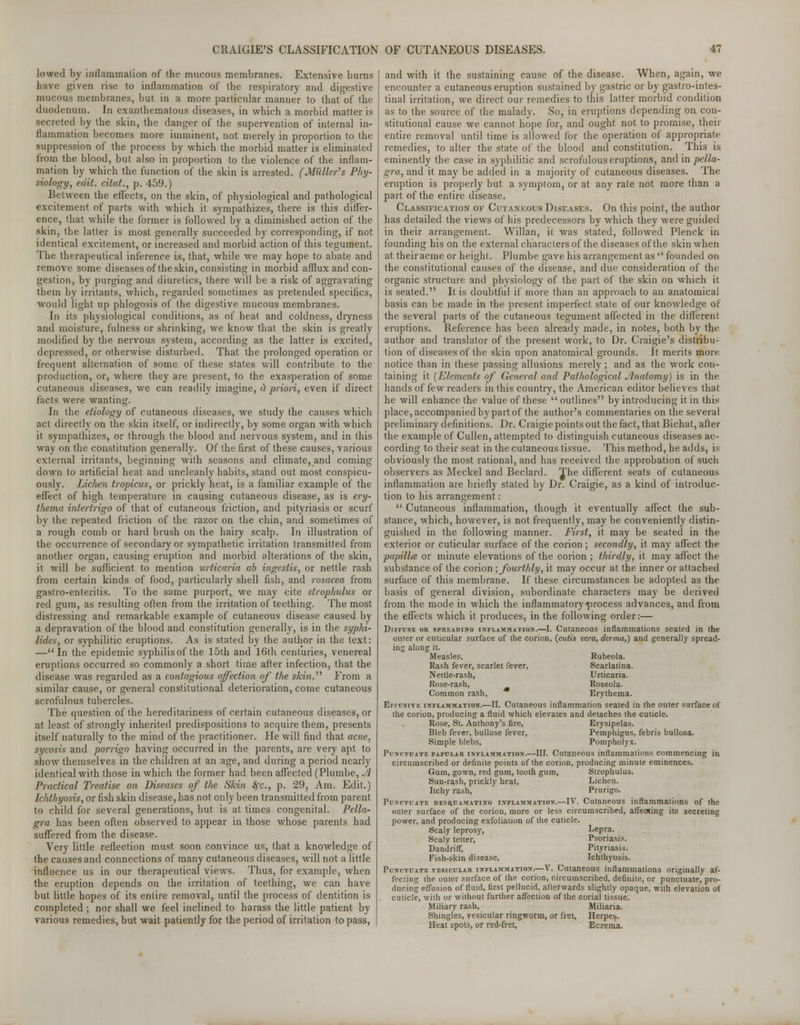 lowed by inflammation of the mucous membranes. Extensive burns have given rise to inflammation of the respiratory and digestive mucous membranes, but in a more particular manner to that of the duodenum. In exanthematous diseases, in which a morbid matter is secreted by the skin, the danger of the supervention of internal in- flammation becomes more imminent, not merely in proportion to the suppression of the process by which the morbid matter is eliminated from the blood, but also in proportion to the violence of the inflam- mation by which the function of the skin is arrested. (Miiller's Phy- siology, edit, citat., p. 459.) Between the effects, on the skin, of physiological and pathological excitement of parts with which it sympathizes, there is this differ- ence, that while the former is followed by a diminished action of the skin, the latter is most generally succeeded by corresponding, if not identical excitement, or increased and morbid action of this tegument. The therapeutical inference is, that, while we may hope to abate and remove some diseases of the skin, consisting in morbid afflux and con- gestion, by purging and diuretics, there will be a risk of aggravating them by irritants, which, regarded sometimes as pretended specifics, would light up phlogosis of the digestive mucous membranes. In its physiological conditions, as of heat and coldness, dryness and moisture, fulness or shrinking, we know that the skin is greatly modified by the nervous system, according as the latter is excited, depressed, or otherwise disturbed. That the prolonged operation or frequent alternation of some of these states will contribute to the production, or, where they are present, to the exasperation of some cutaneous diseases, we can readily imagine, cl priori, even if direct facts were wanting. In the etiology of cutaneous diseases, we study the causes which act directly on the skin itself, or indirectly, by some organ with which it sympathizes, or through the blood and nervous system, and in this way on the constitution generally. Of the first of these causes, various external irritants, beginning with seasons and climate, and coming down to artificial heal and uncleanly habits, stand out most conspicu- ously. Lichen tropicus, or prickly heat, is a familiar example of the effect of high temperature in causing cutaneous disease, as is ery- thema intertrigo of that of cutaneous friction, and pityriasis or scurf by the repeated friction of the razor on the chin, and sometimes of a rough comb or hard brush on the hairy scalp. In illustration of the occurrence of secondary or sympathetic irritation transmitted from another organ, causing eruption and morbid alterations of the skin, it will be sufficient to mention urticaria ab ingesiis, or nettle rash from certain kinds of food, particularly shell fish, and rosacea from gastro-enteritis. To the same purport, we may cite strophulus or red gum, as resulting often from the irritation of teething. The most distressing and remarkable example of cutaneous disease caused by a depravation of the blood and constitution generally, is in the syphi- lides, or syphilitic eruptions. As is stated by the author in the text: —In the epidemic syphilis of the 15th and 16th centuries, venereal eruptions occurred so commonly a short time after infection, that the disease was regarded as a contagious affection of the skin.'1'' From a similar cause, or general constitutional deterioration, come cutaneous scrofulous tubercles. The question of the hereditariness of certain cutaneous diseases, or at least of strongly inherited predispositions to acquire them, presents itself naturally to the mind of the practitioner. He will find that acne, sycosis and porrigo having occurred in the parents, are very apt to show themselves in the children at an age, and during a period nearly identical with those in which the former had been affected (Plumbe, Ji Practical Treatise on Diseases of the Skin fyc, p. 29, Am. Edit.) Ichthyosis, or fish skin disease, has not only been transmitted from parent to child for several generations, but is at times congenital. Pella- gra has been often observed to appear in those whose parents had suffered from the disease. Very little reflection must soon convince us, that a knowledge of the causes and connections of many cutaneous diseases, will not a little influence us in our therapeutical views. Thus, for example, when the eruption depends on the irritation of teething, we can have but little hopes of its entire removal, until the process of dentition is completed ; nor shall we feel inclined to harass the little patient by various remedies, but wait patiently for the period of irritation to pass, and with it the sustaining cause of the disease. When, again, we encounter a cutaneous eruption sustained by gastric or by gastrointes- tinal irritation, we direct our remedies to this latter morbid condition as to the source of the malady. So, in eruptions depending on con- stitutional cause we cannot hope for, and ought not to promise, their entire removal until time is allowed for the operation of appropriate remedies, to alter the state of the blood and constitution. This is eminently the case in syphilitic and scrofulous eruptions, and in pella- gra, and it may be added in a majority of cutaneous diseases. The eruption is properly but a symptom, or at any rate not more than a part of the entire disease. Classification of Cutaneous Diseases. On this point, the author has detailed the views of his predecessors by which they were guided in their arrangement. Willan, it was stated, followed Plenck in founding his on the external characters of the diseases of the skin when at theiracme or height. Plumbe gave his arrangement as  founded on the constitutional causes of the disease, and due consideration of the organic structure and physiology of the part of the skin on which it is seated. It is doubtful if more than an approach to an anatomical basis can be made in the present imperfect state of our knowledge of the several parts of the cutaneous tegument affected in the different eruptions. Reference has been already made, in notes, both by the author and translator of the present work, to Dr. Craigie's distribu- tion of diseases of the skin upon anatomical grounds. It merits more, notice than in these passing allusions merely ; and as the work con- taining it (Elements of General and Pathological Anatomy) is in the hands of few readers in this country, the American editor believes that he will enhance the value of these  outlines by introducing it in this place, accompanied by part of the author's commentaries on the several preliminary definitions. Dr. Craigie points out the fact, that Bichat, after the example of Cullen, attempted to distinguish cutaneous diseases ac- cording to their seat in the cutaneous tissue. This method, he adds, is obviously the most rational, and has received the approbation of such observers as Meckel and Beclard. The different seats of cutaneous inflammation are briefly stated by Dr. Craigie, as a kind of introduc- tion to his arrangement:  Cutaneous inflammation, though it eventually affect the sub- stance, which, however, is not frequently, may be conveniently distin- guished in the following manner. First, it may be seated in the exterior or cuticular surface of the corion; secondly, it may affect the papillae or minute elevations of the corion ; thirdly, it may affect the substance of the corion ; fourthly, it may occur at the inner or attached surface of this membrane. If these circumstances be adopted as the basis of general division, subordinate characters may be derived from the mode in which the inflammatory process advances, and from the effects which it produces, in the following order:— Diffuse oh spreading! inflammation.—I. Cutaneous inflammations seated in the outer or cuticular surface of the corion, {cutis vera, derma,) and generally spread- ing along it. Measles, Rubeola. Rash fever, scarlet fever, Scarlatina. Nettle-rash, Urticaria. Rose-rash, Roseola. Common rash, Erythema. Effusive inflammation.—II. Cutaneous inflammation seated in the outer surface of the corion, producing a fluid which elevates and detaches the cuticle. Rose, St. Anthony's fire, Erysipelas. Bleb fever, bullose fever, Pemphigus, febris bullosa. Simple blebs, Pompholyx. Punctuate papular inflammation.—III. Cutaneous inflammations commencing in circumscribed or definite points of the corion, producing minute eminences. Gum, gown, red gum, tooth gum, Strophulus. Sun-rash, prickly heat, Lichen. Itchy rash, Prurigo. Punctuate desq.uamatino inflammation.—IV. Cutaneous inflammations of the outer surface of the corion, more or less circumscribed, affeoxing its secreting power, and producing exfoliation of the cuticle. Scaly leprosy, Lepra. Scaly tetter, Psoriasis. Dandrifr, Pityriasis. Fish-skin disease, Ichthyosis. Punctuate vesiculaii inflammation.—V. Cutaneous inflammations originally af- fecting the outer surface of the corion, circumscribed, definite, or punctuate, pro- ducing effusion of fluid, first pellucid, afterwards slightly opaque, with elevation ot cuticle, with or without further affection of the corial tissue. Miliary rash, Miliaria. Shingles, vesicular ringworm, or fret, Herpes. Heat spots, or red-fret, Eczema.