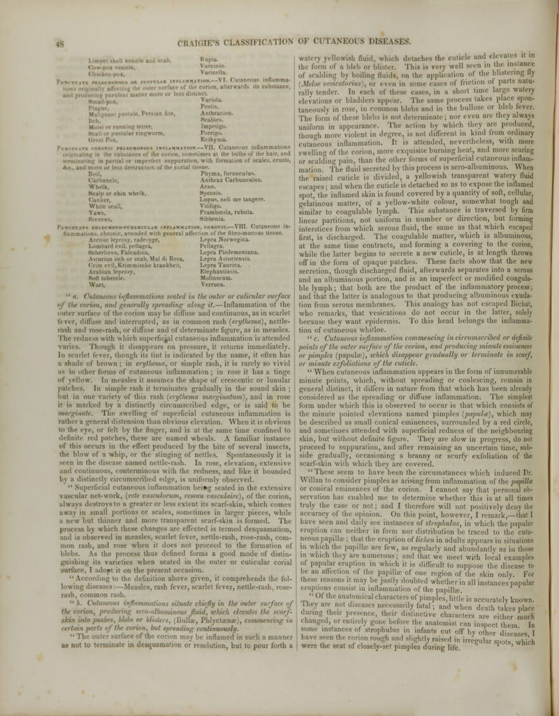 46 I.imp : ,n- I inia. Van \ I Cutaneous mflamma- i : the corion, afterwards us substance, s distinct Variola. Pestts. ,ni pustule, Persian fire, Anthracion. Beabies. >r running tetter. Imp* i.rm, Porri Pox, Ecthyma. i immation.—VII. Cutaneous inflammations iling in the substance ol -omclimes at the bulbs of the hair, and terminating in partial or imperfect suppuration, with formation of scaies, crusts, : the corial U:-sue. Boil, Phyma, furunculus. mclc, Anthrax Carbuncalus. Whelk, Acne. P or chin whelk, Sycosis. Lupus, noli me tangere. While scail, Vitiligo. Taws, Framboesia, rubula. Sibbenia. I MF. pilLEGMONO-TriiJIK ITLAR IHFLAMMATION, CIIROSIC. VIII. CutaneOUS in- ( hronic, attended with general affection of the fibro-mucous tissue. Arctoic leprosy, radesyge, Lepra Norwegica. Lombard evil, pellagra, Pellagra. Soherlievo, Falcadina, Lepra Piedemontana. Astunan iich or scab, Mai di Rosa, Lepra Asturiensis. ('run evil, Krimmische krankheit, Lepra Taurica. Arabian leprosy, Elephantiasis. Soli tubercle. Molluscum. Wan, Verruca.  a. Cutaneous inflammations scaled in the outer or cuticular surface if the corion, and generally spreading along it.—Inflammation of (he enter surface of the corion maybe diffuse and continuous, as in scarlet f< \< r, diffuse and interrupted, as in common rash (crytliema), nettle- rash and rose-rash, or diffuse and of determinate figure, as in measles. The redness with which superficial cutaneous inflammation is attended varies. Though il disappears on pressure, it returns immediately. In scarlet fever, though its tint is indicated by the name, it often has a shade of brown ; in erythema, or simple rash, it is rarely so vivid as in oilier forms of cutaneous inflammation; in rose it has a tinge of yellow. In measles it assumes the shape of crescentic or lunular patches. In simple rash it terminates gradually in the sound skin ; hut in one variety of this rash {erythema marginatum), and in rose it is marked by a distinctly circumscribed edge, or is said to be marginate. The swelling of superficial cutaneous inflammation is rather a general distension than obvious elevation. When it is obvious to the eye, or felt by the finger, and is at the same time confined to definite red patches, these are named wheals. A familiar instance of this occurs in the effect produced by the bite of several insects, the blow of a whip, or the stinging of nettles. Spontaneously it is ■nil in the disease named nettle-rash. In rose, elevation, extensive and continuous, conterminous with the redness, and like it bounded h\ a distinctly circumscribed edge, is uniformly observed.  Superficial cutaneous inflammation bei»g seated in the extensive vascular net-work, [rete vasculorum, reseau vasculare), of the corion, always destroys to a greater or less extent its scarf-skin, which comes ■away in small portions or scales, sometimes in larger pieces, while a new but thinner and more transparent scarf-skin is formed. The process by which these changes are effected is termed desquamation, and is observed in measles, scarlet fever, nettle-rash, rose-rash, com- mon rash, and rose when it does not proceed to the formation of blebs. As the process thus defined forms a good mode of distin- guishing its varieties when seated in the outer or cuticular corial surface, I adopt it on the present occasion. '• According to the definition above given, it comprehends the fol- lowing diseases:—Measles, rash fever, scarlet fever, nettle-rash, rose- rash, common rash.  k. Cut' .situate chiefly in the outer surf ace of ucing sero-albuminous fluid, which elevates the scarf- s, (Bullae, Phlyctaense), commencing in certain jnirts of the corion, but spreading continuously. -face of the corion may be inflamed in such a manner as not to terminate in desquamation or resolution, but to pour forth a \cllowish fluid, which detaches the cuticle and eh rates it in the form of a bleb or blister. This is verj well seen in the instance of scalding by boiling fluids, on the application of the blistering fly [Meloe vesxeatorius), 01 < fen in some cases oi' friction ol parts natu- rally tender. In each of these cases, in a shoil time large watery elevations or bladders appear. The same process lakes place spon- taneonsh in rose, in common blebs and in the bullose or bleb fever. The form of these blebs is not determinate; nor even are they always uniform in appearance. The action by which they are produced, though more violent in degree, is not different in kind from ordinary cutaneous inflammation, it is attended, nevertheless, with more swelling of the corion, more exquisite burning heat, and more searing or scalding pain, than the other forms of superficial cutaneous inflam- mation. The fluid secreted by this process is sero-albuminous. When the raised cuticle is divided, a yellowish transparent watery fluid escapes; and when the cuticle is detached so as to expose the inflamed spot, the inflamed skin is found covered by a quantity of soft, cellular, gelatinous matter, of a yellow-white colour, somewhat tough and similar to coagulable lymph. This substance is traversed by firm linear partitions, not uniform in number or direction, but forming interstices from which serous fluid, the same as that which escaped first, is discharged. The coagulable matter, which is albuminous, at the same time contracts, and forming a covering to the corion, while the latter begins to secrete a new cuticle, is at length thrown off in the form of opaque patches. These facts show that the new secretion, though discharged fluid, afterwards separates into a serous and an albuminous portion, and is an imperfect or modified coagula- ble lymph; that both are the product of the inflammatory process; and that the latter is analogous to that producing albuminous exuda- tion from serous membranes. This analogy has not escaped Bichat, who remarks, that vesications do not occur in the latter, solely because they want epidermis. To this head belongs the inflamma- tion of cutaneous whitloe.  c. Cutaneous inflammation commencing in circumscribed or definite points of the outer surface of the corion, and producing minute eminences or pimples (papulae), which disappear gradually or terminate in scarf, or minute exfoliations of the cuticle.  When cutaneous inflammation appears in the form of innumerable minute points, which, without spreading or coalescing, remain in general distinct, it differs in nature from that which has been already considered as the spreading or diffuse inflammation. The simplest form under which this is observed to occur is that which consists of the minute pointed elevations named pimples (papulce), which may be described as small conical eminences, surrounded by a red circle, and sometimes attended with superficial redness of the neighbouring skin, but without definite figure. They are slow in progress, do not proceed to suppuration, and after remaining an uncertain time, sub- side gradually, occasioning a branny or scurfy exfoliation of the scarf-skin with which they are covered. These seem to have been the circumstances which induced Dr. Willan to consider pimples as arising from inflammation of the papilla or conical eminences of the corion. I cannot say that personal ob- servation has enabled me to determine whether this is at all times truly the case or not; and I therefore will not positively deny the accuracy of the opinion. On this point, however, I remark,—that I have seen and daily see instances of strophulus, in which the papular eruption can neither in form nor distribution be traced to the cuta- neous papillae; that the eruption of lichen in adults appears in situations in which the papilla? are few, as regularly and abundantly as in those in which they are numerous; and that we meet with local examples of papular eruption in which it is difficult to suppose the disease to be an affection of the papilla? of one region of the skin only For these reasons it may be justly doubted whether in all instances papular eruptions consist in inflammation of the papilhe « Of the anatomical characters of pimples, little is accurately known. They are not diseases necessarily fatal ; and when death takes place during heir presence, their distinctive characters are either much changed or entirely gone before the anatomist can inspect them In some instances of strophulus in infants cut off by other diseases I have seen the corion rough and slightly raised in irregular spots which were the seat of closely-set pimples during life P '