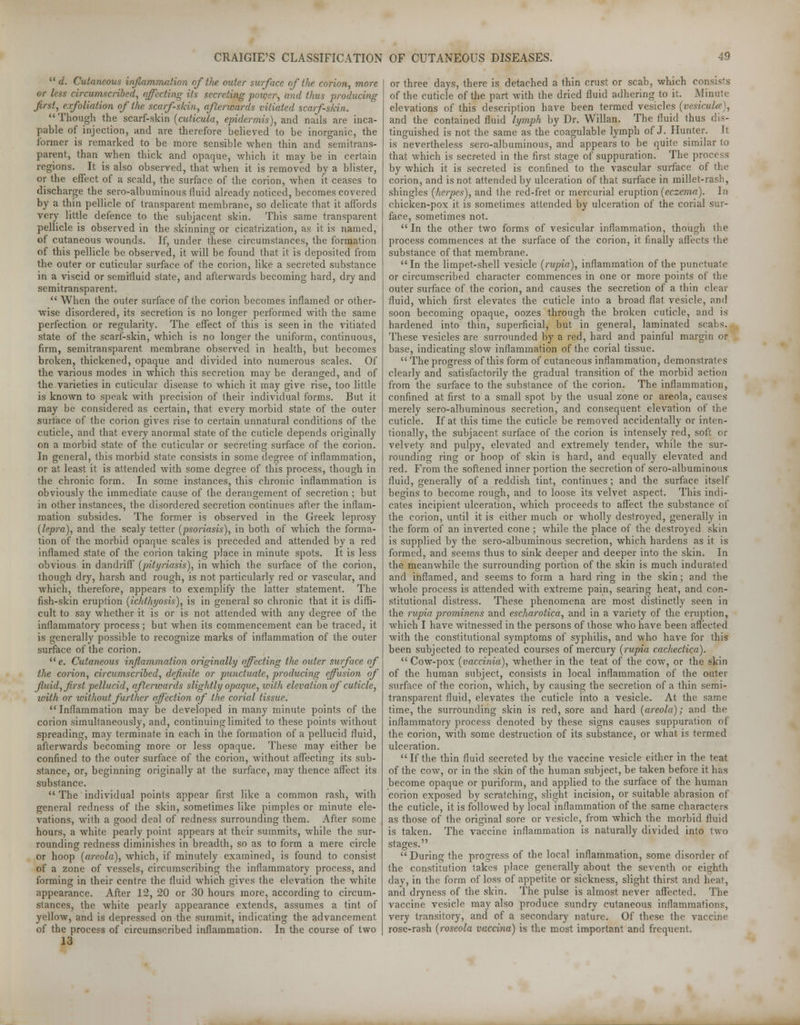  d. Cutaneous inflammation of the outer surface of the, corion, more or less circumscribed, affecting its secreting power, and thus producing first, exfoliation of the scarf-skin, afterwards vitiated scarf-skin.  Though the scarf-skin (cuticula, epidermis), and nails are. inca- pable of injection, and are therefore believed to be inorganic, the former is remarked to be more sensible when thin and semitrans- parent, than when thick and opaque, which it may be in certain regions. It is also observed, that when it is removed by a blister, or the effect of a scald, the surface of the corion, when it ceases to discharge the sero-albuminous fluid already noticed, becomes covered by a thin pellicle of transparent membrane, so delicate that it affords very little defence to the subjacent skin. This same transparent pellicle is observed in the skinning or cicatrization, as it is named, of cutaneous wounds. If, under these circumstances, the formation of this pellicle be observed, it will be found that it is deposited from the outer or cuticular surface of the corion, like a secreted substance in a viscid or semifluid state, and afterwards becoming hard, dry and semitransparent.  When the outer surface of the corion becomes inflamed or other- wise disordered, its secretion is no longer performed with the same perfection or regularity. The effect of this is seen in the vitiated state of the scarf-skin, which is no longer the uniform, continuous, firm, semitransparent membrane observed in health, but becomes broken, thickened, opaque and divided into numerous scales. Of the various modes in which this secretion may be deranged, and of the varieties in cuticular disease to which it may give rise, too little is known to speak with precision of their individual forms. But it may be considered as certain, that every morbid state of the outer surface of the corion gives rise to certain unnatural conditions of the cuticle, and that every anormal state of the cuticle depends originally on a morbid state of the cuticular or secreting surface of the corion. In genera], this morbid state consists in some degree of inflammation, or at least it is attended with some degree of this process, though in the chronic form. In some instances, this chronic inflammation is obviously the immediate cause of the derangement of secretion ; but in other instances, the disordered secretion continues after the inflam- mation subsides. The former is observed in the Greek leprosy {lepra), and the scaly tetter (psoriasis), in both of which the forma- tion of the morbid opaque scales is preceded and attended by a red inflamed state of the corion taking place in minute spots. It is less obvious in dandiiff (pityriasis), in which the surface of the corion, though dry, harsh and rough, is not particularly red or vascular, and which, therefore, appears to exemplify the latter statement. The fish-skin eruption (ichthyosis), is in general so chronic that it is diffi- cult to say whether it is or is not attended with any degree of the inflammatory process; but when its commencement can be traced, it is generally possible to recognize marks of inflammation of the outer surface of the corion. e. Cutaneous inflammation originally affecting the outer surface of the corion, circumscribed, definite or punctuate, producing effusion of fluid, first pellucid, afterwards slightly opaque, with elevation of cuticle, ivith or without further affection of the corial tissue. Inflammation may be developed in many minute points of the corion simultaneously, and, continuing limited to these points without spreading, may terminate in each in the formation of a pellucid fluid, afterwards becoming more or less opaque. These may either be confined to the outer surface of the corion, without affecting its sub- stance, or, beginning originally at the surface, may thence affect its substance.  The individual points appear first like a common rash, with general redness of the skin, sometimes like pimples or minute ele- vations, with a good deal of redness surrounding them. After some hours, a white pearly point appears at their summits, while the sur- rounding redness diminishes in breadth, so as to form a mere circle or hoop (areola), which, if minutely examined, is found to consist of a zone of vessels, circumscribing the inflammatory process, and forming in their centre the fluid which gives the elevation the white appearance. After 12, 20 or 30 hours more, according to circum- stances, the white pearly appearance extends, assumes a tint of yellow, and is depressed on the summit, indicating the advancement of the process of circumscribed inflammation. In the course of two 13 or three days, there is detached a thin crust or scab, which consists of the cuticle of the part with the dried fluid adhering to it. Minute elevations of this description haA^e been termed vesicles (vesicuhr), and the contained fluid lymph by Dr. Willan. The fluid thus dis- tinguished is not the same as the coagulable lymph of J. Hunter. It is nevertheless sero-albuminous, and appears to be quite similar to that which is secreted in the first stage of suppuration. The process by which it is secreted is confined to the vascular surface of the corion, and is not attended by ulceration of that surface in millet-rash, shingles (herpes), and the red-fret or mercurial eruption (eczema). In chicken-pox it is sometimes attended by ulceration of the corial sur- face, sometimes not.  In the other two forms of vesicular inflammation, though the process commences at the surface of the corion, it finally affects the substance of that membrane. In the limpet-shell vesicle (rupia), inflammation of the punctuate or circumscribed character commences in one or more points of the outer surface of the corion, and causes the secretion of a thin clear fluid, which first elevates the cuticle into a broad flat vesicle, and soon becoming opaque, oozes through the broken cuticle, and is hardened into thin, superficial, but in general, laminated scabs. These vesicles are surrounded by a red, hard and painful margin or base, indicating slow inflammation of the corial tissue.  The progress of this form of cutaneous inflammation, demonstrates clearly and satisfactorily the gradual transition of the morbid action from the surface to the substance of the corion. The inflammation, confined at first to a small spot by the usual zone or areola, causes merely sero-albuminous secretion, and consequent elevation of the cuticle. If at this time the cuticle be removed accidentally or inten- tionally, the subjacent surface of the corion is intensely red, soft or velvety and pulpy, elevated and extremely tender, while the sur- rounding ring or hoop of skin is hard, and equally elevated and red. From the softened inner portion the secretion of sero-albuminous fluid, generally of a reddish tint, continues ; and the surface itself begins to become rough, and to loose its velvet aspect. This indi- cates incipient ulceration, which proceeds to affect the substance of the corion, until it is either much or wholly destroyed, generally in the form of an inverted cone; while the place of the destroyed skin is supplied by the sero-albuminous secretion, which hardens as it is formed, and seems thus to sink deeper and deeper into the skin. In the meanwhile the surrounding portion of the skin is much indurated and inflamed, and seems to form a hard ring in the skin; and the whole process is attended with extreme pain, searing heat, and con- stitutional distress. These phenomena are most distinctly seen in the rupia prominens and escharotica, and in a variety of the eruption, which I have witnessed in the persons of those who have been affected with the constitutional symptoms of syphilis, and who have for this been subjected to repeated courses of mercury (rupia cacheclica).  Cow-pox (vaccinia), whether in the teat of the cow, or the skin of the human subject, consists in local inflammation of the outer surface of the corion, which, by causing the secretion of a thin semi- transparent fluid, elevates the cuticle into a vesicle. At the same time, the surrounding skin is red, sore and hard (areola); and the inflammatory process denoted by these signs causes suppuration of the corion, with some destruction of its substance, or what is termed ulceration. If the thin fluid secreted by the vaccine vesicle either in the teat of the cow, or in the skin of the human subject, be taken before it has become opaque or puriform, and applied to the surface of the human corion exposed by scratching, slight incision, or suitable abrasion of the cuticle, it is followed by local inflammation of the same characters as those of the original sore or vesicle, from which the morbid fluid is taken. The vaccine inflammation is naturally divided into two stages.  During the progress of the local inflammation, some disorder of the constitution fakes place generally about the seventh or eighth day, in the form of loss of appetite or sickness, slight thirst and heat, and dryness of the skin. The pulse is almost never affected. The vaccine vesicle may also produce sundry cutaneous inflammations, very transitory, and of a secondary nature. Of these the vaccine rose-rash (roseola vaccina) is the most important and frequent.