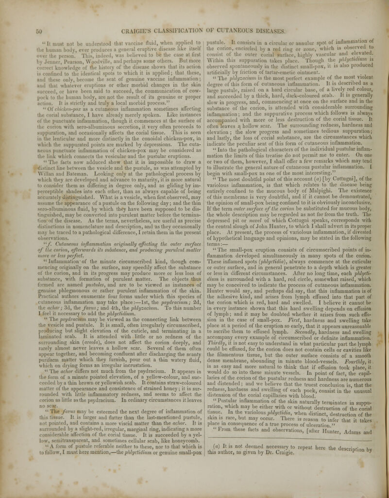 ae fluid, when applied to eruptive disease like at first .Hid perli;, bers. jB shows that its action which it is applied; thai these, ;eal of genuine vaccine inflammation; ami u. other morbid changes in the skin i said to succeed, the communication of cow- buman body, are not the result of its genuine or proper i ami truly a local morbid process. a cutaneous inflammation sometimes affecting I have already merely spoken. Like instances inflammation, though it commences at the surface of with sero-alhuminous secretion, it very often proceeds to suppuration, and illy alfects the corial tissue. This is seen in the lenticular and more distinctly in the conoidal chicken-pox, in luppurated points are marked by depressions. The cuta- Ctuate inllammation of chicken-pox maybe considered as the link which connects the vesicular and the pustular eruptions.  The facts now adduced show that it is impossible to draw a Ct line between the vesicle ami the pustule, as was attempted by Willan and liateman. Looking only at the pathological process by which they are developed and advance to maturity, it is more natural tsider them as differing in degree only, and as gliding by im- ilile shades into each other, than as always capable of being itely distinguished. What is a vesicle, when first observed, may assume the appearance of a pustule on the following day; and the thin sero-albuminous fluid, by which they have been supposed to be dis- tinguished, may be converted into purulent matter before the termina- i the disease. As the terms, nevertheless, are useful as precise distinctions in nomenclature and description, and as they occasionally may be traced to a pathological difference, I retain them in the present rvationsi 11 f. Cutaneous inflammation originally affecting the outer surface of t/ie corion, afterwards its substance, and producing purulent matter or less perfect. Inflammation*of the minute circumscribed kind, though com- mencing originally on the surface, may speedily affect the substance of the corion, and in its progress may produce more or less loss of substance, with formation of purulent matter. The objects thus formed are named pustules, and are to be viewed as instances of genuine phlegmonous or rather purulent inflammation of the skin. Practical authors enumerate four forms under which this species of cutaneous inllammation may take place:—1st, the psydracium; 2d, har; 3d, the foams; and 4th, the phlyzacium. To this number I feel it necessary to add the phlyctidium.  The psydracitm may be viewed as the connecting link between the vesicle and pustule. It is small, often irregularly circumscribed, producing but slight elevation of the cuticle, and terminating in a laminated scab. It is attended with little or no redness of the surrounding skin (areola), does not affect the corion deeply, and rarely almost never leaves a hollow scar. Several of them often appear together, and becoming confluent after discharging the scanty puriform matter which they furnish, pour out a thin watery fluid, which on drying forms an irregular incrustation. •■ The aehor differs not much from the psydracium. It appears in : in of a minute pointed elevation, of a yellow-colour, and suc- I by a thin brown or yellowish scab. It contains straw-coloured matter of the appearance and consistence of strained honey; it is sur- rounded with little inflammatory redness, and seems to affect the corion as little as the psydracium. In ordinary circumstances it leaves no s  1 i may be esteemed the next degree of inflammation of It is Larger and flatter than the last-mentioned pustule, not pointed, and contains a more viscid matter than the achor. It is surrounded by a slight-red, irregular, marginal ring, indicating a more le affection of the corial tissue. It is succeeded by a yel- -emitransparent, and sometimes cellular scab, like honeycomb. ■ A : ran of pustule referable neither to these, nor to that which is to follow, I must here mention,—the phlyctidium or genuine small-pox pustule. It consists in a circular or annular spot of inflammation ot the corion, encircled l>\ a red rin , which is ' ' st of the rial surface, bi ;'al' ;lll(' e)evate» Within this suppuration takes place. Though the phlyctidium is observed spontaneously in the distinct small-pox, it is also produ artificially by friction of tartar-emetic ointment.  The phlyzacium is the most perfect example of the most violent degree of this form of cutaneous inflammation. It is described as i larfe pustule, raised on a hard circular base, of a lively red colour, antt succeeded by a thick, hard, dark-coloured scab. It is generally slow in progress, and, commencing at once on the surface and in tin- substance of the corion, is attended with considerable surrounding inflammation; and the suppurative process which follows is always accompanied with more or less destruction of the corial tissue. It often leaves a hollow scar. The surrounding redness, hardness and elevation; the slow progress and sometimes tedious suppuration; and lastly, the loss of corial substance, are the circumstances which indicate the peculiar scat of this form of cutaneous inllammation.  Into the pathological characters of the individual pustular inllam- mation the limits of this treatise do not permit me to enter. On one or two of them, however, I shall offer a few remarks which may tend to illustrate the general nature of cutaneous pustular inflammation. I begin with small-pox as one of the most interesting.  The most doubtful point of this account (a) [by Cottugni], of the variolous inflammation, is that which relates to the disease being entirely confined to the mucous body of Malpighi. The existence of this membrane is very doubtful, and if it cannot be demonstrated, the opinion of small-pox being confined to it is obviously inconclusive. If the term outer surface of the corion be substituted for mucous body, the whole description may be regarded as not far from the truth. The depressed pit or navel of which Cottugni speaks, corresponds with the central slough of John Hunter, to which I shall advert in its proper place. At present, the process of variolous inflammation, if divested of hypothetical language and opinions, may be stated in the following terms:— The small-pox eruption consists of circumscribed points of in- flammation developed simultaneously in many spots of the corion. These inflamed spots (phlyctidia), always commence at the cuticular or outer surface, and in general penetrate to a depth which is greater or less in different circumstances. After no long time, each phlycti- dium is surrounded with a hard, red circle, somewhat raised, which may be conceived to indicate the process of cutaneous inflammation. Hunter would say, and perhaps did say, that this inflammation is of the adhesive kind, and arises from lymph effused into that part of the corion which is red, hard and swelled. I believe it cannot be in every instance shown that this hard swelling depends on effusion of lymph; and it may be doubted whether it arises from such effu- sion in the case of small-pox. First, hardness and swelling take place at a period of the eruption so early, that it appears unreasonable to ascribe them to effused lymph. Secondly, hardness and swelling accompany every example of circumscribed or definite inflammation. Thirdly, it is not easy to understand in what particular part the lymph could be effused, for the corion does not contain cells or cavities like the filamentous tissue, but the outer surface consists of a smooth dense membrane, abounding in minute blood-vessels. Fourthly, it is as easy and more natural to think that if effusion took place, it would do so into these minute vessels. In point of fact, the capil- laries of the corion of the pustular redness and hardness are numerous and distended; and we believe that the truest conclusion is, that the redness, hardness and swelling of each pock, consist in the unusual distension of the corial capillaries with blood. Pustular inflammation of the skin naturally terminates in suppu- ration, which may be either with or without destruction of the corial tissue. In the variolous phlyctidia, when distinct, destruction of the skin is rare, but may occur. There is reason to infer that it takes place in consequence of a true process of ulceration   From these facts and observations, [after Hunter, Adams and (o) It is not deemed necessary to repeat here the description bv this author, as given by Dr. Craigie. *■ y