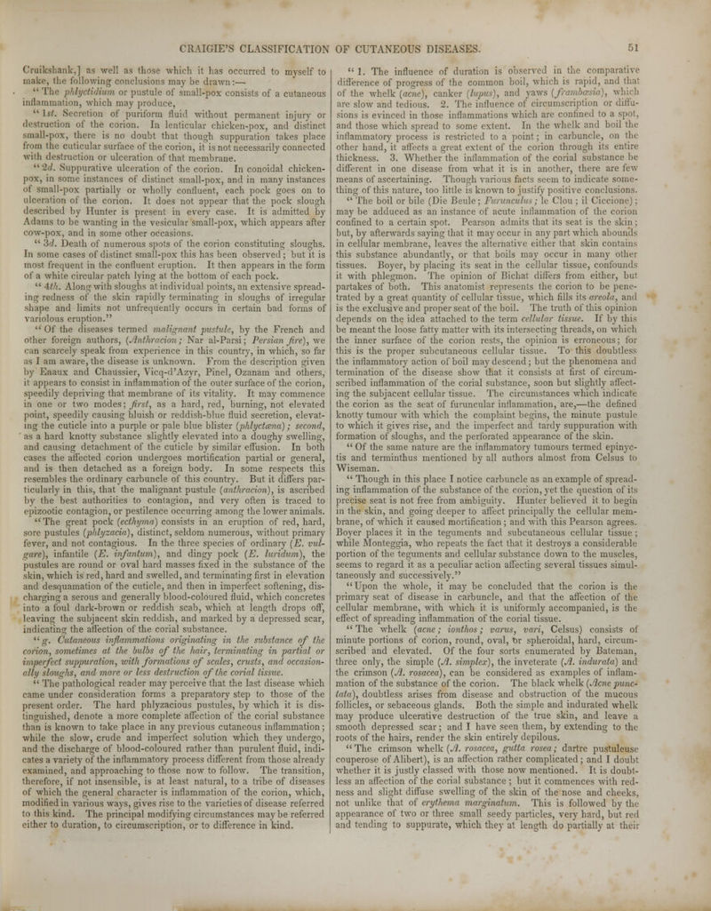 Cruikshank,] as well as those which it has occurred to myself to make, the following conclusions may be drawn:—  The phlyctidium or pustule of small-pox consists of a cutaneous inflammation, which may produce,  1st. Secretion of puriform fluid without permanent injury or destruction of the corion. In lenticular chicken-pox, and distinct small-pox, there is no doubt that though suppuration takes place from the cuticular surface of the corion, it is not necessarily connected with destruction or ulceration of that membrane. 2d. Suppurative ulceration of the corion. In conoidal chicken- pox, in some instances of distinct small-pox, and in many instances of small-pox partially or wholly confluent, each pock goes on to ulceration of the corion. It does not appear that the pock slough described by Hunter is present in every case. It is admitted by Adams to be wanting in the vesicular small-pox, which appears after cow-pox, and in some other occasions.  3d. Death of numerous spots of the corion constituting sloughs. In some cases of distinct small-pox this has been observed ; but it is most frequent in the confluent eruption. It then appears in the form of a white circular patch lying at the bottom of each pock.  4th. Along with sloughs at individual points, an extensive spread- ing redness of the skin rapidly terminating in sloughs of irregular shape and limits not unfrequently occurs in certain bad forms of variolous eruption.  Of the diseases termed malignant jmstule, by the French and other foreign authors, (Anthracion; Nar al-Parsi; Persian fire), we. can scarcely speak from experience in this country, in which, so far as I am aware, the disease is unknown. From the description given by Enaux and Chaussier, Vicq-d'Azyr, Pinel, Ozanam and others, it appears to consist in inflammation of the outer surface of the corion, speedily depriving that membrane of its vitality. It may commence in one or two modes; first, as a hard, red, burning, not elevated point, speedily causing bluish or reddish-blue fluid secretion, elevat- ing the cuticle into a purple or pale blue blister (phlyctcena); second, ' as a hard knotty substance slightly elevated into a doughy swelling, and causing detachment of the cuticle by similar effusion. In both cases the affected corion undergoes mortification partial or general, and is then detached as a foreign body. In some respects this resembles the ordinary carbuncle of this country. But it differs par- ticularly in this, that the malignant pustule {anthracion), is ascribed by the best authorities to contagion, and very often is traced to epizootic contagion, or pestilence occurring among the lower animals. The great pock (ecthyma) consists in an eruption of red, hard, sore pustules (phlyzacia), distinct, seldom numerous, without primary fever, and not contagious. In the three species of ordinary (E. vul- gare), infantile (E. infantum), and dingy pock (E. luridum), the pustules are round or oval hard masses fixed in the substance of the skin, which is red, hard and swelled, and terminating first in elevation and desquamation of the cuticle, and then in imperfect softening, dis- charging a serous and generally blood-coloured fluid, which concretes into a foul dark-brown or reddish scab, which at length drops off, leaving the subjacent skin reddish, and marked by a depressed scar, indicating the affection of the corial substance. 11 g. Cutaneous inflammations originating in the substance of the corion, sometimes at the bulbs of the hair, terminating in partial or imperfect suppuration, with formations of scales, crusts, and occasion- ally sloughs, and more or less destruction of the corial tissue.  The pathological reader may perceive that the last disease which came under consideration forms a preparatory step to those of the present order. The hard phlyzacious pustules, by which it is dis- tinguished, denote a more complete affection of the corial substance than is known to take place in any previous cutaneous inflammation; while the slow, crude and imperfect solution which they undergo, and the discharge of blood-coloured rather than purulent fluid, indi- cates a variety of the inflammatory process different from those already examined, and approaching to those now to follow. The transition, therefore, if not insensible, is at least natural, to a tribe of diseases of which the general character is inflammation of the corion, which, modified in various ways, gives rise to the varieties of disease referred to this kind. The principal modifying circumstances maybe referred either to duration, to circumscription, or to difference in kind.  1. The influence of duration is observed in the comparative difference of progress of the common boil, which is rapid, and that of the whelk {acne), canker {lupus), and yaws (frambcesia), which are slow and tedious. 2. The influence of circumscription or diffu- sions is evinced in those inflammations which are confined to a spot, and those which spread to some extent. In the whelk and boil the inflammatory process is restricted to a point; in carbuncle, on the other hand, it affects a great extent of the corion through its entire thickness. 3. Whether the inflammation of the corial substance be different in one disease from what it is in another, there are few means of ascertaining. Though various facts seem to indicate some- thing of this nature, too little is known to justify positive conclusions.  The boil or bile (Die Beule; Furunculus; le Clou ; il Ciccione); may be adduced as an instance of acute inflammation of the corion confined to a certain spot. Pearson admits that its seat is the skin; but, by afterwards saying that it may occur in any part which abounds in cellular membrane, leaves the alternative either that skin contains this substance abundantly, or that boils may occur in many other tissues. Boyer, by placing its seat in the cellular tissue, confounds it with phlegmon. The opinion of Bichat differs from either, but partakes of both. This anatomist represents the corion to be pene- trated by a great quantity of cellular tissue, which fills its areola, and is the exclusive and proper seat of the boil. The truth of this opinion depends on the idea attached to the term cellular tissue. If by this be meant the loose fatty matter with its intersecting threads, on which the inner surface of the corion rests, the opinion is erroneous; for this is the proper subcutaneous cellular tissue. To this doubtless the inflammatory action of boil may descend; but the phenomena and termination of the disease show that it consists at first of circum- scribed inflammation of the corial substance, soon but slightly affect- ing the subjacent cellular tissue. The circumstances which indicate the corion as the seat of furuncular inflammation, are,—the defined knotty tumour with which the complaint begins, the minute pustule to which it gives rise, and the imperfect and tardy suppuration with formation of sloughs, and the perforated appearance of the skin.  Of the same nature are the inflammatory tumours termed epinyc- tis and terminthus mentioned by all authors almost from Celsus to Wiseman.  Though in this place I notice carbuncle as an example of spread- ing inflammation of the substance of the corion, yet the question of its precise seat is not free from ambiguity. Hunter believed it to begin in the skin, and going deeper to affect principally the cellular mem- brane, of which it caused mortification ; and with this Pearson agrees. Boyer places it in the teguments and subcutaneous cellular tissue ; while Monteggia, who repeats the fact that it destroys a considerable portion of the teguments and cellular substance down to the muscles, seems to regard it as a peculiar action affecting seAeral tissues simul- taneously and successively. Upon the whole, it may be concluded that the corion is the primary seat of disease in carbuncle, and that the affection of the cellular membrane, with which it is uniformly accompanied, is the effect of spreading inflammation of the corial tissue. The whelk (acne; ionthos; varus, vari, Celsus) consists of minute portions of corion, round, oval, ttr spheroidal, hard, circum- scribed and elevated. Of the four sorts enumerated by Bateman, three only, the simple (A. simplex), the inveterate (A. indurata) and the crimson (A. rosacea), can be considered as examples of inflam- mation of the substance of the corion. The black whelk (Acne punc- tata), doubtless arises from disease and obstruction of the mucous follicles, or sebaceous glands. Both the simple and indurated whelk may produce ulcerative destruction of the true skin, and leave a smooth depressed scar; and I have seen them, by extending to the roots of the hairs, render the skin entirely depilous. The crimson whelk (A. rosacea, gutta rosea; dartre pustuleuse couperose of Alibert), is an affection rather complicated; and I doubt whether it is justly classed with those now mentioned. It is doubt- less an affection of the corial substance ; but it commences with red- ness and slight diffuse swelling of the skin of the nose and cheeks, not unlike that of erythema marginatum. This is followed by the appearance of two or three small seedy particles, very hard, but red and tending to suppurate, which they at length do partially at their