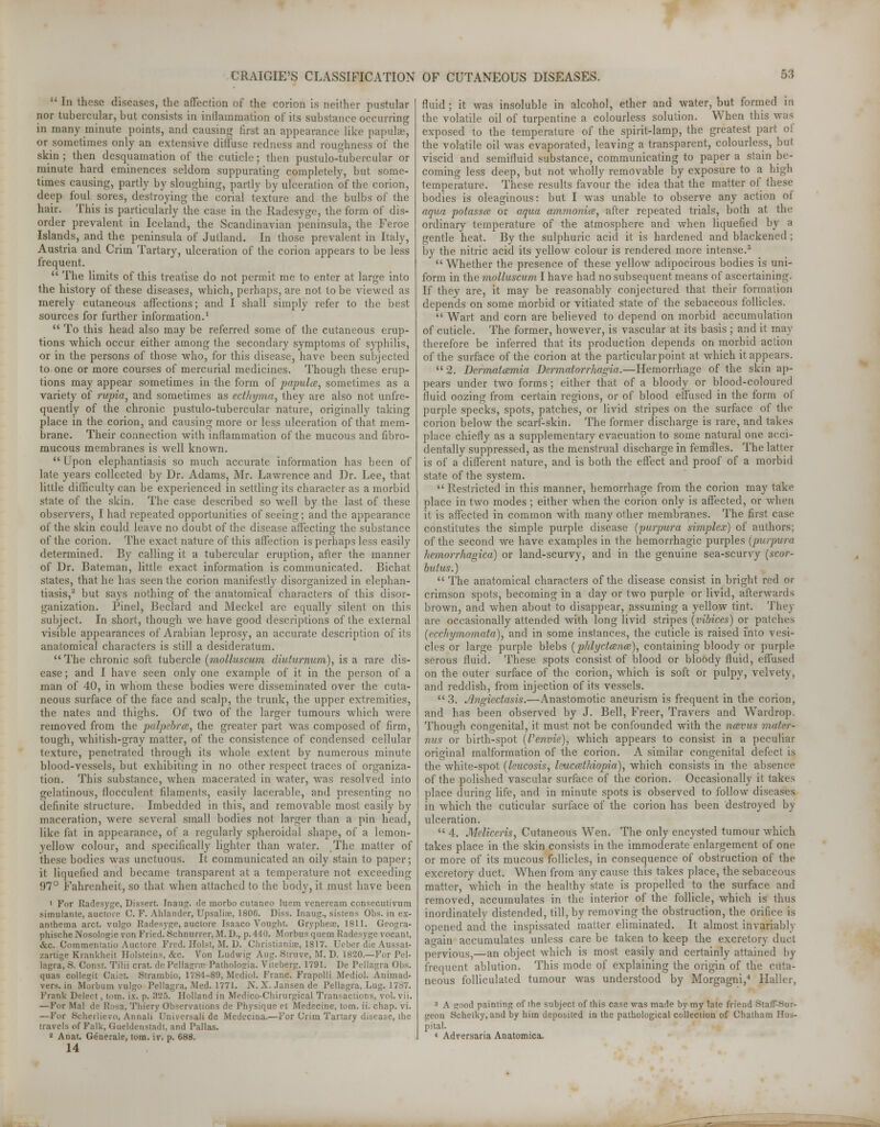  In these diseases, the affection of the corion is neither pustular nor tubercular, but consists in inflammation of its substance occurring in many minute points, and causing first an appearance like papulae, or sometimes only an extensive diffuse redness and roughness of the skin ; then desquamation of the cuticle; then pustule-tubercular or minute hard eminences seldom suppurating completely, but some- times causing, partly by sloughing, partly by ulceration of the corion, deep foul sores, destroying the corial texture and the bulbs of the hair. This is particularly the case in the Radesyge, the form of dis- order prevalent in Iceland, the Scandinavian peninsula, the Feroe Islands, and the peninsula of Jutland. In those prevalent in Italy, Austria and Criin Tartary, ulceration of the corion appears to be less frequent.  The limits of this treatise do not permit me to enter at large into the history of these diseases, which, perhaps, are not to be viewed as merely cutaneous affections; and I shall simply refer to the best sources for further information.1  To this head also may be referred some of the cutaneous erup- tions which occur either among the secondary symptoms of syphilis, or in the persons of those who, for this disease, have been subjected to one or more courses of mercurial medicines. Though these erup- tions may appear sometimes in the form of papulce, sometimes as a variety of rupia, and sometimes as ecthyma, they are also not unfre- quenlly of the chronic pustulo-tubercular nature, originally taking place in the corion, and causing more or less ulceration of that mem- brane. Their connection with inflammation of the mucous and fibro- mucous membranes is well known.  Upon elephantiasis so much accurate information has been of late years collected by Dr. Adams, Mr. Lawrence and Dr. Lee, that little difficulty can be experienced in settling its character as a morbid state of the skin. The case described so well by the last of these observers, I had repeated opportunities of seeing; and the appearance of the skin could leave no doubt of the disease affecting the substance of the corion. The exact nature of this affection is perhaps less easily determined. By calling it a tubercular eruption, after the manner of Dr. Bateman, little exact information is communicated. Bichat states, that he has seen the corion manifestly disorganized in elephan- tiasis,2 but says nothing of the anatomical characters of this disor- ganization. Pinel, Beclard and Meckel are equally silent on this subject. In short, though we have good descriptions of the external visible appearances of Arabian leprosy, an accurate description of its anatomical characters is still a desideratum. The chronic soft tubercle (molluscum diuturnum), is a rare dis- ease ; and I have seen only one example of it in the person of a man of 40, in whom these bodies were disseminated over the cuta- neous surface of the face and scalp, the trunk, the upper extremities, the nates and thighs. Of two of the larger tumours which were removed from the palpebrce, the greater part was composed of firm, tough, whitish-gray matter, of the consistence of condensed cellular texture, penetrated through its whole extent by numerous minute blood-vessels, but exhibiting in no other respect traces of organiza- tion. This substance, when macerated in water, was resolved into gelatinous, flocculent filaments, easily lacerable, and presenting no definite structure. Imbedded in this, and removable most easily by maceration, were several small bodies not larger than a pin head, like fat in appearance, of a regularly spheroidal shape, of a lemon- yellow colour, and specifically lighter than water. The matter of these bodies was unctuous. It communicated an oily stain to paper; it liquefied and became transparent at a temperature not exceeding 97° Fahrenheit, so that when attached to the body, it must have been 1 For Radesyge, Dissert. Inaug. de morbo cutaneo luem veneream consecutivum simulante, auciore C. F. Ahlander, Upsalise, 1806. Diss. Inaug., sistens Obs. in ex- anthema arct. vulgo Radesyge, auctore Isaaco Vought. Grypheae, 1811. Geogra- phische Nosologic von Fried. Sehnurrer, M.D., p. 440. Morbus quern Radesyge vocant, &c. Commentatio Auctore Fred. Hoist, M. D. Christianize, 1817. Ueher die Aussat- zartige Krankhcit Holsteins, &c. Von Ludwig Aug. Struve, M. D. 1820.—For Pel- lagra, S. Const. Tilii crat. de Pellagra; Patholosia. Viteberg, 1791. De Pellagra Obs. quas collegit Caiet. Strambio, 17S4-89, Medio). Franc. Frapolli Medio). Animad- vers. in Morburn vulgo Pellagra, Med. 1771. N. X. .lansen de Pellagra, Lug. 1787. Frank Delect, torn. ix. p. 325. Holland in Medico-Chirurgical Transactions, vol. vii. —For Mai do I!u-a, Tliiery Observations de Physique et Medecine, torn. ii. chap. vi. —For Scherlievo, Annali Universal! de Medecina.—For Crim Tartary disease, the travels of Falk, Gueldenstadt, and Pallas. 2 Anat. Generate, torn. iv. p. 688. 14 fluid; it was insoluble in alcohol, ether and water, but formed in the volatile oil of turpentine a colourless solution. When this was exposed to the temperature of the spirit-lamp, the greatest part of the volatile oil was evaporated, leaving a transparent, colourless, 1ml viscid and semifluid substance, communicating to paper a slain be- coming less deep, but not wholly removable by exposure to a high temperature. These results favour the idea that the matter of these bodies is oleaginous: but I was unable to observe any action of aqua potassce or aqua ammonite, after repeated trials, both at the ordinary temperature of the atmosphere and when liquefied by a gentle heat. By the sulphuric acid it is hardened and blackened; by the nitric acid its yellow colour is rendered more intense.3 Whether the presence of these yellow adipocirous bodies is uni- form in the molluscum I have had no subsequent means of ascertaining. If they are, it may be reasonably conjectured that their formation depends on some morbid or vitiated state of the sebaceous follicles.  Wart and corn are believed to depend on morbid accumulation of cuticle. The former, however, is vascular at its basis ; and it may therefore be inferred that its production depends on morbid action of the surface of the corion at the particular point at which it appears. 2. Dermatcemia Dermatorrhag-ia.—Hemorrhage of the skin ap- pears under two forms; either that of a bloody or blood-coloured fluid oozing from certain regions, or of blood effused in the form of purple specks, spots, patches, or livid stripes on the surface of the corion below the scarf-skin. The former discharge is rare, and takes place chiefly as a supplementary evacuation to some natural one acci- dentally suppressed, as the menstrual discharge in females. The latter is of a different nature, and is both the effect and proof of a morbid state of the system.  Restricted in this manner, hemorrhage from the corion may take place in two modes ; either when the corion only is affected, or when it is affected in common with many other membranes. The first case constitutes the simple purple disease (purpura simplex) of authors; of the second we have examples in the hemorrhagic purples [purpura hemorrhagica) or land-scurvy, and in the genuine sea-scurvy (scor- butus.)  The anatomical characters of the disease consist in bright red or crimson spots, becoming in a day or two purple or livid, afterwards brown, and when about to disappear, assuming a yellow tint. They are occasionally attended with long livid stripes (vibices) or patches (ecchymomata), and in some instances, the cuticle is raised into vesi- cles or large purple blebs (phlyctcence), containing bloody or purple serous fluid. These spots consist of blood or bloody fluid, effused on the outer surface of the corion, which is soft or pulpy, velvety, and reddish, from injection of its vessels.  3. Angiectasis.—Anastomotic aneurism is frequent in the corion, and has been observed by J. Bell, Freer, Travers and Wardrop. Though congenital, it must not be confounded with the ncevus mufcr- nus or birth-spot (Penvie), which appears to consist in a peculiar original malformation of the corion. A similar congenital defect is the white-spot (leucosis, leuccethiopia), which consists in the absence of the polished vascular surface of the corion. Occasionally it takes place during life, and in minute spots is observed to follow diseases in which the cuticular surface of the corion has been destroyed by ulceration.  4. Mcliceris, Cutaneous Wen. The only encysted tumour which takes place in the skin consists in the immoderate enlargement of one or more of its mucous follicles, in consequence of obstruction of the excretory duct. When from any cause this takes place, the sebaceous matter, which in the healthy state is propelled to the surface and removed, accumulates in the interior of the follicle, which is thus inordinately distended, till, by removing the obstruction, the orifice is opened and the inspissated matter eliminated. It almost invariably again accumulates unless care be taken to keep the excretory duct pervious,—an object which is most easily and certainly attained by frequent ablution. This mode of explaining the origin of the cuta- neous folliculated tumour was understood by Morgagni,4 Haller, 3 A good painting of the subject of this case was made by my late friend StafT-Sur- geon Schetky, and by him deposited in the pathological collection of Chatham Hos- pital. * Adversaria Anatomica.