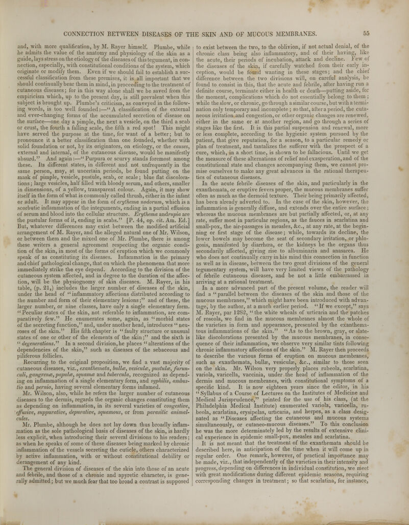 and, with more qualification, by M. Rayer himself. Plumbe, while he admits the value of the anatomy and physiology of the skin as a guide, lays stress on the etiology of the diseases of this tegument, in con- nection, especially, with constitutional conditions of the system, which originate or modify them. Even if we should fail to establish a suc- cessful classification from these premises, it is all important that we should continually bear them in mind, in proceeding to the treatment of cutaneous diseases; for in this way alone shall we be saved from the empiricism which, up to the present day, is still prevalent when this subject is brought up. Plumbe's criticism, as conveyed in the follow- ing words, is too well founded:—A classification of the external and ever-changing forms of the accumulated secretion of disease on the surface—one day a pimple, the next a vesicle, on the third a scab or crust, the fourth a falling scale, the fifth a red spot! This might have served the purpose at the time, for want of a better; but to pronounce it a better classification than one founded, whether with solid foundation or not, by its originators, on etiology, or the causes, external and internal, of the cutaneous disease, would be manifestly absurd. And again:—Purpura or scurvy stands foremost among these. Its different states, in different and not unfrequently in the same person, may, at uncertain periods, be found putting on the mask of pimple, vesicle, pustule, scab, or scale; blue flat discolora- tions; large vesicles, half filled with bloody serum, and others, smaller in dimensions, of a yellow, transparent colour. Again, it may show itself in the form of what is commonly called thrush, either in the infant or adult. It may appear in the form of erythema nodorum, which is a scorbutic inflammation of the integuments, ending in a partial effusion of serum and blood into the cellular structure. Erythema andrupia are the pustular forms of it, ending in scabs. [P. 44, op. cit. Am. Ed.] But, whatever differences may exist between the modified artificial arrangement of M. Rayer, and the alleged natural one of Mr. Wilson, or between them and the mixed one of Mr. Plumbe, there is among these writers a general agreement respecting the organic condi- tion of the skin, in most of the forms of eruption which we commonly speak of as constituting its diseases. Inflammation is the primary and chief pathological change, that on which the phenomena that more immediately strike the eye depend. According to the division of the cutaneous system affected, and in degree to the duration of the affec- tion, will be the physiognomy of skin diseases. M. Rayer, in his table, (p. 21,) includes the larger number of diseases of the skin, under the head of inflammatory affections distributed according to tlie number and form of their elementary lesions; and of these, the larger number, or nine classes, have only a single elementary form. Peculiar states of the skin, not referable to inflammation, are com- paratively few. He enumerates some, again, as morbid states of the secreting function, and, under another head, introduces neu- roses of the skin. His fifth chapter is faulty structure or unusual states of one or other of the elements of the skin; and the sixth is degenerations. In a second division, he places alterations of the dependencies of the skin, such as diseases of the sebaceous and piliferous follicles. Recurring to the original proposition, we find a vast majority of cutaneous diseases, viz., exanthemata, bulla, vesicular, pustules, furun- cidi, gangrenes, papulee, squamae and tubercula, recognized as depend- ing on inflammation of a single elementary form, and syphilis, ambus- tio and pernio, having several elementary forms inflamed. Mr. Wilson, also, while he refers the larger number of cutaneous diseases to the dermis, regards the organic changes constituting them as depending on inflammation, in its several varieties of congestive, effusive, suppurative, depurative, squamous, or from parasitic animal- cules. Mr. Plumbe, although he does not lay down thus broadly inflam- mation as the sole pathological basis of diseases of the skin, is hardly less explicit, when introducing their several divisions to his readers; as when he speaks of some of these diseases being marked by chronic inflammation of the vessels secreting the cuticle, others characterized by active inflammation, with or without constitutional debility or derangement of any kind. The general division of diseases of the skin into those of an acute and febrile, and those of a chronic and apyretic character, is gene- rally admitted; but we much fear that too broad a contrast is supposed to exist between the two, to the oblivion, if not actual denial, of the chronic class being also inflammatory, and of their having, like the acute, their periods of incubation, attack and decline. Few of the diseases of the skin, if carefully watched from their early in- ception, would be found wanting in these stages; and the chiet difference between the two divisions will, on careful analysis, be found to consist in this, that the acute and febrile, after having run a definite course, terminate either in health or death—putting aside, for the moment, complications which do not essentially belong to them ; while the slow, or chronic, go through a similar course, but with a termi- nation only temporary and incomplete ; so that, after a period, the cuta- neous irritation and congestion, or other organic changes are renewed, either in the same or at another region, and go through a series of stages like the first. It is this partial suspension and renewal, more or less complete, according to the hygienic system pursued by the patient, that give reputation, for a season, to a particular remedy or plan of treatment, and tantalizes the sufferer with the prospect of a cure, which, in a short time, is shown to be fallacious. Until we get the measure of these alternations of relief and exasperation, and of the constitutional state and changes accompanying them, we cannot pro- mise ourselves to make any great advances in the rational therapeu- tics of cutaneous diseases. In the acute febrile diseases of the skin, and particularly in the exanthemata, or eruptive fevers proper, the mucous membranes suffer often as much as the dermoid texture. Their being primarily affected, has been already adverted to. In the case of the skin, however, the inflammation is generally diffuse, and extends over the entire surface ; whereas the mucous membranes are but partially affected, or, at any rate, suffer most in particular regions, as the fauces in scarlatina and small-pox, the air-passages in measles, &c, at any rate, at the begin- ning or first stage of the disease; while, towards its decline, the lower bowels may become the seat of secondary irritation, or phlo- gosis, manifested by diarrhoea, or the kidneys be the organs thus secondarily affected, giving rise to albuminaria and anasarca. He who does not continually carry in his mind this connection in function as well as in disease, between the two great divisions of the general tegumentary system, will have very limited views of the pathology of febrile cutaneous diseases, and be not a little embarrassed ia arriving at a rational treatment. In a more advanced part of the present volume, the reader will find a parallel between the diseases of the skin and those of the mucous membranes, which might have been introduced with advan- tage, by the author, at a much earlier period. If we except, says M. Rayer, par 1282, the white wheals of urticaria and the patches of roseola, we find in the mucous membranes almost the whole of the varieties in form and appearance, presented by the exanthema- tous inflammations of the skin. As to the brown, gray, or slate- like discolorations presented by the mucous membranes, in conse- quence of their inflammation, we observe very similar tints following chronic inflammatory affections of the skin. M. Rayer then proceeds to describe the various forms of eruption on mucous membranes, such as exanthemata, bullae, vesiculae, &c, similar to those seen on the skin. Mr. Wilson very properly places rubeola, scarlatina, variola, varicella, vaccinia, under the head of inflammation of the dermis and mucous membranes, with constitutional symptoms of a specific kind. It is now eighteen years since the editor, in his  Syllabus of a Course of Lectures on the Institutes of Medicine and Medical Jurisprudence, printed for the use of his class, (at the Philadelphia Medical Institute) enumerated variola, varicella, ru- beola, scarlatina, erysipelas, urticaria, and herpes, as a class desig- nated as Diseases affecting the cutaneous and mucous systems simultaneously, or cutaneo-mucous diseases. To this conclusion he was the more determinately led by the results of extensive clini- cal experience in epidemic small-pox, measles and scarlatina. It is not meant that the treatment of the exanthemata should be described here, in anticipation of the time when it will come up in regular order. One remark, however, of practical importance may be made, viz., that independently of the varieties in their intensity and progress, depending on differences in individual constitution, we meet with great modifications during different epidemic seasons, requiring corresponding changes in treatment; so that scarlatina, for instance,