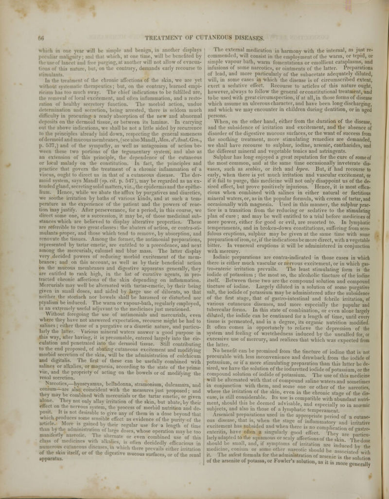 pie and benign, in another displays ich, at one time, will be benefi mother will not allow of evacua- i nature, ■ dtmands early recourse to In ;' ■ t of the chroni ns of the skin, we are yet . but, on the contrary, learned empi* 'l'he chief indications to be fulfilled are, ment, and often inflammation, and .1 ry function. The morbid action, undue cretion, being arrested, there is seldom much ilty in procuring a ready absorption of the new and abnormal . or between its lamina. In carrying out the above in a little aided by recurrence to the principles already laid down, respecting the general sameness ioid ami mucous membranes, (see also Mandl, Man. <!\ biat. ~.) and of the sympathy, .is well as antagonism of action be- 1 portions of the teguraentary system, and also as :i of this principle, the dependence of the cutaneous or Iota! malady on the constitution. In fact, the principles and practice that govern the treatment of a chronic inflammation of a , ought to direct us in that of a cutaneous disease. The der- moid system, sa^ s .Mandl (op. cit. p. 5 17), may be regarded as an ex- 1 creting solid matters, yiz., the epidermis and the epithe- lium. Hence, while we abate the afflux by purgatives and diuretics, ■ othe irritation by baths of various kinds, and at such a tem- perature as the experience of the patient and the powers of reac- tion may justify. After perseverance, for a period, in this course, we direct some one, or a succession, it may be, of those medicinal sub- stances which arc believed to display alterative properties. These are ref'ernble to two great classes: the abaters of action, or contra-sti- mulants proper, and those which tend to remove, by absorption, and renovate the tissues. Among the former, the antimonial preparations, tented by tartar emetic, are entitled to a precedence, and next among the mercurials, calomel and blue mass. The latter display very decided powers of reducing morbid excitement of the raom- B; and on this account, as well as by their beneficial action on the mucous membranes and digestive apparatus generally, they are entitled to rank high, in the list of curative agents, in pro- I chronic affections of the skin depending on inflammation. Mercurials may well be alternated with tartar-emetic, by their being in small doses, and aided by large use of diluents, so that c the stomach nor bowels shall be harassed or disturbed nor ptyalism be induced. The warm or vapour-bath, regularly employed, useful adjuvant to the medicines just mentioned. Without foregoing the use of antimonials and mercurials, even where they have not answered expectation, recourse might be had to salines; either those of a purgative or a diuretic nature, and particu- larly the latter. Various mineral waters answer a good purpose in this way, alter having, it is presumable, entered largely into the cir- culation ami penetrated into the dermoid tissue. Still contributing to the end proposed, of abating cutaneous excitement and modifying morbid secretion of the skin, wdl be the administration of colchi'cum and digitalis. The first of these can be usefully combined with salines or alkalies, or magnesia, according to the stale of the prima? ind the propriety of acting on the bowels or of modifying the renal secretion. •ties,—hyoscyamus, belladonna, stramonium, dulcamara, and centum—are also coincident with the measures just proposed; and may be combined with mercurials or the tartar emetic, or riven »1 only allay irritation of the skin, but abate, by their vous system, the process of morbid nutrition and de- desirable to give any of them in a dose beyond that wl,lch P101' as evidence of the purity of the artu*le- M ned by their regular use for a length of time administration of large doses, whose operation raav be too manifestly narcotic. The alternate or even combined use of this is often decidedly efficacious in 1 which there prevails'either irritation « '• :> or ol the digestive mucous surfaces, or of the renal apparatus. The external medication in harmony with the internal, as just re- amended, will consist in the employment ol' the warm, or tepid, or simple vapour bath, warm fomentations or emollient cataplasms, and infusions of some narcotics, or ointments of the latter. Preparations of lead, and more particularly of the subacetate adequately diluted, will, in some cases in which the disease is of circumscribed extent, exert a sedative effect. Recourse to articles of this nature ought, however, always to follow the general or constitutional treatment, and to be used with great circumspection, if at all, in those forms of disease which assume an ulcerous character, and have been long discharging. and which we may encounter in children during dentition, or in aged persons. When, on the other hand, either from the duration of the disease, and the subsidence of irritation and excitement, and the absence of disorder of the digestive mucous surfaces, or the want of success from the soothing treatment, more stimulating remedies are demanded, we shall have recourse to sulphur, iodine, arsenic, cantharides, and the different mineral and vegetable tonics and astringents. Sulphur has long enjoyed a great reputation for the cure of some of the most common, and at the same time occasionally inveterate dis- eases, such as scabies, or itch and lepra. But, if had recourse to early, when there is yet much irritation and vascular excitement, or if it fail to purge, this medicine will not only disappoint us of the de- sired effect, but prove positively injurious. Hence, it is most effica- cious when combined with salines in either natural or factitious mineral waters, or, as in the popular formula, with cream of tartar, and occasionally with magnesia. Used in this manner, the sulphur prac- tice is a transition from the reducing or sedative to the stimulating plan of cure ; and may be well entitled to a trial before medicines of more power, either for good or evil, are resorted to. In lymphatic temperaments, and in broken-down constitutions, suffering from scro- fulous eruptions, sulphur may be given at the same time with some preparation of iron, or, if the indications be more direct, with a vegetable bitter. In venereal eruptions it will be administered in conjunction with mercury. Iodinic preparations are contra-indicated in those cases in which there is either much vascular or nervous excitement, or in which gas- troenteric irritation prevails. The least stimulating form is the iodide of potassium ; the most so, the alcoholic tincture of the iodine itself. Between these two are the compound solution and compound tincture of iodine. Largely diluted in a solution of some purgative salt, the iodide of potassium maybe administered after the subsidence of the first stage, that of gastro-intestinal and febrile irritation, of various cutaneuos diseases, and more especially the papular and tubercular forms. In this state of combination, or even alone largely diluted, the iodide can be continued for a length of time, until every tissue is permeated, and in a degree, its organic nutrition modified. It often comes in opportunely to relieve the depression of the system and feeling of wretchedness induced by the uncalled for, or excessive use of mercury, and realizes that which was expected from the latter. No benefit can be promised from the tincture of iodine that is not procurable with less inconvenience and drawback from the iodide of potassium, or if a more stimulating preparation than this latter be de- sired, we have the solution of the ioduretted iodide of potassium, or the compound solution of iodide of potassium. The use of this medicine will be alternated with that of compound saline waters and sometimes in conjunction with them, and some one or other of the narcotics, where the irritation of the skin, even in the chronic sta°-e of the dis- ease, is still considerable. Its use is compatible with abundant nutri- ment, should this be deemed advisable, and especially so in ansemic subjects, and also in those of a lymphatic temperament. Arsenical preparations used in the appropriate period of a cutane- ous disease, that is, when the stage of inflammatory and irritative excitement has subsided and when there is no complication of castro- enteritis, have often a singularly {mod effect Tl,,.„ ^-^ , , 1 < 1 , 41 ° J P ,,. l,n(l- *ncy are particu- larly adapted to the squamous or scaly affectxonsof the skin Thedose should be small, and, if symptoms of irritation are induced bv the medicine, conuira or some other narcotic should be associated with it. The safest formula for the administration ol is the I t of the arsenite of potassa, or Fowler's solution, as it is more generally1