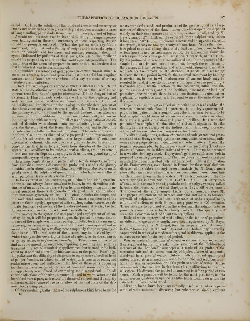called. Of late, the solution of the iodide of arsenic and mercury, or Donovan's solution has been given with great success in obstinate cases of long standing, particularly those of syphilitic eruption and of lupus. Arsenic requires more care in its administration in sanguineo-ner- vous habits, and in these the customary cautions respecting its use should be promptly enforced. When the patient feels any febrile movement, heat, thirst and a feeling of weight and heat at the epigas- trium, or complains of heaviness and pricking sensation about the eyelids followed by puffiness of these parts, the use of the medicine should be suspended, and in its place mild aperients prescribed. The resumption of the arsenical preparation must be in a smaller dose than that in which it was first administered. Cantharides is a remedy of great power in certain chronic skin dis- eases, as eczema, lepra and psoriasis ; but its exhibition requires caution, and it should not be continued after any symptoms of urinary irritation are manifested. There are two stages of chronic cutaneous diseases in which the state of the constitution requires careful notice, and the use of active general remedies, but of opposite characters. Of the first, or that of excitement, I have already spoken, as well as of the depleting and sedative remedies required for its removal. In the second, or that of debility and imperfect nutrition, owing to chronic derangement of the digestive organs, a tonic course is indicated. This may be either the primary one, or adjuvant to the special treatment; as when we administer iron, in addition to, or in combination with, sulphur or iodine ; quinine with mercury. In all cases of complication of consti- tutional disorder with chronic cutaneous affections, it will be wiser to make the removal of the former the chief object, and to direct the remedies for the latter in this subordination. The iodide of iron, in the form of solution, as directed to be prepared in the Pharmacopoeia of the United States, is adapted to a large number of cutaneous diseases of a chronic character, occurring in cachectic habits or in constitutions that have long suffered from disorder of the digestive apparatus. Auxiliary to its tonico-alterative effects, are the vegetable bitters and certain depurative syrups, such as the compound syrup of sarsaparilla, syrup of pipsissewa, &c. In anemic constitutions, and particularly in female subjects, suffering from chronic cutaneous diseases, the prolonged use of a chalybeate, combined or in alternation with a laxative, will be productive of much good ; as will the sulphate of quinia in those who have been afflicted with periodical fever in its various forms. In the external or local treatment, of a stimulating kind, great im- portance has always been attached to baths, in which various sub- stances of an active nature have been held in solution. In aid of in- ternal remedies these will often do much good. Trusted to alone, they will more generally fail us. This class includes the simple and the medicated warm and hot baths. The most conspicuous of the latter are those largely impregnated with sulphur, iodine, corrosive sub- limate (bichloride of mercury) the alkalies and mineral acids ; the two former are combined either with water or with vapour. Preparatory to the systematic and prolonged employment of stimu- lating baths, it will be proper to subject the patient for some time to the use of the simple warm water or vapour bath ; both as a means of removing any remaining excitement of the cutaneous system, and as an aid to diagnosis, by revealing more completely the physiognomy of the disease. The real state of the dermis may be masked by the white branny scales covering its diseased regions, as in the squamae, or by dry scabs, as mfavus and impetigo. These removed, we often find active dermoid inflammation, requiring a soothing and sedative treatment in place of stimulating applications, that seemed to be indi- cated by superficial signs of an indolent state of the parts. Plumbe (p. 41) points out the difficulty of diagnosis in many cases of scalled head of pauper females, in which he had to deal with masses of scabs, and scales interwoven and matted with the hair of these parts, requiring for their removal ointment, the use of soap and warm water, before an opportunity was offered of examining the diseased cutis. In all chronic affections of the skin, a sponge dipped in warm water should be rubbed over a part, at least, of the diseased surface, and the slightly adherent cuticle removed, so as to allow of the real state of the der- moid tissue being seen. Of the stimulating baths, those of the sulphurous kind have been the 15 most extensively used, and productive of the greatest good in a large number of diseases of the skin. Their beneficial operation depends mainly on their temperature and duration, as already indicated by M. Rayer,parag. 127. Little can be expected from a sulphur bath, unless it be at least 90° F.; but in chronic disease and in apyretic states of the system, it may be brought nearly to blood heat. When the patient is required to spend a long time in the bath, and from one to three or four hours is not an uncommon period, the temperature should be such as just to convey a grateful sensation of warmth, and no more. By this protracted immersion time is allowed both for the passage of the simple fluid and its medicated constituent, through the epidermis to the dermis, and for the textural and vital modifications of this latter requisite for the removal of the disease. It needs little reasoning to show, that the period in which the external treatment by bathing is carried on, is that in which alteratives of various kinds may be resorted to ; and, if they do not exert a principal effect in procuring a favourable result by their action on the capillaries, saline and sul- phurous mineral waters, natural or factitious, blue mass, or iodide of potassium, according as there is any constitutional excitement or syphilitic or scrofulous taint, will be found to meet the indications at this time. Experience has not yet enabled us to define the cases in which the water-sulphurous bath should be preferred in the dry vapour or sul- phurous fumigation. In a general way, the latter may be said to be best adapted to old forms of cutaneous disease, in habits in which there are a languid circulation and general debility. It is true that patients often complain of exhaustion after these fumigations ; but the debility is here obviously of the indirect kind, following increased activity of the circulatory and respiratory functions. The alkaline sulphurets, as those of potassa and soda, or rather of potas- sium and of sodium, are employed in the composition of artificial baths —in various proportions and combined with other matters. One of the formula, recommended by M. Rayer, consists in dissolving 3iv of sul- phuret of potassium in thirty gallons of water. It must be prepared in a wooden bathing vessel. Dupuytren's gelatino-sulphurous bath is prepared by adding one pound of Flanders glue (previously dissolved in water) to the sulphuretted bath just described. This is an imitation of the Bareges waters, so celebrated in France for the cure of obstinate diseases of the skin; although recent analysis (by M. Longchamp) shows that sulphuret of sodium is the predominant compound into which sulphur enters in these waters. Their temperature, in the dif- ferent springs, is from 85° F. to 114° F. Of 111 military men affected with various forms of psoriasis and impetigo, vaguely called herpetic disorders, who visited Bareges in 1829, 66 were cured. The cures of the more simple kinds, 51 in number, were 31. The proper imitation of the Bareges water for bathing is as follows : crystallized sulphuret of sodium, carbonate of soda (crystallized), chloride of sodium of each 64 grammes ; pure water 320 grammes. These salts are to be dissolved in the water, and the solution is to be promptly poured into a bottle closely corked. This quantity will serve for a common bath of about twenty gallons. Baths of water impregnated with iodine, or the iodide of potassium, in different degrees of strength, have been spoken of by M. Rayer and the formulae, after M. Lugol, for their preparation will be found in the  formulary at the end of this volume. Iodine maybe readily vapourized in water of a moderate heat, and in this way applied to the cutaneous surface for the required period. Washes made of a solution of corrosive sublimate, are more used than a general bath of this salt. The solution of the bichloride of mercury of the London Pharmacopoeia is made of ten grains of the mercurial salt and the same quantity of hydrochlorate of ammonia^ dissolved in a pint of water. Diluted with an equal quantity of water, this solution is used as a wash for herpetic and scabious erup- tions. In smaller proportion, or half a grain to a pint of water, Baume recommended the solution in the form of a pediluviun, to produce salivation. He directed the feet to be immersed in it for a period of two hours. Such a practice will be found for the most part inert, as this salt of mercury, externally applied, is little liable to salivate unless the cuticle be removed or abraded. Alkaline baths have been occasionally used with advantage in some chronic cutaneous diseases; but whether as simple exciters