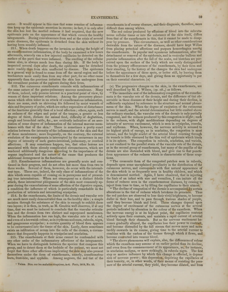 occur. It would appear in this case that some remains of inflamma- tion keep up the epidermic secretion in excess; in fact, it is only after the skin has lost the morbid redness it had acquired, that the new epidermis puts on the appearance of that which covers the healthy integuments. During convalescence from and at the crisis of several acute diseases, the epidermis is detached from the skin without its having been sensibly inflamed. 211. When death happens on the invasion or during the height of an exanthematous inflammation, if the body be examined a few hours afterwards, scarcely can a few injected capillaries be detected on the surface of the parts that were inflamed. The swelling of the cellular tissue also, is always much less than during life. If the body be inspected several days after death, the epidermis may be detached more readily than from skin unaffected by disease. The epidermis in a general way is found to come from off the sacral region and the trochanters more easily than from any other part, for no other cause apparently than the previous irritation the skin has undergone from the recumbent posture of the patients during their lives. 212. The cutaneous exanthemata coincide with inflammations of the same nature of the gastro-pulmonary mucous membrane. Many of them, indeed, only possess interest in a practical point of view, by reason of these important relations. Among the precursory pheno- mena which often usher in an attack of exanthematous inflammation, there are some, such as shivering fits followed by moist warmth of skin and frequency of pulse, which are rather expressive of disturbance of the functions generally than of a local affection ; others, again, such as redness of the edges and point of the tongue, a greater or less degree of thirst, distaste for animal food, difficulty of deglutition, cough and bronchial rattle, &c, are evidently indicative of an asso- ciation of some degree of inflammation of the internal mucous mem- branes with that of the skin.1 There is sometimes a pretty exact relation between the intensity of the inflammation of the skin and that of these membranes; more frequently, on the contrary, the external evolution of the exanthemata is interrupted by the occurrence in any degree of intensity of such gastro-intestinal, pulmonary, or cerebral affections. It may sometimes happen, too, that other lesions are associated with these already complicated circumstances, which are rendered additionally dangerous according to the importance of the organs implicated and the nature of the cause that produces the additional derangement in the functions. 213. Exanthematous inflammations are generally acute and con- tinued in their progress, and do not often last more than from two to three weeks. Several of them, however, do occur with the intermit- tent type. These are, indeed, the only class of inflammations of the skin which seem capable of coming on in paroxysms and of present- ing true intermissions. When not consequent on a distinct febrile attack, these intermittent phlegmasia} of the skin most commonly ap- pear during the exacerbations of some affection of the digestive organs, a condition the influence of which is particularly remarkable in the production of urticaria and intermitting erysipelas. 214. In the exanthemata, the limits of the dermis and vascular rete are much more easily demonstrated than on the healthy skin ; a simple incision through the substance of the skin is enough to exhibit these two layers; it is then, in truth, as M. Gendrin well observes, if at any time, that we must be induced to conclude that the vascular reticula- tion and the dermis form two distinct and superposed membranes. When the inflammation has run high, the vascular rete is of a red, and even of a brownish colour, as in erythema nodosum, rubeola, nigra, and gangrenous erysipelas; a certain quantity of blood then appears to be extravasated into the tissue of the skin. Lastly, there sometimes exists an infiltration of serum into the cells of the dermis, a circum- stance that frequently happens in erysipelas and scarlatina. 215. The exanthemata at their acme cannot be confounded with any other order of the inflammatory affections of the integuments. When we have to distinguish between the species that compose this group, and to detect them at the bedside of the patient, we must not forget that three other affections implicating the skin may also present themselves under the form of exanthemata, namely, exanthematous burn, frost-bite, and syphilis. Among negroes, the red tint of the 'Talma. Diss, sur les maladies eruptives, in-4. Paris, 1819, No. 25. exanthemata is of course obscure, and their diagnosis, therefore, more difficult than among whites. The red colour produced by effusions of blood into the subcuta- neous cellular tissue or into the substance of the skin itself, differs from that of the exanthemata in this, that it cannot be made to disap- pear by pressure. This circumstance, as well as other considerations derivable from the nature of the diseases, should have kept Willan from placing petechial affections and purpura hemorrhagica among the exanthemata. In papular and squamous inflammations, after the detachment or removal of the epidermis, and in vesicular bullous and pustular inflammation after the fall of the scabs, red blotches are per- ceived upon the surface of the body which are easily distinguished from the primary efflorescence of the exanthemata, by their form and their standing, by the history of the changes the skin had undergone before the appearance of these spots, or better still, by leaving them to themselves for a few days, and giving them an opportunity to put on their essential characters, (a) (a) The progressive changes on the skin, in the exanthemata, are well described by M. E. Wilson, (op. tit.,) as follows.  The immediate seat of the inflammatory congestion of the exanthe- mata is the vascular rete of the dermis, and the difference of tint ob- servable in these diseases at their height and during their decline, is sufficiently explained by reference to the structure and normal pheno- mena of the skin. When the degree of excitation of the cutaneous nerves is small, and the arterial determination but little exalted above the ordinary standard, the vascular rete of the dermis is only partially congested, and the redness produced by this congestion is slight; such is the redness, with slight modifications depending on degrees of intensity of nervous excitement, which is seen in erysipelas, roseola, and erythema. When, however, the nervous activity is aroused to its highest pitch of energy, as in scarlatina, the congestion is most intense, and the bright scarlet of the arterial blood coursing through its vessels is little obscured by the thin veil of epidermis which binds it in its sphere. The congestion in rubeola, scarlatina, and variola, is not confined to the parallel strata of the vascular rete of the dermis, as in the second group of exanthemata, but many of the papillae of the dermis are also distended with blood, and give rise to that puncti- form appearance of the redness which is characteristic of these erup- tions. The crescentic form of the congested patches seen in rubeola, depends upon some unexplained peculiarity in the distribution of the cutaneous nerves, and corresponds with that natural appearance of the skin which is so frequently seen in healthy children, and which is denominated mottled. Again, I have observed, that in injecting the limb of an infant with size and vermilion, I can imitate all the forms of redness seen in the exanthematous diseases, by ceasing to inject from time to time, or by filling the capillaries to their utmost.  The decline of congestion of the dermis is accompanied by certain alterations in the tint of redness which betokens its presence. Thus the red patches are observed to lose their vivid brightness, to become duller in their hue, and to pass through various shades of purple, until they become bluish and livid. These changes depend upon the degree of excitement of the cutaneous nerves at the several periods indicated by alteration in the colour of the exanthem. When the nervous energy is at its highest point, the capillaries contract actively upon their contents, and maintain a rapid current of arterial blood through their channels. But as the nervous excitement be- comes gradually allayed, the capillaries lose their power to contract, and become distended by the full stream that moves more and more tardily onwards in its course, giving time to the arterial current to combine with the carbon of the tissues through which it flows, and become converted into venous blood.  The above phenomena will explain, also, the differences of colour which the exanthem may assume at an earlier period than its decline, and even from the commencement of its appearance, as, for instance, in scarlatina maligna, or more strikingly, in rubeola nigra. The first step or motive influence by which this change is effected, is depres- sion of nervous power ; this depression, depriving the capillaries of their tonicity, or, in other words, of their means of resisting the pres- sure of the arterial current, they yield, they become dilated, and from