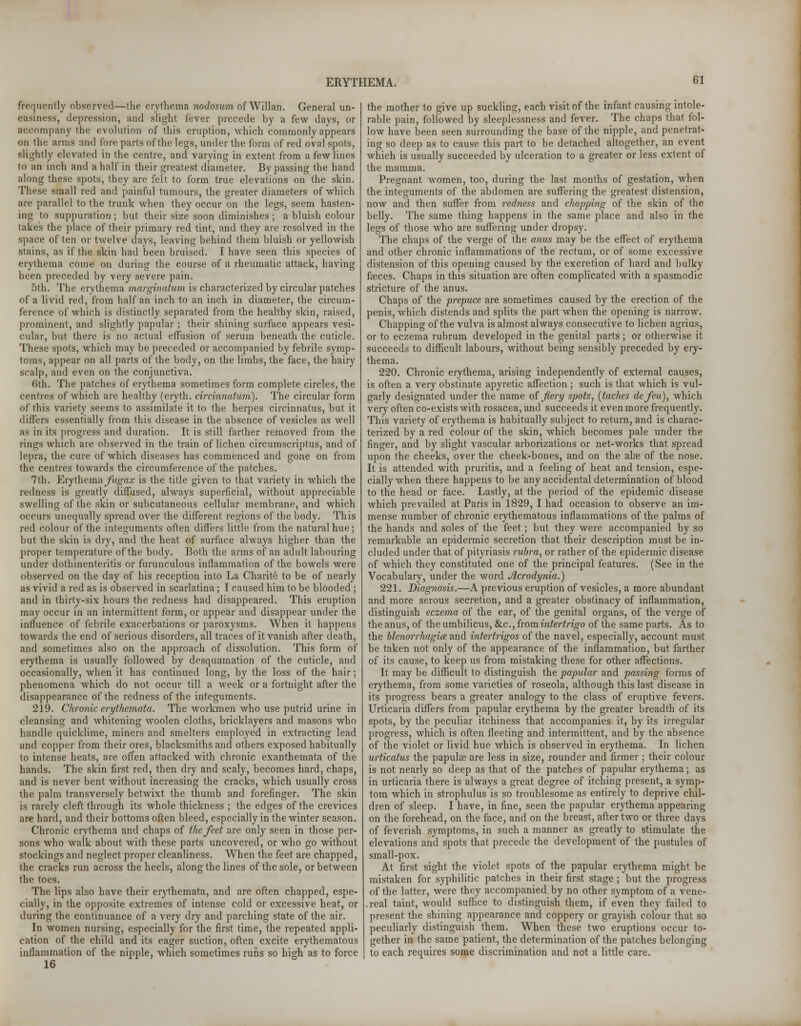 frequently observed—the erythema nodosum of Willan. General un- easiness, depression, and slight fever precede by a few days, or accompany the evolution of this eruption, which commonly appears on the arms and fore parts of the legs, under the form of red oval spots, slightly elevated in the centre, and varying in extent from a few lines to an inch and a half in their greatest diameter. By passing the hand along these spots, they are felt to form true elevations on the skin. These small red and painful tumours, the greater diameters of which are parallel to the trunk when they occur on the legs, seem hasten- ing to suppuration; but their size soon diminishes; a bluish colour takes the place of their primary red tint, and they are resolved in the space of ten or twelve days, leaving behind them bluish or yellowish stains, as if the skin had been bruised. I have seen this species of erythema come on during the course of a rheumatic attack, having been preceded by very severe pain. 5th. The erythema marginatum is characterized by circular patches of a livid red, from half an inch to an inch in diameter, the circum- ference of which is distinctly separated from the healthy skin, raised, prominent, and slightly papular ; their shining surface appears vesi- cular, but there is no actual effusion of serum beneath the cuticle. These spots, which may be preceded or accompanied by febrile symp- toms, appear on all parts of the body, on the limbs, the face, the hairy scalp, and even on the conjunctiva. 6th. The patches of erythema sometimes form complete circles, the centres of which are healthy (eryth. circinnatum). The circular form of this variety seems to assimilate it to the herpes circinnatus, but it differs essentially from this disease in the absence of vesicles as well as in its progress and duration. It is still farther removed from the rings which are observed in the train of lichen circumscripta, and of lepra, the cure of which diseases has commenced and gone on from the centres towards the circumference of the patches. 7th. Erythema fugax is the title given to that variety in which the redness is greatly diffused, always superficial, without appreciable swelling of the skin or subcutaneous cellular membrane, and which occurs unequally spread over the different regions of the body. This red colour of the integuments often differs little from the natural hue; but the skin is dry, and the heat of surface always higher than the proper temperature of the body. Both the arms of an adult labouring under dothinenteritis or furunculous inflammation of the bowels were observed on the day of his reception into La Charite to be of nearly as vivid a red as is observed in scarlatina; I caused him to be blooded; and in thirty-six hours the redness had disappeared. This eruption may occur in an intermittent form, or appear and disappear under the influence of febrile exacerbations or paroxysms. When it happens towards the end of serious disorders, all traces of it vanish after death, and sometimes also on the approach of dissolution. This form of erythema is usually followed by desquamation of the cuticle, and occasionally, when it has continued long, by the loss of the hair; phenomena which do not occur till a week or a fortnight after the disappearance of the redness of the integuments. 219. Chronic erythemata. The workmen who use putrid urine in cleansing and whitening woolen cloths, bricklayers and masons who handle quicklime, miners and smelters employed in extracting lead and copper from their ores, blacksmiths and others exposed habitually to intense heats, are often attacked with chronic exanthemata of the hands. The skin first red, then dry and scaly, becomes hard, chaps, and is never bent without increasing the cracks, which usually cross the palm transversely betwixt the thumb and forefinger. The skin is rarely cleft through its whole thickness ; the edges of the crevices are hard, and their bottoms often bleed, especially in the winter season. Chronic erythema and chaps of the feet are only seen in those per- sons who walk about with these parts uncovered, or who go without stockings and neglect proper cleanliness. When the feet are chapped, the cracks run across the heels, along the lines of the sole, or between the toes. The lips also have their erythemata, and are often chapped, espe- cially, in the opposite extremes of intense cold or excessive heat, or during the continuance of a very dry and parching state of the air. In women nursing, especially for the first time, the repeated appli- cation of the child and its eager suction, often excite erythematous inflammation of the nipple, which sometimes runs so high as to force 16 the mother to give up suckling, each visit of the infant causing intole- rable pain, followed by sleeplessness and fever. The chaps that fol- low have been seen surrounding the base of the nipple, and penetrat- ing so deep as to cause this part to be detached altogether, an event which is usually succeeded by ulceration to a greater or less extent of the mamma. Pregnant women, too, during the last months of gestation, when the integuments of the abdomen are suffering the greatest distension, now and then suffer from redness and chapping of the skin of the belly. The same thing happens in the same place and also in the legs of those who are suffering under dropsy. The chaps of the verge of the anus may be the effect of erythema and other chronic inflammations of the rectum, or of some excessive distension of this opening caused by the excretion of hard and bulky faeces. Chaps in this situation are often complicated with a spasmodic stricture of the anus. Chaps of the prepuce are sometimes caused by the erection of the penis, which distends and splits the part when the opening is narrow. Chapping of the vulva is almost always consecutive to lichen agrius, or to eczema rubrum developed in the genital parts ; or otherwise it succeeds to difficult labours, without being sensibly preceded by ery- thema. 220. Chronic erythema, arising independently of external causes, is often a very obstinate apyretic affection ; such is that which is vul- garly designated under the name of fiery spots, (taches defeu), which very often co-exists with rosacea, and succeeds it even more frequently. This variety of erythema is habitually subject to return, and is charac- terized by a red colour of the skin, which becomes pale under the finger, and by slight vascular arborizations or net-works that spread upon the cheeks, over the cheek-bones, and on the alae of the nose. It is attended with pruritis, and a feeling of heat and tension, espe- cially when there happens to be any accidental determination of blood to the head or face. Lastly, at the period of the epidemic disease which prevailed at Paris in 1829, I had occasion to observe an im- mense number of chronic erythematous inflammations of the palms of the hands and soles of the feet; but they were accompanied by so remarkable an epidermic secretion that their description must be in- cluded under that of pityriasis rubra, or rather of the epidermic disease of which they constituted one of the principal features. (See in the Vocabulary, under the word Acrodynia.) 221. Diagnosis.—A previous eruption of vesicles, a more abundant and more serous secretion, and a greater obstinacy of inflammation, distinguish eczema of the ear, of the genital organs, of the verge of the anus, of the umbilicus, &c, from intertrigo of the same parts. As to the hlenorrhagice and intertrigos of the navel, especially, account must be taken not only of the appearance of the inflammation, but farther of its cause, to keep us from mistaking these for other affections. It may be difficult to distinguish the papular and passing forms of erythema, from some varieties of roseola, although this last disease in its progress bears a greater analogy to the class of eruptive fevers. Urticaria differs from papular erythema by the greater breadth of its spots, by the peculiar itchiness that accompanies it, by its irregular progress, which is often fleeting and intermittent, and by the absence of the violet or livid hue which is observed in erythema. In lichen urticatus the papulee are less in size, rounder and firmer ; their colour is not nearly so deep as that of the patches of papular erythema; as in urticaria there is always a great degree of itching present, a symp- tom which in strophulus is so troublesome as entirely to deprive chil- dren of sleep. I have, in fine, seen the papular erythema appearing on the forehead, on the face, and on the breast, after two or three days of feverish symptoms, in such a manner as greatly to stimulate the elevations and spots that precede the development of the pustules of small-pox. At first sight the violet spots of the papular erythema might he mistaken for syphilitic patches in their first stage; but the progress of the latter, were they accompanied by no other symptom of a vene- .real taint, would suffice to distinguish them, if even they failed to present the shining appearance and coppery or grayish colour that so peculiarly distinguish them. When these two eruptions occur to- gether in the same patient, the determination of the patches belonging to each requires some discrimination and not a little care.