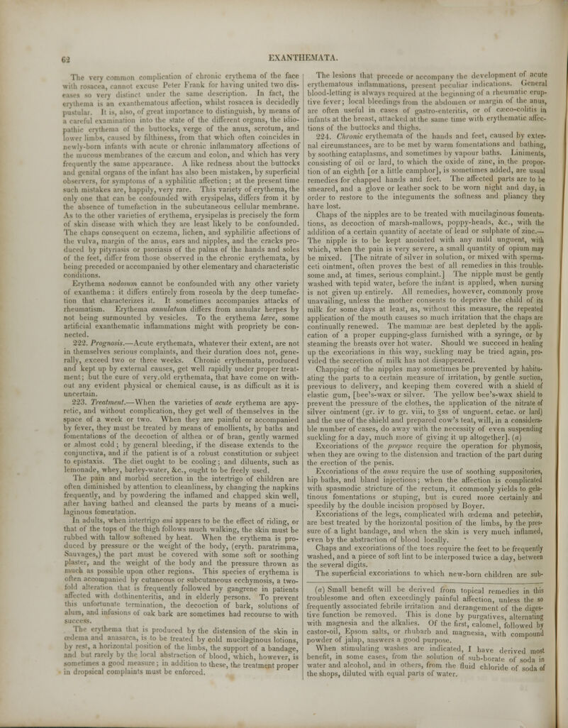 man complication of chronic erythema of the face rank for having united two dis- istind ander the same description, In fact, the thematous affection, whilst rosacea is decidedly i at importance to distinguish, 1>\ means of ■ il examination into the state of the different organs, the idio- frthema of the buttocks, verge of the anus, scrotum, and led l'v fdthiness, from that which often coincides in .-born infants with acute or chronic inllammatory affections of the mucous membranes of the caecum and colon, and which has very ntly the saint' appearance. A like redness about the buttocks and genital organs of the infant has also been mistaken, by superficial mptoms of B syphilitic affection; at the present time such mistakes are, happily, very rare. This variety of erythema, the only one that can be confounded with erysipelas, differs from it by the absence of tumefaction in the subcutaneous cellular membrane. As to the other varieties of erythema, erysipelas is precisely the form of skin disease with which they are least likely to be confounded. Tin1 chaps consequent on eczema, lichen, and syphilitic affections of the yulva, margin of the anus, ears and nipples, and the cracks pro- duced li\ pityriasis or psoriasis of the palms of the hands and soles ol the feet, differ from those observed in the chronic erythemata, by being preceded or accompanied by other elementary and characteristic conditions. Erythema nodosum cannot be confounded with any other variety of exanthema : it differs entirely from roseola by the deep tumefac- tion that characterizes it. It sometimes accompanies attacks of rheumatism. Erythema annulatwm differs from annular herpes by not being surmounted by vesicles. To the erythema lave, some artificial cxanthematic inflammations might with propriety be con- nected. 222. Prognosis.—Acute erythemata, whatever their extent, are not in themselves serious complaints, and their duration does not, gene- rally, exceed two or three weeks. Chronic erythemata, produced and kept up by external causes, get well rapidly under proper treat- ment ; hut the cure of very old erythemata, that have come on with- out any evident physical or chemical cause, is as difficult as it is uncertain. 223. Treatment.— When the varieties of acute erythema are apy- retic, and without complication, they get well of themselves in the space of a week or two. When they are painful or accompanied 1>\ lever, they must he treated by means of emollients, by baths and fomentations of the decoction of althea or of bran, gently warmed or almost cold ; by general bleeding, if the disease extends to the conjunctiva, and if the patient is of a robust constitution or subject to epistaxis. The diet oughf to be cooling; and diluents, such as lemonade, whey, barley-water, &.C, ought to be freely used. The pain and morbid secretion in the intertrigo of children are often diminished by attention to cleanliness, by changing the napkins frequently, and by powdering the inflamed and chapped skin well, alter having bathed and cleansed the parts by means of a muci- laginous fomentation. In adults, when intertrigo am appears to be the effect of riding, or that of the tops of the thigh follows much walking, the skin must be rubbed with tallow softened by heat. When the erythema is pro- duced by pressure or the weight of the body, (eryth. paratrimma ges,) the part must be covered with some soft or soothing r, and the weight of the body and the pressure thrown as much as possible upon other regions. This species of erythema is accompanied by cutaneous or subcutaneous ecchymosis, a two- alteration that is frequently followed by gangrene in patients ed with dothinenteritis, and in elderly persons. To prevent this unfortunate termination, the decoction of bark, solutions of alum, and infusions of oak bark are sometimes had recourse to with The erythema that is produced by the distension of the skin in ■•» Md an ! ' be treated by cold mucilaginous lotions, horizontal position of the limbs, the support of a bandage, and but rarely by the local abstraction of blood, which, however, is some- ; in addition to these, the treatment proper in dropsical complaints must be enforced. The lesions that precede oraccompan) the development of acute erythematous inflammations, present peculiar indications. Genera] blood-letting is always required at the beginning of a rheumatic erup- uve fever; local bleedings from the abdomen or margin <>! the anus, are often useful in cases of gastro-enteritis, or of cseco-colitis in infants at the breast, attacked at the same tune with cry thematic affec- tions of the buttocks and thighs. 224. Chronic erythemata o\ the hands and feet, caused by exter- nal circumstances, are to be met by warm fomentations and bathing, by soothing cataplasms, and sometimes by vapour baths. Liniments, consisting of oil or lard, to which the oxide of zinc, in the propor- tion of an eighth [or a little camphor], is sometimes added, are usual remedies for chapped hands and feet. The affected parts are to he smeared, and a glove or leather sock to be worn night and day, in order to restore to the integuments the softness and pliancy they have lost. Chaps of the nipples are to be treated with mucilaginous fomenta- tions, as decoction of marsh-mallows, poppy-heads, &c, with the addition of a certain quantity of acetate of lead or sulphate of zinc— The nipple is to be kept anointed with any mild unguent, with which, when the pain is very severe, a small quantity of opium may be mixed. [The nitrate of silver in solution, or mixed with sperma- ceti ointment, often proves the best of all remedies in this trouble- some and, at times, serious complaint.] The nipple must be gently washed with tepid water, before the infant is applied, when nursing is not given up entirely. All remedies, however, commonly prove unavailing, unless the mother consents to deprive the child of its milk for some days at least, as, without this measure, the repeated application of the mouth causes so much irritation that the chaps are continually renewed. The mamma? are best depleted by the appli- cation of a proper cupping-glass furnished with a syringe, or by steaming the breasts over hot water. Should we succeed in healing up the excoriations in this way, suckling may be tried again, pro- vided the secretion of milk has not disappeared. Chapping of the nipples may sometimes be prevented by habitu- ating the parts to a certain measure of irritation, by gentle suction, previous to delivery, and keeping them covered with a shield of elastic gum, [bee's-wax or silver. The yellow bee's-wax shield to prevent the pressure of the clothes, the application of the nitrate of silver ointment (gr. iv to gr. viii, to =ss of unguent, cetac. or lard) and the use of the shield and prepared cow's teat, will, in a considera- ble number of cases, do away with the necessity of even suspending suckling for a day, much more of giving it up altogether]. («) Excoriations of the prepuce require the operation for phymosis, when they are owing to the distension and traction of the part during the erection of the penis. Excoriations of the anus require the use of soothing suppositories, hip baths, and bland injections; when the affection is complicated with spasmodic stricture of the rectum, it commonly yields to gela- tinous fomentations or stuping, but is cured more certainly and speedily by the double incision proposed by Boyer. Excoriations of the legs, complicated with oedema and petechia?, are best treated by the horizontal position of the limbs, by the pres- sure of a light bandage, and when the skin is very much inflamed, even by the abstraction of blood locally. Chaps and excoriations of the toes require the feet to be frequently washed, and a piece of soft lint to be interposed twice a day, between the several digits. The superficial excoriations to which new-born children are sub- (a) Small benefit will be derived from topical remedies in this troublesome and often exceedingly painful affection, unless the so frequently associated febrile irritation and derangement of the diges- tive function be removed. This is done by purgatives alternating with magnesia and the alkalies. Of the first, calomel, followed by castor-oil, Epsom salts, or rhubarb and magnesia, with compound powder of jalap, answers a good purpose. When stimulating washes are indicate,], I ]i;ive derived most benefit, in some cases, from the solution of sub-borate of soda in water and alcohol, and in others, from the fluid chloride- of soda of the shops, diluted with equal parts of water.