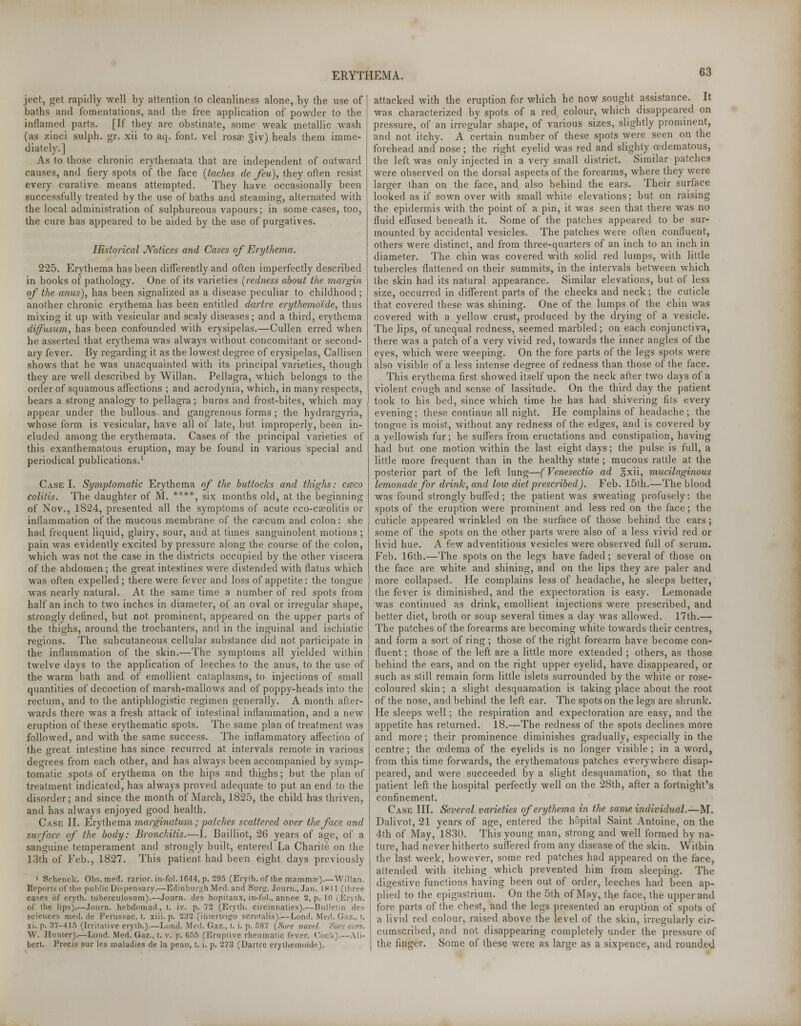 joct, get rapidly well by attention to cleanliness alone, by the use of baths and fomentations, and the free application of powder to the inflamed parts. [If they are obstinate, some weak metallic wash (as zinei sulph. gr. xii to aq. font, vel rosa) giv) heals them imme- diately.] As to those chronic erythemata that are independent of outward causes, and fiery spots of the face (taches de feu), they often resist every curative means attempted. They have occasionally been successfully treated by the use of baths and steaming, alternated with the local administration of sulphureous vapours; in some cases, too, the cure has appeared to be aided by the use of purgatives. Historical Notices and Cases of Erythema. 225. Erythema has been differently and often imperfectly described in books of pathology. One of its varieties (redness about the margin of the anus), has been signalized as a disease peculiar to childhood; another chronic erythema has been entitled dartre erythemo'ide, thus mixing it up with vesicular and scaly diseases; and a third, erythema diffusum, has been confounded with erysipelas.—Cullen erred when he asserted that erythema was always without concomitant or second- ary fever. By regarding it as the lowest degree of erysipelas, Callisen shows that he was unacquainted with its principal varieties, though they are well described by Willan. Pellagra, which belongs to the order of squamous affections ; and acrodynia, which, in many respects, bears a strong analogy to pellagra; burns and frost-bites, which may appear under the bullous and gangrenous forms; the hydrargyria, whose form is vesicular, have all of late, but improperly, been in- cluded among the erythemata. Cases of the principal varieties of this exanthematous eruption, may be found in various special and periodical publications.1 Case I. Symptomatic Erythema of the buttocks and thighs: cceco colitis. The daughter of M. ****, six months old, at the beginning of Nov., 1824, presented all the symptoms of acute cco-cseolitis or inflammation of the mucous membrane of the caecum and colon: she had frequent liquid, glairy, sour, and at times sanguinolent motions ; pain was evidently excited by pressure along the course of the colon, which was not the case in the districts occupied by the other viscera of the abdomen; the great intestines were distended with flatus which was often expelled; there were fever and loss of appetite: the tongue was nearly natural. At the same time a number of red spots from half an inch to two inches in diameter, of an oval or irregular shape, strongly defined, but not prominent, appeared on the upper parts of the thighs, around the trochanters, and in the inguinal and ischiatic regions. The subcutaneous cellular substance did not participate in Ihe inflammation of the skin.—The symptoms all yielded within twelve days to the application of leeches to the anus, to the use of the warm bath and of emollient cataplasms, to injections of small quantities of decoction of marsh-mallows and of poppy-heads into the rectum, and to the antiphlogistic regimen generally. A month after- wards there was a fresh attack of intestinal inflammation, and a new eruption of these erythematic spots. The same plan of treatment was followed, and with the same success. The inflammatory affection of the great intestine has since recurred at intervals remote in various degrees from each other, and has always been accompanied by symp- tomatic spots of erythema on the hips and thighs; but the plan of treatment indicated, has always proved adequate to put an end to the disorder; and since the month of March, 1825, the child has thriven, and has always enjoyed good health. Case II. Erythema marginatum; patches scattered over the face and surface, of the body: Bronchitis.—I. Bailliot, 26 years of age, of a sanguine temperament and strongly built, entered La Charite on the 13th of Feb., 1827. This patient had been eight days previously 1 Schenck. Obs.med*. rarior. in-fol. lG44,p. 295 (Eryih.of the mammas).—Willan. Reports of the public Dispensary.—Edinburgh Med. and Surg. Journ., Jan. IN 11 (three cases of eryth. tuberculosum).—Journ. des hopitaux, in-fol., annee 2, p. 10 (Eryth. of the lips).—Journ. hebdomad, I. iv. p. 72 (Eryth. ciicinnaties).— Bulletin des sciences med.de Ferussac, t. xiii. p. 232 (intertrigo scrotalis).— Lond. Med. Gnz.. t. xi. p. 37-415 (Irritative eryth.).— Lond. .Med. Gaz., t. i. p. 587 (Sure navel W. Hunter).—Lond. Med. Gaz., t. v. p. 655 (Eruptive rheumatic fever. Cock).—Ali- bert. Precis sur les maladies de la peau, t. i. p. 273 (Dartre erythemuide). attacked with the eruption for which he now sought assistance. It was characterized by spots of a red colour, which disappeared on pressure, of an irregular shape, of various sizes, slightly prominent, and not itchy. A certain number of these spots were seen on the forehead and nose; the right eyelid was red and slighty cedematous, the left was only injected in a very small district. Similar patches were observed on the dorsal aspects of the forearms, where they were larger than on the face, and also behind the ears. Their surface looked as if sown over with small white elevations; but on raising the epidermis with the point of a pin, it was seen that there was no fluid effused beneath it. Some of the patches appeared to be sur- mounted by accidental vesicles. The patches were often confluent, others were distinct, and from three-quarters of an inch to an inch in diameter. The chin was covered with solid red lumps, with little tubercles flattened on their summits, in the intervals between which the skin had its natural appearance. Similar elevations, but of less size, occurred in different parts of the cheeks and neck; the cuticle that covered these was shining. One of the lumps of the chin was covered with a yellow crust, produced by the drying of a vesicle. The lips, of unequal redness, seemed marbled; on each conjunctiva, there was a patch of a very vivid red, towards the inner angles of the eyes, which were weeping. On the fore parts of the legs spots were also visible of a less intense degree of redness than those of the face. This erythema first showed itself upon the neck after two days of a violent cough and sense of lassitude. On the third day the patient took to his bed, since which time he has had shivering fits every evening; these continue all night. He complains of headache; the tongue is moist, without any redness of the edges, and is covered by a yellowish fur; he suffers from eructations and constipation, having had but one motion within the last eight days; the pulse is full, a little more frequent than in the healthy state ; mucous rattle at the posterior part of the left lung—(Venesectio ad sxii, mucilaginous lemonade for drink, and low diet prescribed). Feb. 15th.—The blood was found strongly buffed; the patient was sweating profusely: the spots of the eruption were prominent and less red on the face; the cuticle appeared wrinkled on the surface of those behind the ears ; some of the spots on the other parts were also of a less vivid red or livid hue. A few adventitious vesicles were observed full of serum. Feb. 16th.—The spots on the legs have faded; several of those on the face are white and shining, and on the lips they are paler and more collapsed. He complains less of headache, he sleeps better, the fever is diminished, and the expectoration is easy. Lemonade was continued as drink, emollient injections were prescribed, and better diet, broth or soup several times a day was allowed. 17th.— The patches of the forearms are becoming white towards their centres, and form a sort of ring ; those of the right forearm have become con- fluent ; those of the left are a little more extended ; others, as those behind the ears, and on the right upper eyelid, have disappeared, or such as still remain form little islets surrounded by the white or rose- coloured skin; a slight desquamation is taking place about the root of the nose, and behind the left ear. The spots on the legs are shrunk. He sleeps well; the respiration and expectoration are easy, and the appetite has returned. 18.—The redness of the spots declines more and more; their prominence diminishes gradually, especially in the centre; the cedema of the eyelids is no longer visible ; in a word, from this time forwards, the erythematous patches everywhere disap- peared, and were succeeded by a slight desquamation, so that the patient left the hospital perfectly well on the 28th, after a fortnight's confinement. Case III. Several varieties of erythema in the same individual.—M. Dalivot, 21 years of age, entered the hopital Saint Antoine, on the 4th of May, 1830. This young man, strong and well formed by na- ture, had never hitherto suffered from any disease of the skin. Within the last week, however, some red patches had appeared on the face, attended with itching which prevented him from sleeping. The digestive functions having been out of order, leeches had been ap- plied to the epigastrium. On the 5th of May, the face, the upper and fore parts of the chest, and the legs presented an eruption of spots of a livid red colour, raised above the level of the skin, irregularly cir- cumscribed, and not disappearing completely under the pressure of the finger. Some of these were as large as a sixpence, and rounded