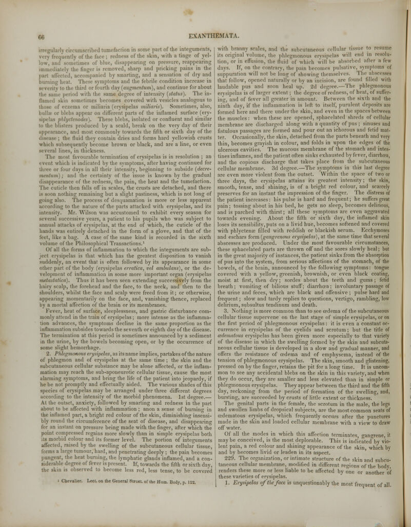 bed tumefaction in some part of the integuments, of the skin, with a tinge of jrel- of bhie, disappearing on pressure, reappearing is removed, sharp and pricking pains in the anied by smarting, and a sensation of dry and Darning 1 I ptoms and the febrile condition increase in the third or fourth day [augmentum), and continue for about ■ riod with the sama degree of intensity (status). The in- comes covered with vesicles analogous to i or miliaria (erysipelas miliaris). Sometimes, also, bulla- or bhbs appear on different parts of the inflamed surface (ery- ! blebs, isolated or confluent and similar i<p the blisters produced by a scald, break on the very day of their 1 most commonly towards the fifth or sixth day of the ; the fluid they contain dries and forms hard yellowish crusts which subsequently become brown or black, and are a line, or even several lines, in thickness. The most favourable termination of erysipelas is in resolution ; an i vent which is indicated by the svmptoms, after having continued for or four days in all their intensity, beginning to subside (decre- mriitiun) ; and the certainty of the issue is known by the gradual disappearance of the redness, the pain, the heat and the tumefaction. The cuticle then falls off in scales, the crusts are detached, and there is soon nothing remaining but a slight pastiness, which is not long of going also. The process of desquamation is more or less apparent according to the nature of the parts attacked with erysipelas, and its intensity. Mr. Wilson was accustomed to exhibit every season for several successive years, a patient to his pupils who was subject to annual attacks of erysipelas, at the end of which, the cuticle of the hands was entirely detached in the form of a glove, and that of the feet, like B hag. A case of the same kind is recorded in the sixth volume of the Philosophical Transactions.1 Of all the forms of inflammation to which the integuments are sub- ject erysipelas is that which has the greatest disposition to vanish suddenly, an event that is often followed by its appearance in some other part of the body (erysipelas erratica, vcl ambulans), or the de- velopment of inflammation in some more important organ (erysipelas mttastatica). Thus it has been seen extending successively from the hairy scalp, the forehead and the face, to the neck, and then to the shoulders, whilst the lace and scalp were freed from it; or otherwise, appearing momentarily on the face, and, vanishing thence, replaced by a mortal affection of the brain or its membranes. Fever, heat of surface, sleeplessness, and gastric disturbance com- monly attend in the train of erysipelas; more intense as the inflamma- tion advances, the symptoms decline in the same proportion as the inflammation subsides towards the seventh or eighth day of the disease. The termination at this period is sometimes announced by a sediment in the urine, by the bowels becoming open, or by the occurrence of some slight hemorrhage. 2. Phlegmonous erysipelas, as its name implies, partakes of the nature of phlegmon and of erysipelas at the same time ; the skin and the subcutaneous cellular substance may be alone affected, or the inflam- mation may reach the sub-aponeurotic cellular tissue, cause the most alarming symptoms, and bring the life of the patient into jeopardy, if he be not promptly and effectually aided. The various shades of this species of erysipelas may be arranged under three different degrees according to the intensity of the morbid phenomena. 1st degree.— At the outset, anxiety, followed by smarting and redness in the part about to be affected with inflammation ; anon a sense of burning in the inflamed part, a bright red colour of the skin, diminishing insensi- bly round the circumference of the seat of disease, and disappearing for an instant on pressure being made with the finger, after which the point compressed regains more slowly than in simple erysipelas both its morbid colour and its former level. The portion of integuments affected, raised by the swelling of the subcutaneous cellular tissue, forms a lar^e tumour, hard, and penetrating deeply ; the pain becomes r. the heat burning, the lymphatic glands inflamed, and a con- siderable degree of fever is present. If, towards the fifth or sixth day, the skin is observed to become less red, less tense, to be covered i Chevalier. Lect. on the General Struct, of the Hum. Body, p. 122. with branny scales, and the subcutaneous cellular tissue to resume its original volume, the phlegmonous erysipelas will end in resolu- tion, or in effusion, the fluid of which will be absorbed after a few days. If, on the contrary, the pam becomes pulsative, symptoms of suppuration will not be long of showing themselves. The abscesses that follow, opened naturally or by an incision, are found filled with laudable pus and soon heal up. 2d degree.—The phlegmonous en sipelas is of larger extent ; the degree of' redness, of heal, of suffer- ing, and of fever all greater in amount. Between lb*' sixth and the ninth day, if the inflammation is left to itself, purulent deposits are formed here and there under the skin, and even in the spaces between the muscles: when these are opened, sphacelated shreds of cellular membrane are discharged along with a quantity of pus ; sinuses and fistulous passages are formed and pour out an ichorous and fetid mat- ter. Occasionally, the skin, detached from the parts beneath and very thin, becomes grayish in colour, and folds in upon the edges of the ulcerous cavities. The mucous membrane of the stomach and intes- tines inflames, and the patient often sinks exhausted by fever, diarrhoea, and the copious discharge that takes place from the subcutaneous cellular membrane. 3d degree.—The symptoms in this last degree are even more violent from the outset. Within the space of two ot three days, the erysipelas attains its greatest intensity; the skin, smooth, tense, and'shining, is of a bright red colour, and scarcely preserves for an instant the impression of the finger. The distress of the patient increases: his pulse is hard and frequent; he suffers great pain; tossing about in his bed, he gets no sleep, becomes delirious, and is parched with thirst; all these symptoms are even aggravated towards evening. About the fifth or sixth day, the inflamed skin loses its sensibility, puts on a livid hue, becomes softened and covered with phlyctena? filled with reddish or blackish serum. Ecchymoses and eschars form (gangrenous erysipelas), at the same time that several abscesses are produced. Under the most favourable circumstances, these sphacelated parts are thrown off* and the sores slowly heal; but in the great majority of instances, the patient sinks from the absorption of pus into the system, from serious affections of the stomach, of the bowels, of the brain, announced by the following symptoms: tongue covered with a yellow, greenish, brownish, or even black coating, moist at first, then dry; sordes about the teeth and gums; fetid breath ; vomiting of bilious stuff; diarrhoea; involuntary passage of the urine and feces, which are black and offensive ; pulse hard and frequent; slow and tardy replies to questions, vertigo, rambling, low delirium, subsultus tendinum and death. 3. Nothing is more common than to see oedema of the subcutaneous cellular tissue supervene on the last stage of simple erysipelas, or on the first period of phlegmonous erysipelas: it is even a constant oc- currence in erysipelas of the eyelids and scrotum; but the title of cedematous erysipelas has been given more especially to that variety of the disease in which the swelling formed by the skin and subcuta- neous cellular tissue is developed in a slow and gradual manner, and offers the resistance of oedema and of emphysema, instead of the tension of phlegmonous erysipelas. The skin, smooth and glistening, pressed on by the finger, retains the pit for a long time. It is uncom- mon to see any accidental blebs on the skin in this variety, and when they do occur, they are smaller and less elevated than in simple or phlegmonous erysipelas. They appear between the third and the fifth day, reckoning from the period of formation of the swelling, and, bursting, are succeeded by crusts of little extent or thickness. The genital parts in the female, the scrotum in the male, the legs and swollen limbs of dropsical subjects, are the most common seats of (edematous erysipelas, which frequently occurs after the punctures made in the skin and loaded cellular membrane with a view to draw off water. Of all the modes in which this affection terminates, gangrene, it maybe conceived, is the most deplorable. This is indicated by vio- lent pain, a red colour and shining appearance of the skin, which by and by becomes livid or leaden in its aspect. 229. The organization, or intimate structure of the skin and subcu- taneous cellular membrane, modified in different regions of the body, renders these more or less liable to be affected by one or another of these varieties of erysipelas. 1. Erysipelas of the face is unquestionably the most frequent of all.