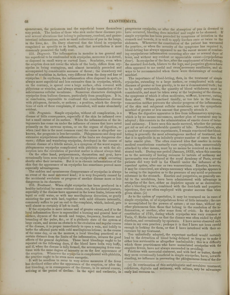 aponc. im and tb< themselves : those who sink under these diseases pre- • belong to pulmonary, cerebral, and | nal inflammations, such as small collections of pus in the lungs, m tli. ■ '1 thai th.' blood in erysipelas !\ as in health, and that nevertheless it most the bully coat I he inflammation in measles is too general and perficial to he confounded with erysipelas, moreover i1 isd or disposed in small wavy or curved lines. Scarlatina, e\ en when the er r the whole of the body, differs from ery- - in being contagious, and almost invariably preceded and panied by considerable soreness of throat; the strawberry red colour of scarlatina is, farther, very different from the deep red hue of erysipelas. In erythema, the inllammation often disposed in spots, is always more Mipcrficial and less extensive than in erysipelas, which, on the contrary, is spread over a large surface, often covered with phlyctens or resides, and always attended by the tumefaction of the subcutaneous cellular membrane. Numerous characters distinguish erysipelas from bullous diseases, particularly from pemphigus. It is, in conclusion, impossible to confound this exanthematous disease with phlegmon, furuncle, or anthrax ; a position, which the descrip- tions of each of these complaints, if consulted, will make abundantly evident. .. Prognosis. Simple erysipelas, without all complication, is a disease of little consequence, especially if the skin be inflamed over but a small extent of its surface. When the inflammation of the in- teguments has come on under the influence of causes that have acted primarily on the nervous system, or on the organs of digestion, or when (and this is the most common case) the cause is altogether un- known, the prognosis is less favourable. Phlegmonous and deep and extensive erysipelatous inflammations of the limbs are dangerous dis- eases ; diffuse and wandering erysipelas, developed in the course of chronic disease of a febrile nature, is a symptom of the worst augury; phlegmonous erysipelas complicated with phlebitis or with the ab- sorption into the circulation of purulent matter is almost always fatal. On the other hand, peripneumonia, rheumatism and gout, have occasionally been seen replaced by an erysipelatous attack occurring shortly after their invasion. But it is in chronic inflammations of the skin that the appearance of an erysipelas has sometimes proved more especially advantageous. The sudden and spontaneous disappearance of erysipelas is always an event of the most untoward kind; it is very frequently caused by the accidental evolution or progress of another disease more or less dangerous in its character. 233. Treatment. When slight erysipelas has been produced in a healthy individual by some evident cause, rest, the horizontal posture, especially if the disease have appeared in the lower limbs, lotions with tepid or cold water, or with any mucilaginous decoction, or gently anointing the part with lard, together with mild diluents internally, commonly sutlice to put an end to the complaint, which, indeed, gets well almost as certainly if left to itself. If the erysipelas is more intense and of greater extent, and if to the local inflammation there is superadded a burning and general heat of surface, dryness of the mouth and tongue, frequency, hardness and bounding of the pulse, fee., or if a plethoric state of the system at large exists, and seems an obstacle to the evolution and regular course of the disease, it is proper immediately to open a vein, and boldly to bathe the affected parts with cold mucilaginous lotions; in the course of die same day, or on the morrow, a local bleeding practiced at a certain distance from the limits of the inflammation, secures the wood effects of the general depletion. These local bleedings ought to be repeated on the following days, if the blood have been very bufly, and if, when the disease is fully formed, the accompanying fever con- tinue with the same degree of'intensity as on the first appearance of the eruption. Whenever the erysipelas is complicated with phlebitis, the practice ought to be even more energetic. It will be needless to recur to very active measures if the fever •dined either after the appearance of the eruption, or after the first bleeding, or in consequence of the disease, in its natural course, arriving at the period of decline. In the aged and cachectic, in gangrenous erysipelas, or after the absorption of pus is deemed to have occurred, bleeding does mischief and ought to be shunned. If simple erysipelas has been preceded by symptoms of irritation in the Stomach and bowels, it is well to apply leeches once or twice to the abdomen. Whenever the constitution of the patient has warranted the practice, or when the .severity of the symptoms has required it, blood-letting has always appeared to me the surest means of combat- ing erysipelatous inflammation occurring after one or several days of fever, and without any evident or appreciable cause—[erysipelatous fever). In erysipelas of the face, after the employ incut of blood-letting, the mustard foot-bath, blisters to the legs, and purgative glystershave often appeared to me useful and evenjhecessary auxiliaries, and al- ways to be recommended when there were threatenings of cerebral mischief. The importance of blood-letting, then, in the treatment of simple erysipelas, extending to a large surface, or complicated with other diseases of greater or less gravity, is to me a demonstrated truth ; but to be really serviceable, the quantify of blood withdrawn must be considerable, and must be taken away at the beginning of the disease, the symptoms of which it often moderates, witnout, however, cutting them short. When practised timidly, or too late in the disease, venesection neither prevents the ulterior progress of the inflammation of the skin and subjacent cellular membrane, nor the sympathetic mischief of greater or less amount that generally attends it. When the digestive apparatus is free from inflammatory symptoms, which is by no means uncommon, another plan of treatment may be adopted ; this consists in the administration of emetic doses of tartar- ized antimony. I have seen this mode succeed, whether the patients got rid or not of a considerable quantity of bile. Nevertheless, after a number of comparative experiments, I remain convinced that blood- letting is generally the most advantageous method of treatment, and that it is applicable in an infinitely greater number of cases than the tartar emetic plan. The often renewed idea that emetics in certain medical constitutions constantly cure erysipelas, then unsuccessfully attacked by other means, must by no means be received as a demon- strated truth. During one period (January, 1833), when this assertion as to the necessity of having recourse to tartrate of antimony and ipecacuanha was reproduced at the royal Academy of Paris, several patients did very well in La Charite under the influence of the expectant system, after one or two venesections. Emetics, however, it maybe conceived, are always necessary when erysipelas appears to be owing to the ingestion or to the presence of any acrid or poisonous substance in the stomach. Emetics and purgatives, so generally use- ful to the scrofulous, have been administered with advantage in erysipelas of the face, either as depletive agents or as derivatives; after a bleeding or two, combined with the foot-bath and purgative injections, they are often employed with greater success than when given alone, (a) As to the system of expectation, it may be ventured on in cases of simple erysipelas, or of erysipelatous fever of little intensity ; the cure is accomplished by the powers of nature ; at one time, without any other phenomena than those that belong to the resolution of the in- flammation, at another, after some form of crisis. In the epidemic constitution of 1721, during which erysipelas was very common at Turin, C. Richa informs us that the disease was often ended by slight diarrhoea, and occasionally by epistaxis. I have never observed such crises in my own practice; perhaps it is that I have not been careful enough in looking for them, or that I have interfered with their oc- currence by my treatment. Too unlimitedly adopted, the expectant method would certainly lead to the detraction of blood being delayed so long as to make it either less serviceable or altogether inadmissible; this is a difficulty which those practitioners who have assimilated erysipelas with the eruptive fevers, have not always succeeded in avoiding. Frictions with mercurial ointment, and with lard or butter though they seem occasionally beneficial in simple erysipelas have notwith- standing, no influence in preventing the phlegmonous form of the dis- (a) In continuation of this antiphlogistic and revulsive treatment colchicum, digitalis and antimony, with salines, may be advantage- ously had recourse to.