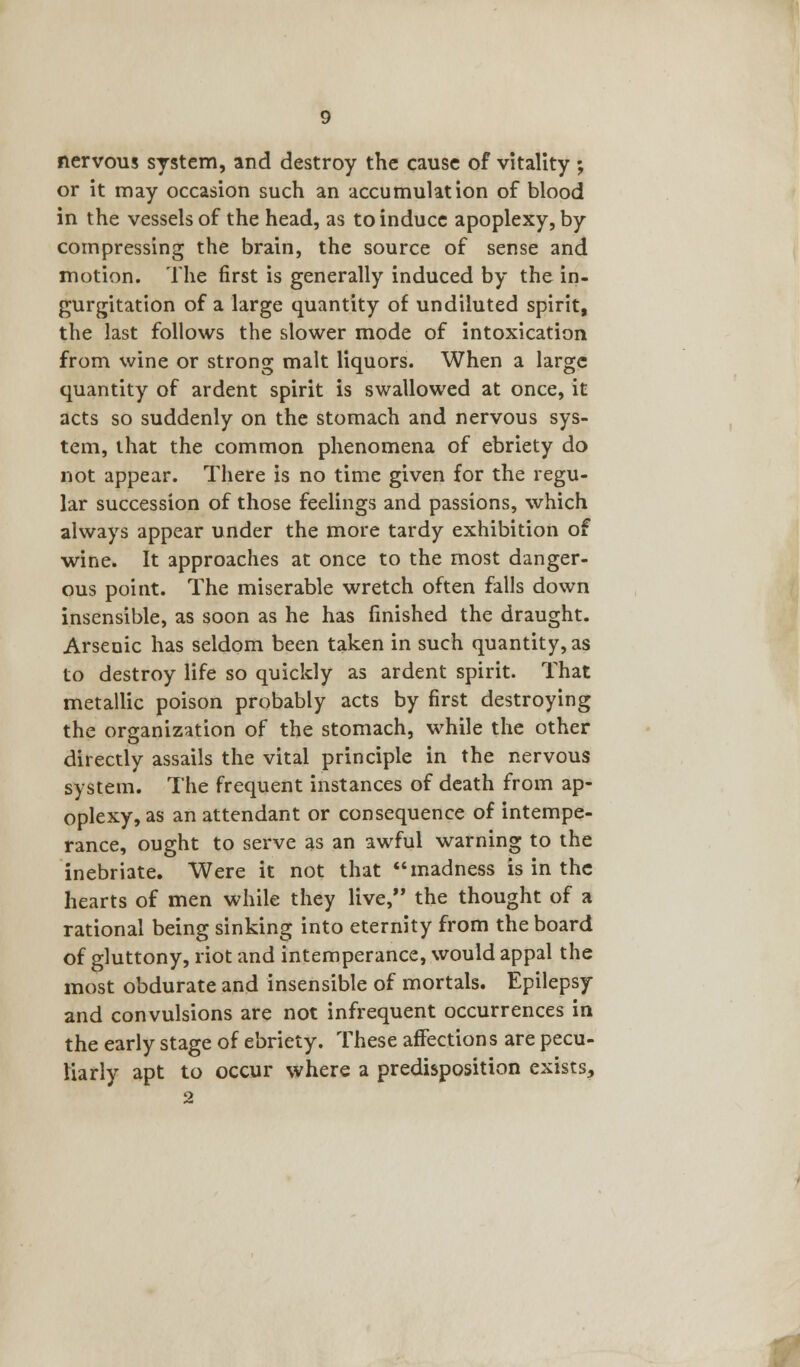 nervous system, and destroy the cause of vitality ; or it may occasion such an accumulation of blood in the vessels of the head, as to induce apoplexy, by compressing the brain, the source of sense and motion. The first is generally induced by the in- gurgitation of a large quantity of undiluted spirit, the last follows the slower mode of intoxication from wine or strong malt liquors. When a large quantity of ardent spirit is swallowed at once, it acts so suddenly on the stomach and nervous sys- tem, that the common phenomena of ebriety do not appear. There is no time given for the regu- lar succession of those feelings and passions, which always appear under the more tardy exhibition of wine. It approaches at once to the most danger- ous point. The miserable wretch often falls down insensible, as soon as he has finished the draught. Arsenic has seldom been taken in such quantity, as to destroy life so quickly as ardent spirit. That metallic poison probably acts by first destroying the organization of the stomach, while the other directly assails the vital principle in the nervous system. The frequent instances of death from ap- oplexy, as an attendant or consequence of intempe- rance, ought to serve as an awful warning to the inebriate. Were it not that madness is in the hearts of men while they live, the thought of a rational being sinking into eternity from the board of gluttony, riot and intemperance, would appal the most obdurate and insensible of mortals. Epilepsy and convulsions are not infrequent occurrences in the early stage of ebriety. These affections are pecu- liarly apt to occur where a predisposition exists, 2