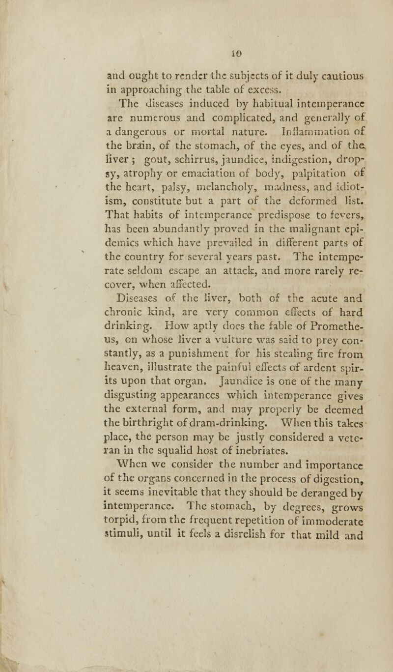 io and ought to render the subjects of it duly cautious in approaching the table of excess. The diseases induced by habitual intemperance are numerous and complicated, and generally of a dangerous or mortal nature. Inflammation of the brain, of the stomach, of the eyes, and of the, liver ; gout, schirrus, jaundice, indigestion, drop- sy, atrophy or emaciation of body, palpitation of the heart, palsy, melancholy, madness, and idiot- ism, constitute but a part of the deformed list. That habits of intemperance predispose to fevers, has been abundantly proved in the malignant epi- demics which have prevailed in different parts of the country for several years past. The intempe- rate seldom escape an attack, and more rarely re- cover, when affected. Diseases of the liver, both of the acute and chronic kind, are very common effects of hard drinking. How aptly does the fable of Promethe- us, on whose liver a vulture was said to prey con- stantly, as a punishment for his stealing fire from heaven, illustrate the painful effects of ardent spir- its upon that organ. Jaundice is one of the many disgusting appearances which intemperance gives the external form, and may properly be deemed the birthright of dram-drinking. When this takes place, the person may be justly considered a vete- ran in the squalid host of inebriates. When we consider the number and importance of the organs concerned in the process of digestion, it seems inevitable that they should be deranged by- intemperance. The stomach, by degrees, grows torpid, from the frequent repetition of immoderate stimuli, until it feels a disrelish for that mild and