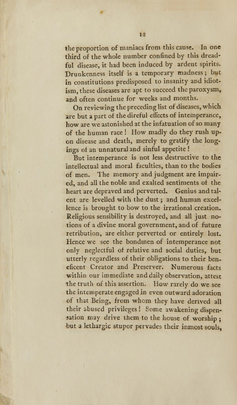 the proportion of maniacs from this cause. In one third of the whole number confined by this dread- ful disease, it had been induced by ardent spirits. Drunkenness itself is a temporary madness; but in constitutions predisposed to insanity and idiot- ism, these diseases are apt to succeed the paroxysm, and often continue for weeks and months. On reviewing the preceding list of diseases, which are but a part of the direful effects of intemperance, how are we astonished at the infatuation of so many of the human race ! How madly do they rush up- on disease and death, merely to gratify the long- ings of an unnatural and sinful appetite ! But intemperance is not less destructive to the intellectual and moral faculties, than to the bodies of men. The memory and judgment are impair- ed, and all the noble and exalted sentiments of the heart are depraved and perverted. Genius and tal- ent are levelled with the dust; and human excel- lence is brought to bow to the irrational creation. Religious sensibility is destroyed, and all just no- tions of a divine moral government, and of future retribution, are either perverted or entirely lost. Hence we see the bondmen of intemperance not only neglectful of relative and social duties, but utterly regardless of their obligations to their ben- eficent Creator and Preserver. Numerous facts within our immediate and daily observation, attest the truth of this assertion. How rarely do we see the intemperate engaged in even outward adoration of that Being, from whom they have derived all their abused privileges! Some awakening dispen- sation may drive them to the house of worship ; but a lethargic stupor pervades their inmost souls,