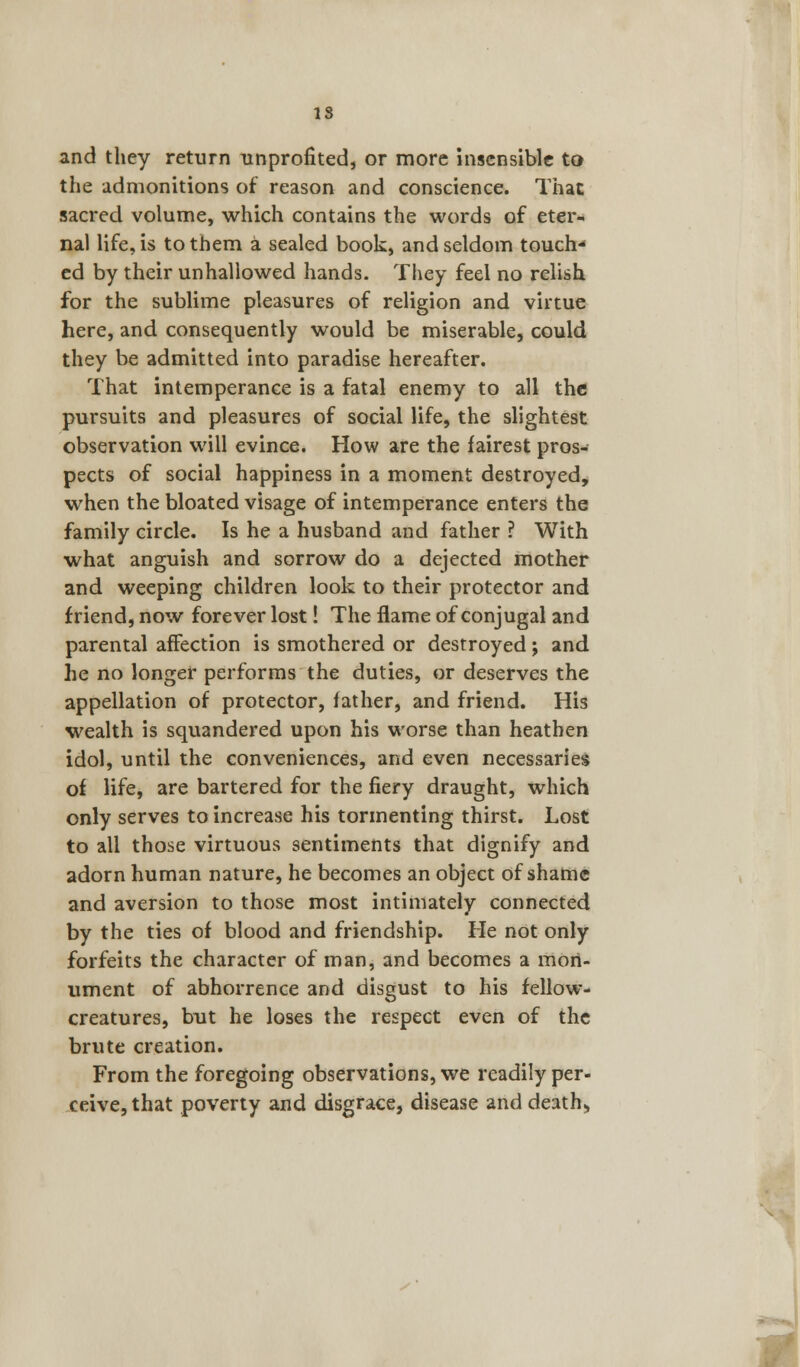 IS and they return unprofited, or more insensible to the admonitions of reason and conscience. That sacred volume, which contains the words of eter- nal life, is to them a sealed book, and seldom touch- ed by their unhallowed hands. They feel no relish for the sublime pleasures of religion and virtue here, and consequently would be miserable, could they be admitted into paradise hereafter. That intemperance is a fatal enemy to all the pursuits and pleasures of social life, the slightest observation will evince. How are the fairest pros- pects of social happiness in a moment destroyed, when the bloated visage of intemperance enters the family circle. Is he a husband and father ? With what anguish and sorrow do a dejected mother and weeping children look to their protector and friend, now forever lost! The flame of conjugal and parental affection is smothered or destroyed; and he no longer performs the duties, or deserves the appellation of protector, father, and friend. His wealth is squandered upon his worse than heathen idol, until the conveniences, and even necessaries of life, are bartered for the fiery draught, which only serves to increase his tormenting thirst. Lost to all those virtuous sentiments that dignify and adorn human nature, he becomes an object of shame and aversion to those most intimately connected by the ties of blood and friendship. He not only forfeits the character of man, and becomes a mon- ument of abhorrence and disgust to his fellow- creatures, but he loses the respect even of the brute creation. From the foregoing observations, we readily per- ceive, that poverty and disgrace, disease and death.,