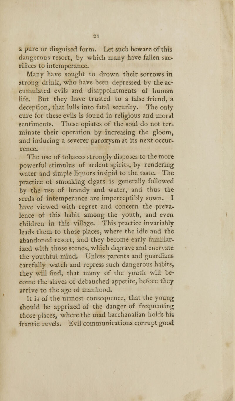i!l a pure or disguised form. Let such beware of this dangerous resort, by which many have fallen sac- rifices to intemperance. Many have sought to drown their sorrows in strong drink, who have been depressed by the ac- cumulated evils and disappointments of human life. But they have trusted to a false friend, a deception, that lulls into fatal security. The only cure for these evils is found in religious and moral sentiments. These opiates of the soul do not ter- minate their operation by increasing the gloom, and inducing a severer paroxysm at its next occur- rence. The use of tobacco strongly disposes to the more powerful stimulus of ardent spirits, by rendering water and simple liquors insipid to the taste. The practice of smoaking cigars is generally followed by the use of brandy and water, and thus the seeds of intemperance are imperceptibly sown. I have viewed with regret and concern the preva- lence of this habit among the youth, and even children in this village. This practice invariably leads them to those places, where the idle and the abandoned resort, and they become early familiar- ized with those scenes, which deprave and enervate the youthful mind. Unless parents and guardians carefully watch and repress such dangerous habits, they will find, that many of the youth will be- come the slaves of debauched appetite, before they arrive to the age of manhood. It is of the utmost consequence, that the young should be apprized of the danger of frequenting those places, where the mad bacchanalian holds his frantic revels. Evil communications corrupt good