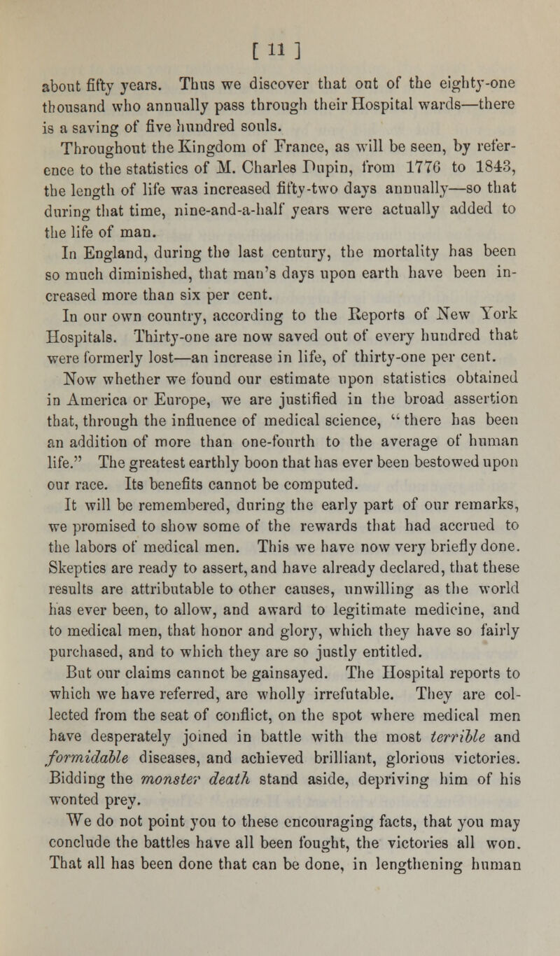 [11] about fifty }Tears. Thus we discover that out of the eighty-one thousand who annually pass through their Hospital wards—there is a saving of five hundred souls. Throughout the Kingdom of France, as will be seen, by refer- ence to the statistics of M. Charles Pupin, from 1776 to 1843, the leDgth of life wa3 increased fifty-two days annually—so that during that time, nine-and-a-half years were actually added to the life of man. In England, during the last century, the mortality has been so much diminished, that man's days upon earth have been in- creased more than six per cent. In our own country, according to the Eeports of New York Hospitals. Thirty-one are now saved out of every hundred that were formerly lost—an increase in life, of thirty-one per cent. Now whether we found our estimate upon statistics obtained in America or Europe, we are justified in the broad assertion that, through the influence of medical science,  there has been an addition of more than one-fourth to the average of human life. The greatest earthly boon that has ever been bestowed upon our race. Its benefits cannot be computed. It will be remembered, during the early part of our remarks, we promised to show some of the rewards that had accrued to the labors of medical men. This we have now very briefly done. Skeptics are ready to assert, and have already declared, that these results are attributable to other causes, unwilling as the world has ever been, to allow, and award to legitimate medicine, and to medical men, that honor and glory, which they have so fairly purchased, and to which they are so justly entitled. But our claims cannot be gainsayed. The Hospital reports to which we have referred, are wholly irrefutable. They are col- lected from the seat of conflict, on the spot where medical men have desperately joined in battle with the most terrible and formidable diseases, and achieved brilliant, glorious victories. Bidding the monster death stand aside, depriving him of his wonted prey. We do not point you to these encouraging facts, that you may conclude the battles have all been fought, the victories all won. That all has been done that can be done, in lengthening human