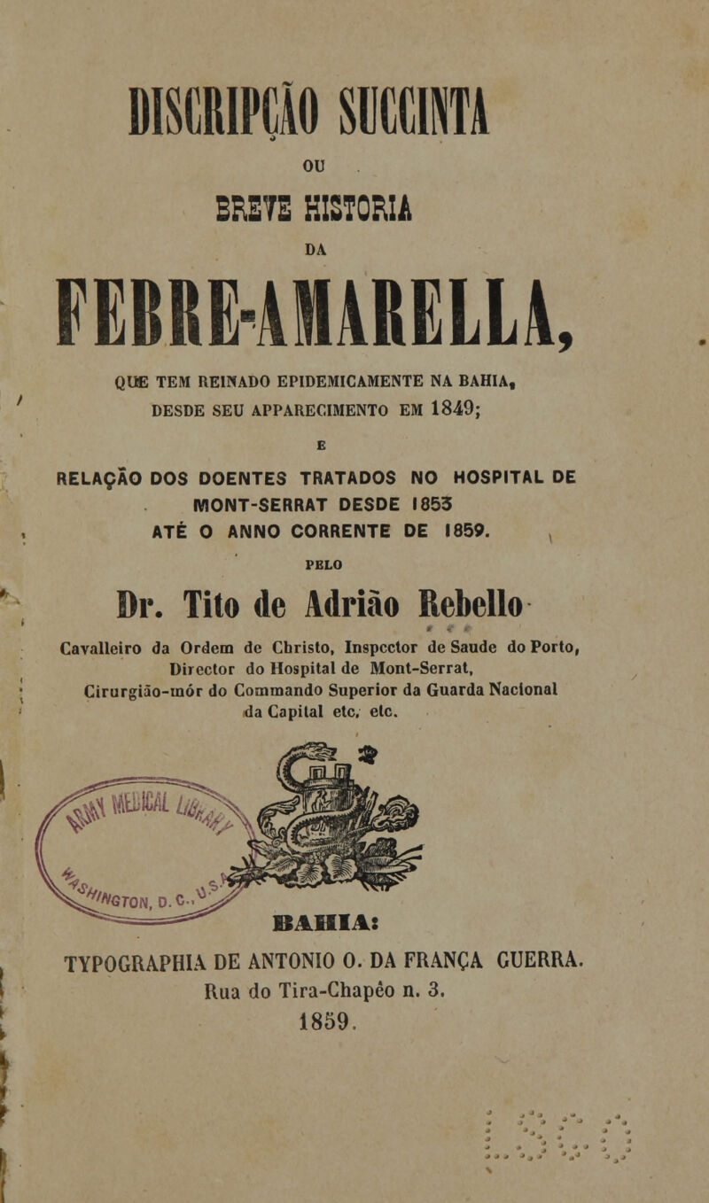 / DISCRIPCÃO «1NTA ou DA FEBRE4M4RELL4, QUE TEM REINADO EPIDEMICAMENTE NA BAHIA, DESDE SEU APPARECIMENTO EM 1849; RELAÇÃO DOS DOENTES TRATADOS NO HOSPITAL DE MONT-SERRAT DESDE 1853 ATÉ O ANNO CORRENTE DE 1859. PELO Dr. Tito de Adrião Rebello Cavalleiro da Ordem de Christo, Inspector de Saúde do Porto, Director do Hospital de Mont-Serrat, Cirurgião-raór do Commando Superior da Guarda Nacional da Capital etc. etc. BAHIA: TYPOGRAPHIA DE ANTÓNIO 0. DA FRANÇA GUERRA. Rua do Tira-Chapêo n. 3. 1859.