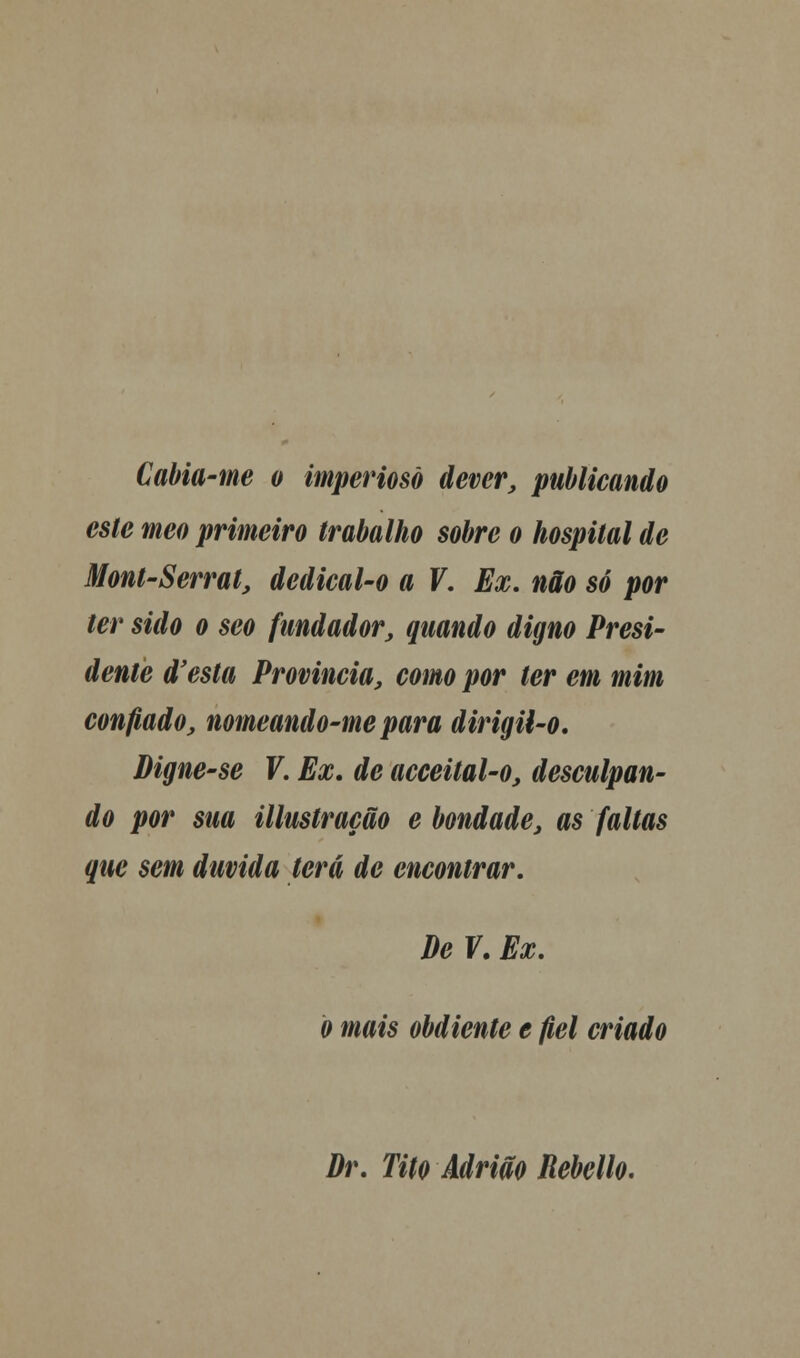 Cabia-me o imperioso dever, publicando este meo primeiro trabalho sobre o hospital de Mont-Serrat, dedical-o a V. Ex. não só por ter sido o seo fundador, quando digno Presi- dente d'esta Provinda, como por ter em mim confiado, nomeando-me para dirigil-o. Digne-se V. Ex. de acceital-o, desculpan- do por sua illustração e bondade, as faltas que sem duvida terá de encontrar. De V. Ex. o mais obdiente e fiel criado Dr. Tito Adrião Rebello.