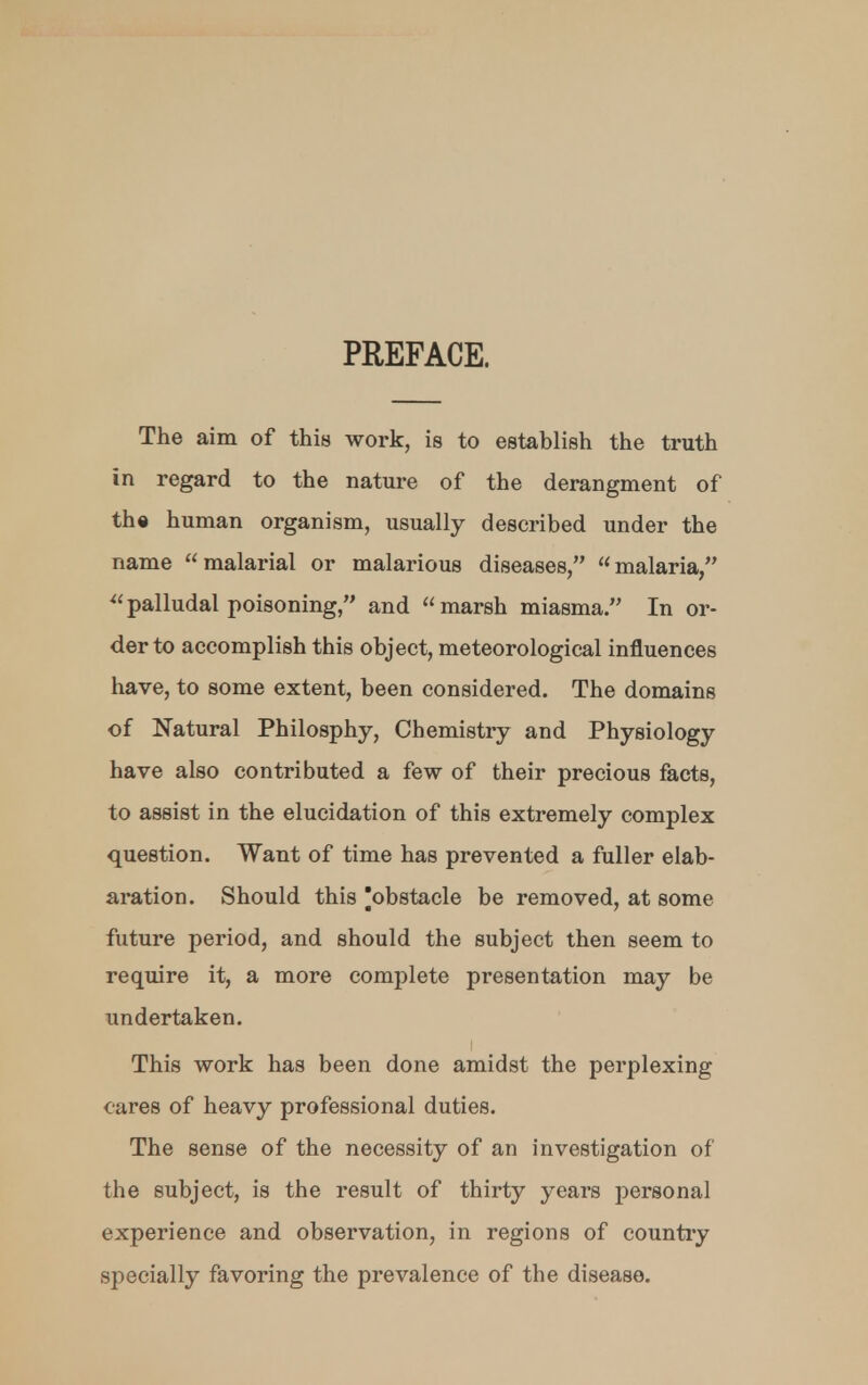 PREFACE. The aim of this work, is to establish the truth in regard to the nature of the derangment of the human organism, usually described under the name malarial or malarious diseases, malaria, palludal poisoning, and marsh miasma. In or- der to accomplish this object, meteorological influences have, to some extent, been considered. The domains of Natural Philosphy, Chemistry and Physiology have also contributed a few of their precious facts, to assist in the elucidation of this extremely complex question. Want of time has prevented a fuller elab- aration. Should this obstacle be removed, at some future period, and should the subject then seem to require it, a more complete presentation may be undertaken. i This work has been done amidst the perplexing cares of heavy professional duties. The sense of the necessity of an investigation of the subject, is the result of thirty years personal experience and observation, in regions of country specially favoring the prevalence of the disease.