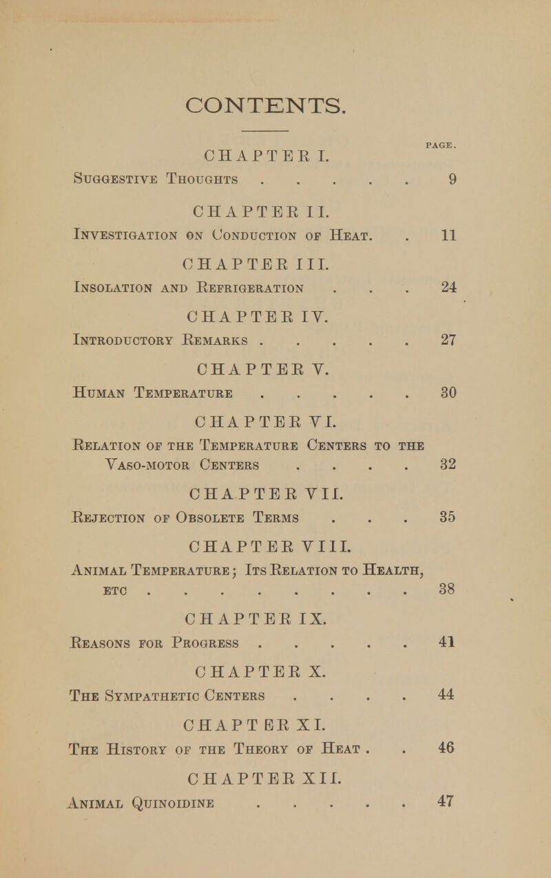 CONTENTS. PAGE. CHAPTEE I. Suggestive Thoughts 9 CHAPTEE II. Investigation on Conduction op Heat. . 11 CHAPTEE III. Insolation and Eeprigeration ... 24 CHAPTEE IV. Introductory Eemarks 27 CHAPTEE Y. Human Temperature 30 CHAPTEE VI. Eelation op the Temperature Centers to the Yaso-motor Centers .... 32 CHAPTEE VII. Eejection op Obsolete Terms ... 35 CHAPTEE VIII. Animal Temperature ; Its Eelation to Health, etc 38 CHAPTEE IX. Eeasons for Progress 41 CHAPTEE X. The Sympathetic Centers .... 44 CHAPT EE XI. The History of the Theory of Heat . . 46 CHAPTEE XII. Animal Quinoidine 47