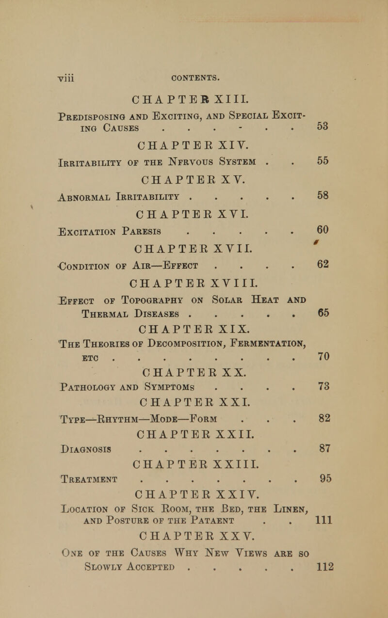 CHAPTER XIII. Predisposing and Exciting, and Special Excit- ing Causes ...... 53 CHAPTEE XIV. Irritability of the Nfrvous System . . 55 CHAPTER XV. Abnormal Irritability 58 CHAPTER XYI. Excitation Paresis 60 CHAPTER XVII. •Condition of Air—Effect .... 62 CHAPTERXVIII. Effect of Topography on Solar Heat and Thermal Diseases 65 CHAPTER XIX. The Theories of Decomposition, Fermentation, etc ........ 70 CHAPTER XX. Pathology and Symptoms .... 73 CHAPTER XXI. Type—Rhythm—Mode—Form ... 82 CHAPTER XXII. Diagnosis 87 CHAPTER XXIII. Treatment 95 CHAPTER XXIV. Location of Sick Room, the Bed, the Linen, and Posture of the Pataent . . Ill CHAPTER XXV. One of the Causes Why New Views are so Slowly Accepted 112