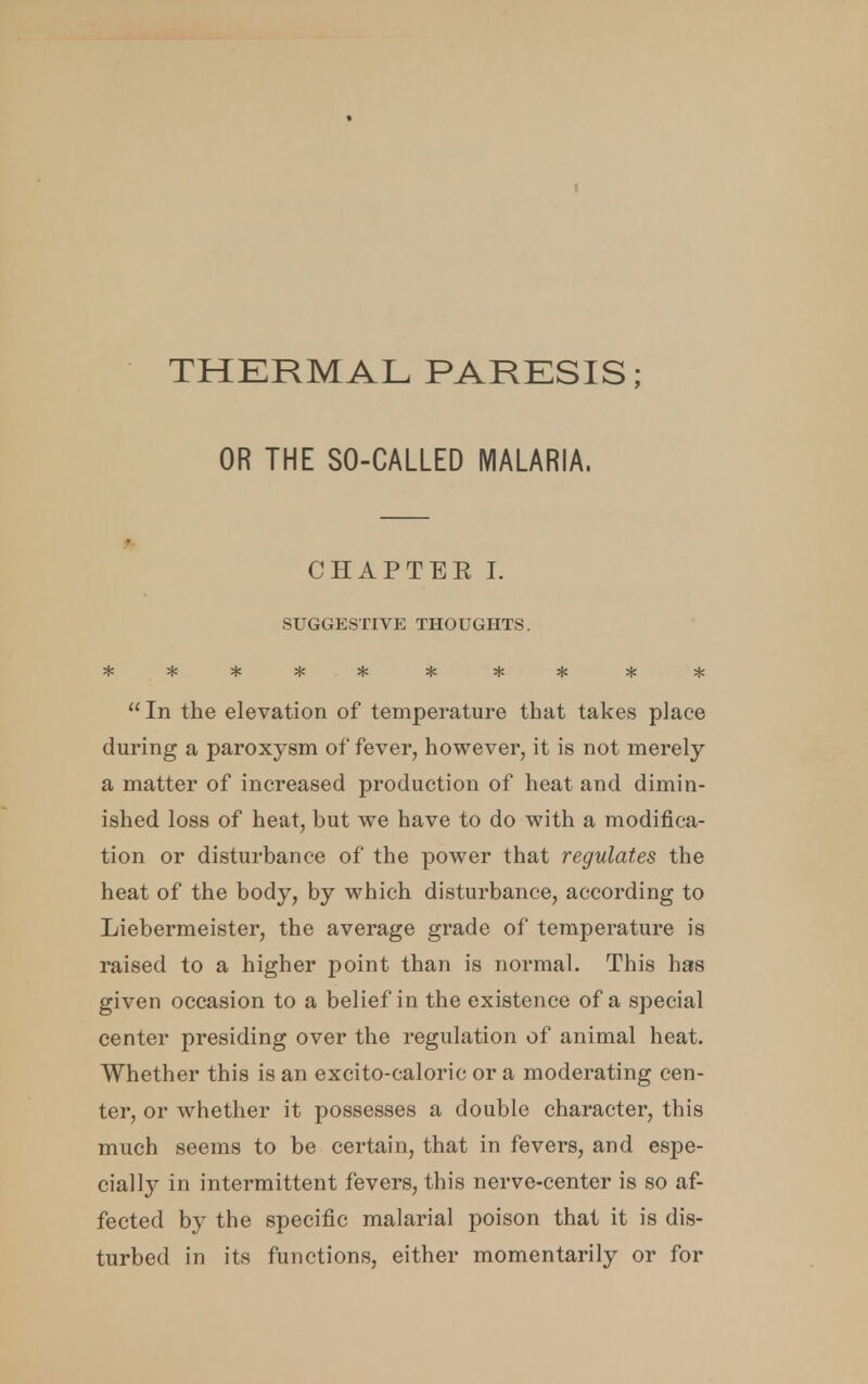 THERMAL PARESIS; OR THE SO-CALLED MALARIA, CHAPTEE I. SUGGESTIVE THOUGHTS. In the elevation of temperature that takes place during a paroxysm of fever, however, it is not merely a matter of increased production of heat and dimin- ished loss of heat, but we have to do with a modifica- tion or disturbance of the power that regulates the heat of the body, by which disturbance, according to Liebermeister, the average grade of temperature is raised to a higher point than is normal. This has given occasion to a belief in the existence of a special center presiding over the regulation of animal heat. Whether this is an excito-caloric or a moderating cen- ter, or whether it possesses a double character, this much seems to be certain, that in fevers, and espe- cially in intermittent fevers, this nerve-center is so af- fected by the specific malarial poison that it is dis- turbed in its functions, either momentarily or for