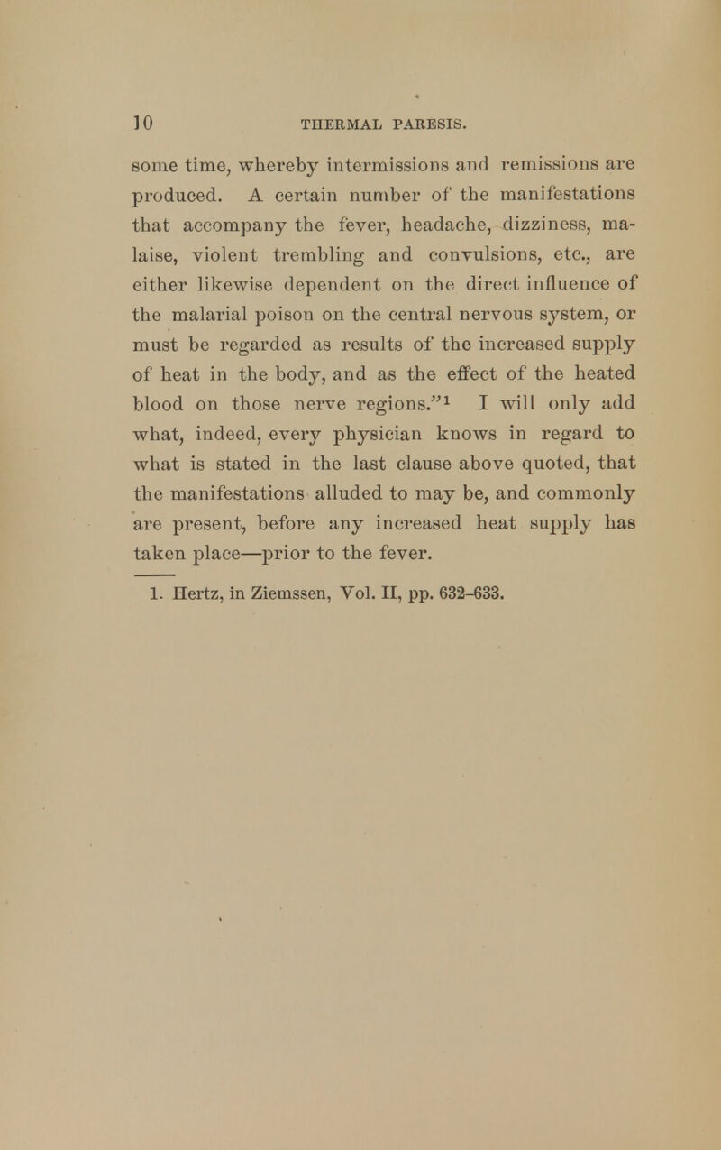 some time, whereby intermissions and remissions are produced. A certain number of the manifestations that accompany the fever, headache, dizziness, ma- laise, violent trembling and convulsions, etc., are either likewise dependent on the direct influence of the malarial poison on the central nervous system, or must be regarded as results of the increased supply of heat in the body, and as the effect of the heated blood on those nerve regions.1 I will only add what, indeed, every physician knows in regard to what is stated in the last clause above quoted, that the manifestations alluded to may be, and commonly are present, before any increased heat supply has taken place—prior to the fever. 1. Hertz, in Ziemssen, Vol. II, pp. 632-633.