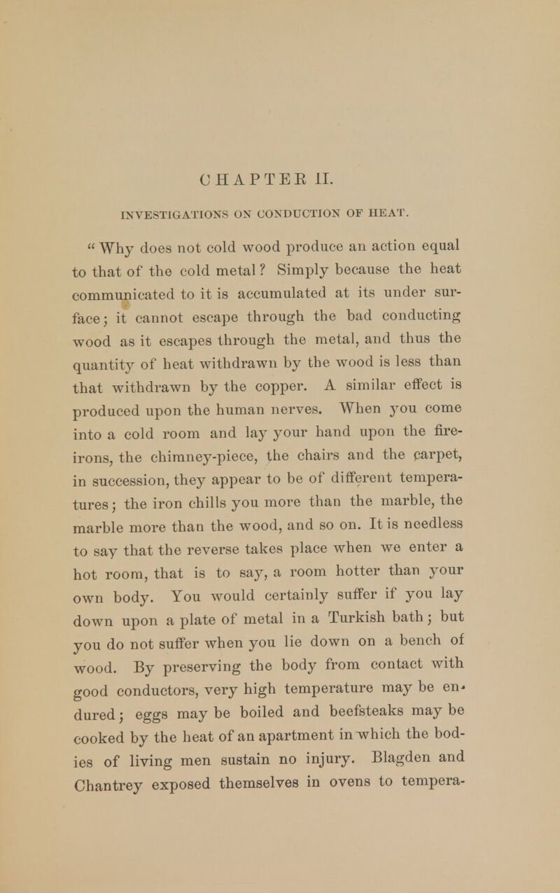 INVESTIGATIONS ON CONDUCTION OF HEAT.  Why does not cold wood produce an action equal to that of the cold metal ? Simply because the heat communicated to it is accumulated at its under sur- face; it cannot escape through the bad conducting wood as it escapes through the metal, and thus the quantity of heat withdrawn by the wood is less than that withdrawn by the copper. A similar effect is produced upon the human nerves. When you come into a cold room and lay your hand upon the fire- irons, the chimney-piece, the chairs and the carpet, in succession, they appear to be of different tempera- tures; the iron chills you more than the marble, the marble more than the wood, and so on. It is needless to say that the reverse takes place when we enter a hot room, that is to say, a room hotter than your own body. You would certainly suffer if you lay down upon a plate of metal in a Turkish bath; but you do not suffer when you lie down on a bench of wood. By preserving the body from contact with good conductors, very high temperature may be en* dured; eggs may be boiled and beefsteaks may be cooked by the heat of an apartment in which the bod- ies of living men sustain no injury. Blagden and Chantrey exposed themselves in ovens to tempera-