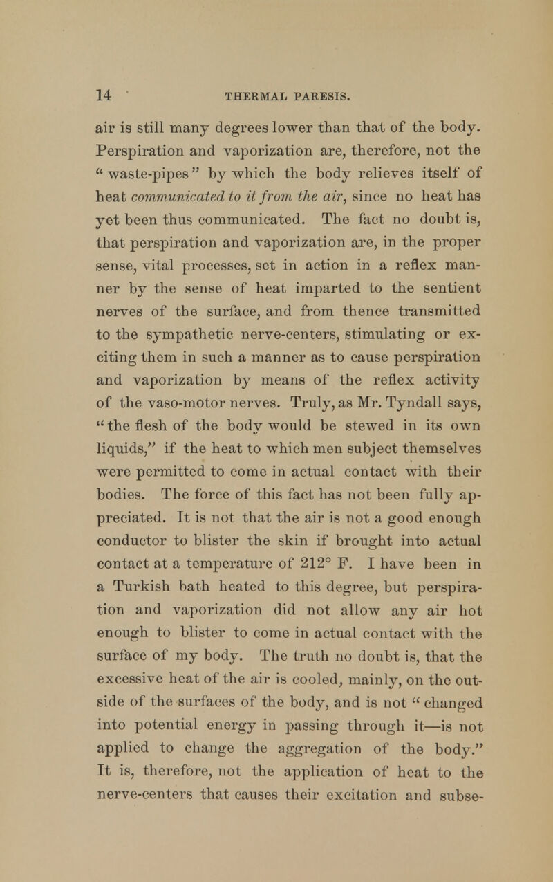 air is still many degrees lower than that of the body. Perspiration and vaporization are, therefore, not the  waste-pipes by which the body relieves itself of heat communicated to it from the air, since no heat has yet been thus communicated. The fact no doubt is, that perspiration and vaporization are, in the proper sense, vital processes, set in action in a reflex man- ner by the sense of heat imparted to the sentient nerves of the surface, and from thence transmitted to the sympathetic nerve-centers, stimulating or ex- citing them in such a manner as to cause perspiration and vaporization by means of the reflex activity of the vaso-motor nerves. Truly, as Mr. Tyndall says,  the flesh of the body would be stewed in its own liquids, if the heat to which men subject themselves were permitted to come in actual contact with their bodies. The force of this fact has not been fully ap- preciated. It is not that the air is not a good enough conductor to blister the skin if brought into actual contact at a temperature of 212° F. I have been in a Turkish bath heated to this degree, but perspira- tion and vaporization did not allow any air hot enough to blister to come in actual contact with the surface of my body. The truth no doubt is, that the excessive heat of the air is cooled, mainly, on the out- side of the surfaces of the body, and is not  changed into potential energy in passing through it—is not applied to change the aggregation of the body. It is, therefore, not the application of heat to the nerve-centers that causes their excitation and subse-