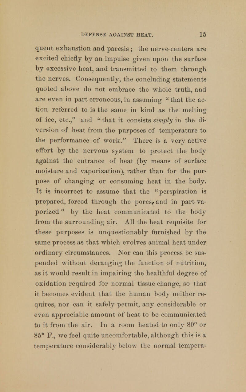 quent exhaustion and paresis ; the nerve-centers are excited chiefly by an impulse given upon the surface by excessive heat, and transmitted to them through the nerves. Consequently, the concluding statements quoted above do not embrace the whole truth, and are even in part erroneous, in assuming  that the ac- tion referred to is the same in kind as the melting of ice, etc., and that it consists simply in the di- version of heat from the purposes of temperature to the performance of work. There is a very active effort by the nervous system to protect the body against the entrance of heat (by means of surface moisture and vaporization), rather than for the pur- pose of changing or consuming heat in the body. It is incorrect to assume that the perspiration is prepared, forced through the pores, and in part va- porized  by the heat communicated to the body from the surrounding air. All the heat requisite for these purposes is unquestionably furnished by the same process as that which evolves animal heat under ordinary circumstances. Nor can this process be sus- pended without deranging the function of nutrition, as it would result in impairing the healthful degree of oxidation required for normal tissue change, so that it becomes evident that the human body neither re- quires, nor can it safely permit, any considerable or even appreciable amount of heat to be communicated to it from the air. In a room heated to only 80° or 85° F., we feel quite uncomfortable, although this is a temperature considerably below the normal tempera-