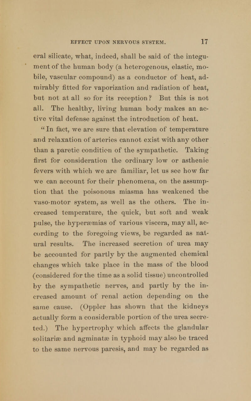 eral silicate, what, indeed, shall be said of the integu- ment of the human body (a heterogenous, elastic, mo- bile, vascular compound) as a conductor of heat, ad- mirably fitted for vaporization and radiation of heat, but not at all so for its reception ? But this is not all. The healthy, living human body makes an ac- tive vital defense against the introduction of heat. In fact, we are sure that elevation of temperature and relaxation of arteries cannot exist with any other than a paretic condition of the sympathetic. Taking first for consideration the ordinary low or asthenic fevers with which we are familiar, let us see how far we can account for their phenomena, on the assump- tion that the poisonous miasma has weakened the vaso-motor system, as well as the others. The in- creased temperature, the quick, but soft and weak pulse, the hyperemias of various viscera, may all, ac- cording to the foregoing views, be regarded as nat- ural results. The increased secretion of urea may be accounted for partly by the augmented chemical changes which take place in the mass of the blood (considered for the time as a solid tissue) uncontrolled by the sympathetic nerves, and partly by the in- creased amount of renal action depending on the same cause. (Oppler has shown that the kidneys actually form a considerable portion of the urea secre- ted.) The hypertrophy which atfects the glandular solitarise and agminate in typhoid may also be traced to the same nervous paresis, and may be regarded as