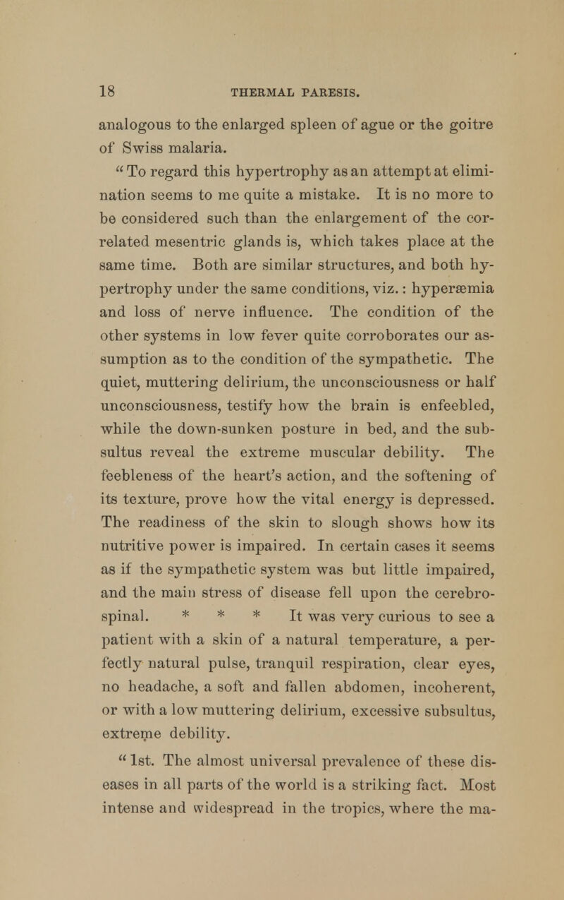 analogous to the enlarged spleen of ague or the goitre of Swiss malaria. To regard this hypertrophy as an attempt at elimi- nation seems to me quite a mistake. It is no more to be considered such than the enlargement of the cor- related mesentric glands is, which takes place at the same time. Both are similar structures, and both hy- pertrophy under the same conditions, viz.: hypersemia and loss of nerve influence. The condition of the other systems in low fever quite corroborates our as- sumption as to the condition of the sympathetic. The quiet, muttering delirium, the unconsciousness or half unconsciousness, testify how the brain is enfeebled, while the down-sunken posture in bed, and the sub- sultus reveal the extreme muscular debility. The feebleness of the heart's action, and the softening of its texture, prove how the vital energy is depressed. The readiness of the skin to slough shows how its nutritive power is impaired. In certain cases it seems as if the sympathetic system was but little impaired, and the main stress of disease fell upon the cerebro- spinal. * * * It was very curious to see a patient with a skin of a natural temperature, a per- fectly natural pulse, tranquil respiration, clear eyes, no headache, a soft and fallen abdomen, incoherent, or with a low muttering delirium, excessive subsultus, extreme debility. 1st. The almost universal prevalence of these dis- eases in all parts of the world is a striking fact. Most intense and widespread in the tropics, where the ma-