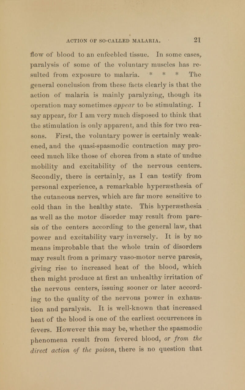 flow of blood to an enfeebled tissue. In some eases,, paralysis of some of the voluntary muscles has re- sulted from exposure to malaria. * * * The general conclusion from these facts clearly is that the action of malaria is mainly paralyzing, though its operation may sometimes appear to be stimulating. I say appear, for I am very much disposed to think that the stimulation is only apparent, and this for two rea- sons. First, the voluntary power is certainly weak- ened, and the quasi-spasmodic contraction may pro- ceed much like those of chorea from a state of undue mobility and excitability of the nervous centers. Secondly, there is certainly, as I can testify from personal experience, a remarkable hyperesthesia of the cutaneous nerves, which are far more sensitive to cold than in the healthy state. This hyperesthesia as well as the motor disorder may result from pare- sis of the centers according to the general law, that power and excitability vary inversely. It is by no means improbable that the whole train of disorders may result from a primary vaso-motor nerve paresis, giving rise to increased heat of the blood, which then might produce at first an unhealthy irritation of the nervous centers, issuing sooner or later accord- ing to the quality of the nervous power in exhaus- tion and paralysis. It is well-known that increased heat of the blood is one of the earliest occurrences in fevers. However this may be, whether the spasmodic phenomena result from fevered blood, or from the direct action of the poison, there is no question that
