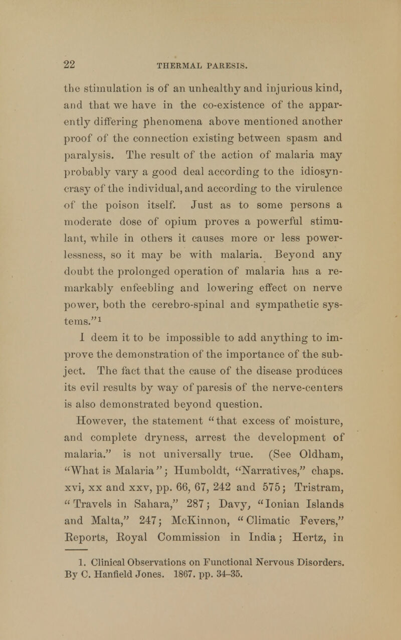 the stimulation is of an unhealthy and injurious kind, and that we have in the co-existence of the appar- ently differing phenomena above mentioned another proof of the connection existing between spasm and paralysis. The result of the action of malaria may probably vary a good deal according to the idiosyn- crasy of the individual, and according to the virulence of the poison itself. Just as to some persons a moderate dose of opium proves a powerful stimu- lant, while in others it causes more or less power- Lessness, so it may be with malaria. Bej-ond any doubt the prolonged operation of malaria has a re- markably enfeebling and lowering effect on nerve power, both the cerebro-spinal and sympathetic sys- tems.1 I deem it to be impossible to add anything to im- prove the demonstration of the importance of the sub- ject. The fact that the cause of the disease produces its evil results by way of paresis of the nerve-centers is also demonstrated beyond question. However, the statement that excess of moisture, and complete dryness, arrest the development of malaria. is not universally true. (See Oldham, What is Malaria; Humboldt, Narratives, chaps, xvi, xx and xxv, pp. 66, 67, 242 and 575; Tristram,  Travels in Sahara, 287; Davy,  Ionian Islands and Malta, 247; McKinnon, Climatic Fevers, Reports, Royal Commission in India; Hertz, in 1. Clinical Observations on Functional Nervous Disorders. By C. Hanfield Jones. 1867. pp. 34-35.