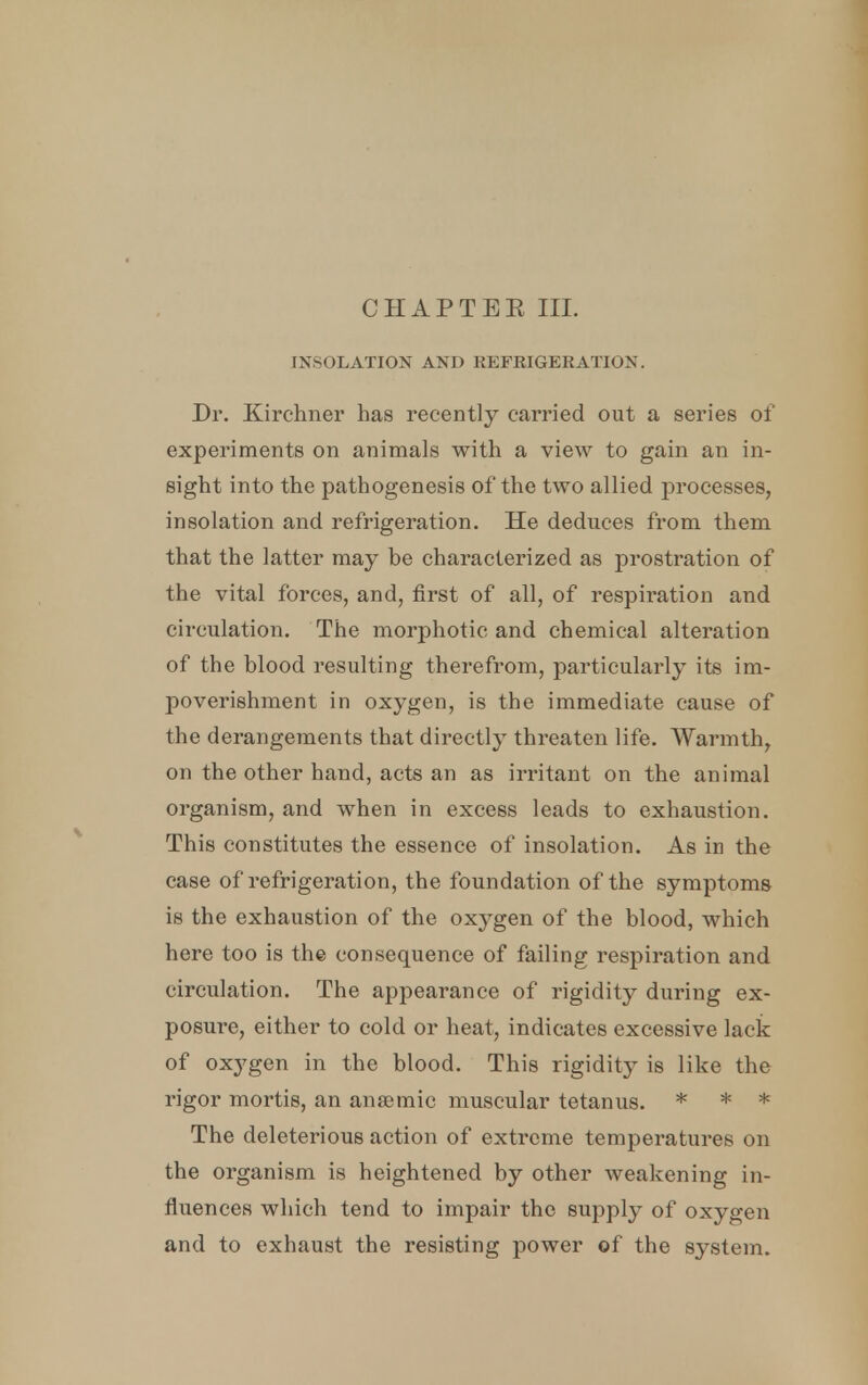 CH APT EE IIL INSOLATION AND REFRIGERATION. Dr. Kirchner has recently carried out a series of experiments on animals with a view to gain an in- sight into the pathogenesis of the two allied processes, insolation and refrigeration. He deduces from them that the latter may be characterized as prostration of the vital forces, and, first of all, of respiration and circulation. The morphotic and chemical alteration of the blood resulting therefrom, particularly its im- poverishment in oxygen, is the immediate cause of the derangements that directly threaten life. Warmth, on the other hand, acts an as irritant on the animal organism, and when in excess leads to exhaustion. This constitutes the essence of insolation. As in the case of refrigeration, the foundation of the symptoms is the exhaustion of the oxygen of the blood, which here too is the consequence of failing respiration and circulation. The appearance of rigidity during ex- posm*e, either to cold or heat, indicates excessive lack of oxygen in the blood. This rigidity is like the rigor mortis, an anaemic muscular tetanus. * * * The deleterious action of extreme temperatures on the organism is heightened by other weakening in- fluences which tend to impair the supply of oxygen and to exhaust the resisting power of the system.