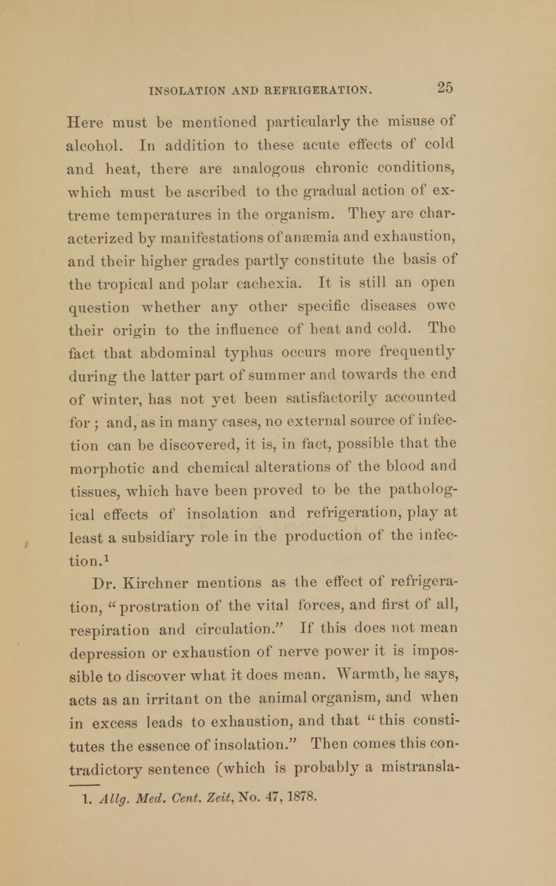 Here must be mentioned particularly the misuse of alcohol. In addition to these acute effects of cold and heat, there are analogous chronic conditions, which must be ascribed to the gradual action of ex- treme temperatures in the organism. They are char- acterized by manifestations of ansemia and exhaustion, and their higher grades partly constitute the basis of the tropical and polar cachexia. It is still an open question whether any other specific diseases owe their origin to the influence of heat and cold. The fact that abdominal typhus occurs more frequently during the latter part of summer and towards the end of winter, has not yet been satisfactorily accounted for ; and, as in many cases, no external source of infec- tion can be discovered, it is, in fact, possible that the morphotic and chemical alterations of the blood and tissues, which have been proved to be the patholog- ical effects of insolation and refrigeration, play at least a subsidiary role in the production of the infec- tion.1 Dr. Kirchner mentions as the effect of refrigera- tion, prostration of the vital forces, and first of all, respiration and circulation. If this does not mean depression or exhaustion of nerve power it is impos- sible to discover what it does mean. Warmth, he says, acts as an irritant on the animal organism, and when in excess leads to exhaustion, and that  this consti- tutes the essence of insolation. Then comes this con- tradictory sentence (which is probably a mistransla- 1. Allg. Med. Cent. Zeit,^o. 47, 1878.