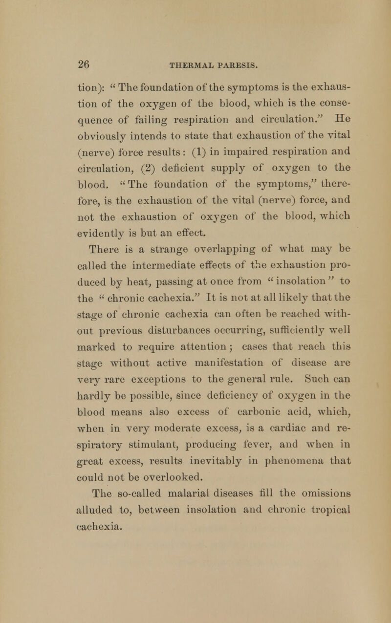 tion):  The foundation of the symptoms is the exhaus- tion of the oxygen of the blood, which is the conse- quence of failing respiration and circulation. He obviously intends to state that exhaustion of the vital (nerve) force results: (1) in impaired respiration and circulation, (2) deficient supply of oxygen to the blood.  The foundation of the symptoms, there- fore, is the exhaustion of the vital (nerve) force, and not the exhaustion of oxygen of the blood, which evidently is but an effect. There is a strange overlapping of what may be called the intermediate effects of the exhaustion pro- duced by heat, passing at once from  insolation  to the  chronic cachexia. It is not at all likely that the stage of chronic cachexia can often be reached with- out previous disturbances occurring, sufficiently well marked to require attention ; cases that reach this stage without active manifestation of disease are very rare exceptions to the general rule. Such can hardly be possible, since deficiency of oxygen in the blood means also excess of carbonic acid, which, when in very moderate excess, is a cardiac and re- spiratory stimulant, producing fever, and when in great excess, results inevitably in phenomena that could not be overlooked. The so-called malarial diseases fill the omissions alluded to, between insolation and chronic tropical cachexia.