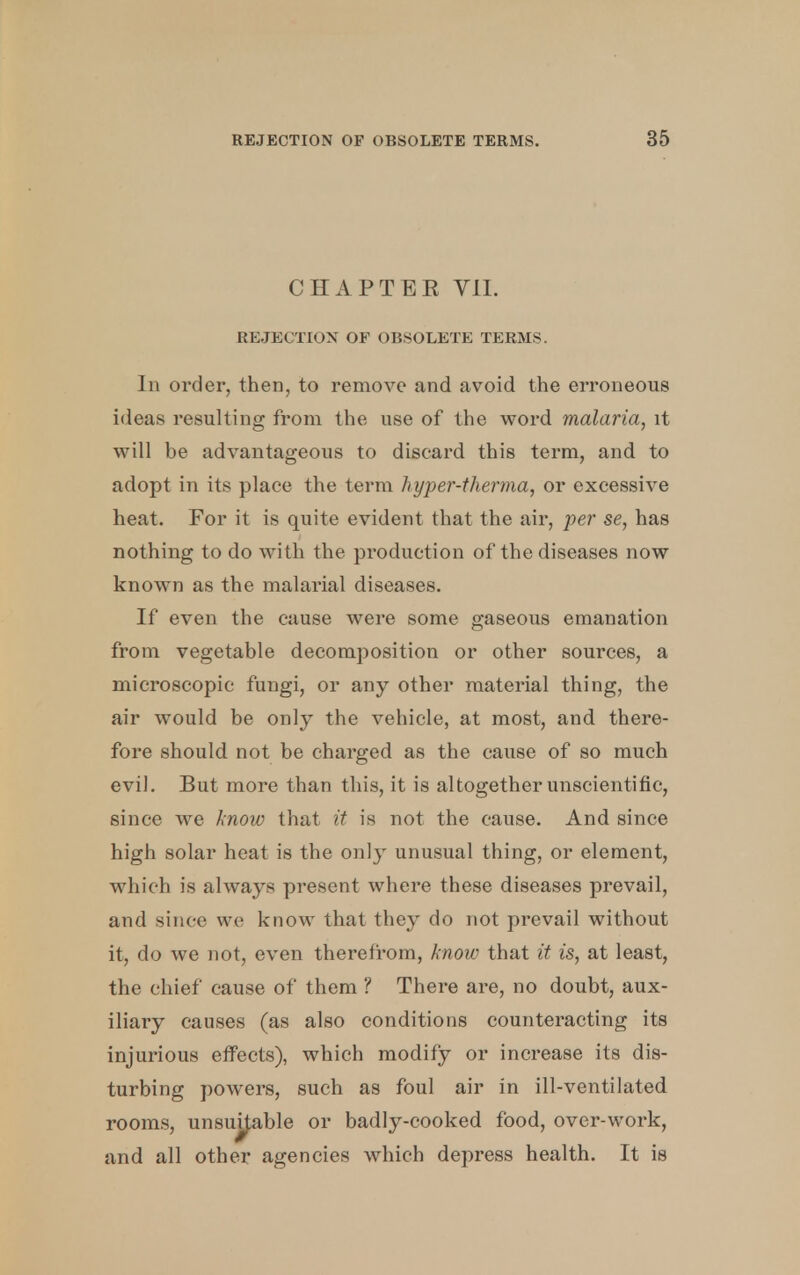 CHAPTER VII. REJECTION OF OBSOLETE TERMS. In order, then, to remove and avoid the erroneous ideas resulting from the use of the word malaria, it will be advantageous to discard this term, and to adopt in its place the term hyper-therma, or excessive heat. For it is quite evident that the air, per se, has nothing to do with the production of the diseases now known as the malarial diseases. If even the cause were some gaseous emanation from vegetable decomposition or other sources, a microscopic fungi, or any other material thing, the air would be only the vehicle, at most, and there- fore should not be charged as the cause of so much evil. But more than this, it is altogether unscientific, since we know that it is not the cause. And since high solar heat is the only unusual thing, or element, which is always present where these diseases prevail, and since we know that they do not prevail without it, do we not, even therefrom, know that it is, at least, the chief cause of them ? There are, no doubt, aux- iliary causes (as also conditions counteracting its injurious effects), which modify or increase its dis- turbing powers, such as foul air in ill-ventilated rooms, unsujjable or badly-cooked food, over-work, and all other agencies which depress health. It is