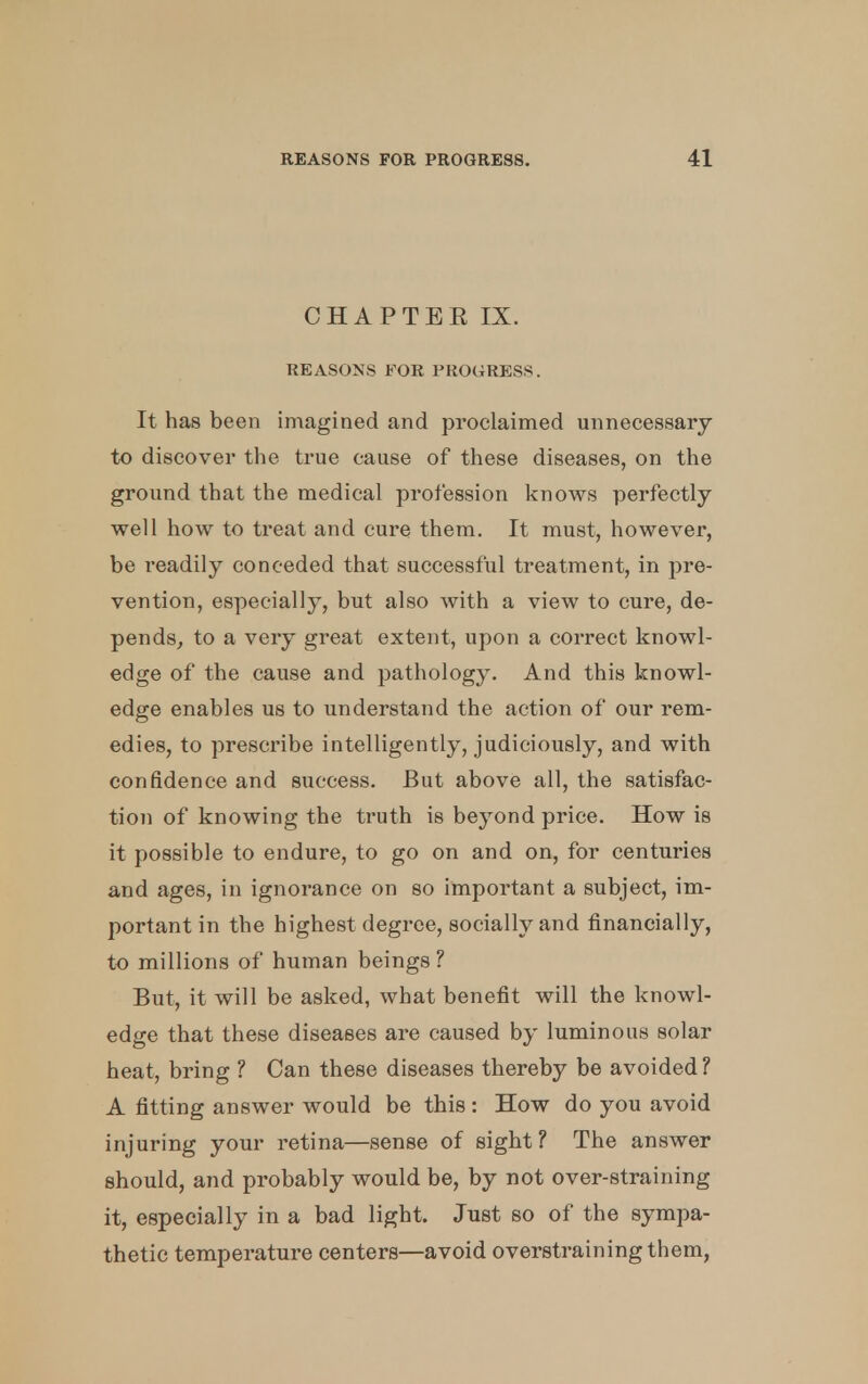 CHAP TEE IX. REASONS FOR PROGRESS. It has been imagined and proclaimed unnecessary to discover the true cause of these diseases, on the ground that the medical profession knows perfectly well how to treat and cure them. It must, however, be readily conceded that successful treatment, in pre- vention, especially, but also with a view to cure, de- pends, to a very great extent, upon a correct knowl- edge of the cause and pathology. And this knowl- edge enables us to understand the action of our rem- edies, to prescribe intelligently, judiciously, and with confidence and success. But above all, the satisfac- tion of knowing the truth is beyond price. How is it possible to endure, to go on and on, for centuries and ages, in ignorance on so important a subject, im- portant in the highest degree, socially and financially, to millions of human beings ? But, it will be asked, what benefit will the knowl- edge that these diseases are caused by luminous solar heat, bring ? Can these diseases thereby be avoided ? A fitting answer would be this : How do you avoid injuring your retina—sense of sight ? The answer should, and probably would be, by not over-straining it, especially in a bad light. Just so of the sympa- thetic temperature centers—avoid overstraining them,