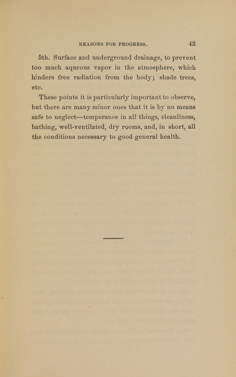 5th. Surface and underground drainage, to prevent too much aqueous vapor in the atmosphere, which hinders free radiation from the body; shade trees, etc. These points it is particularly important to observe, but there are many minor ones that it is by no means safe to neglect—temperance in all things, cleanliness, bathing, well-ventilated, dry rooms, and, in short, all the conditions necessary to good general health.