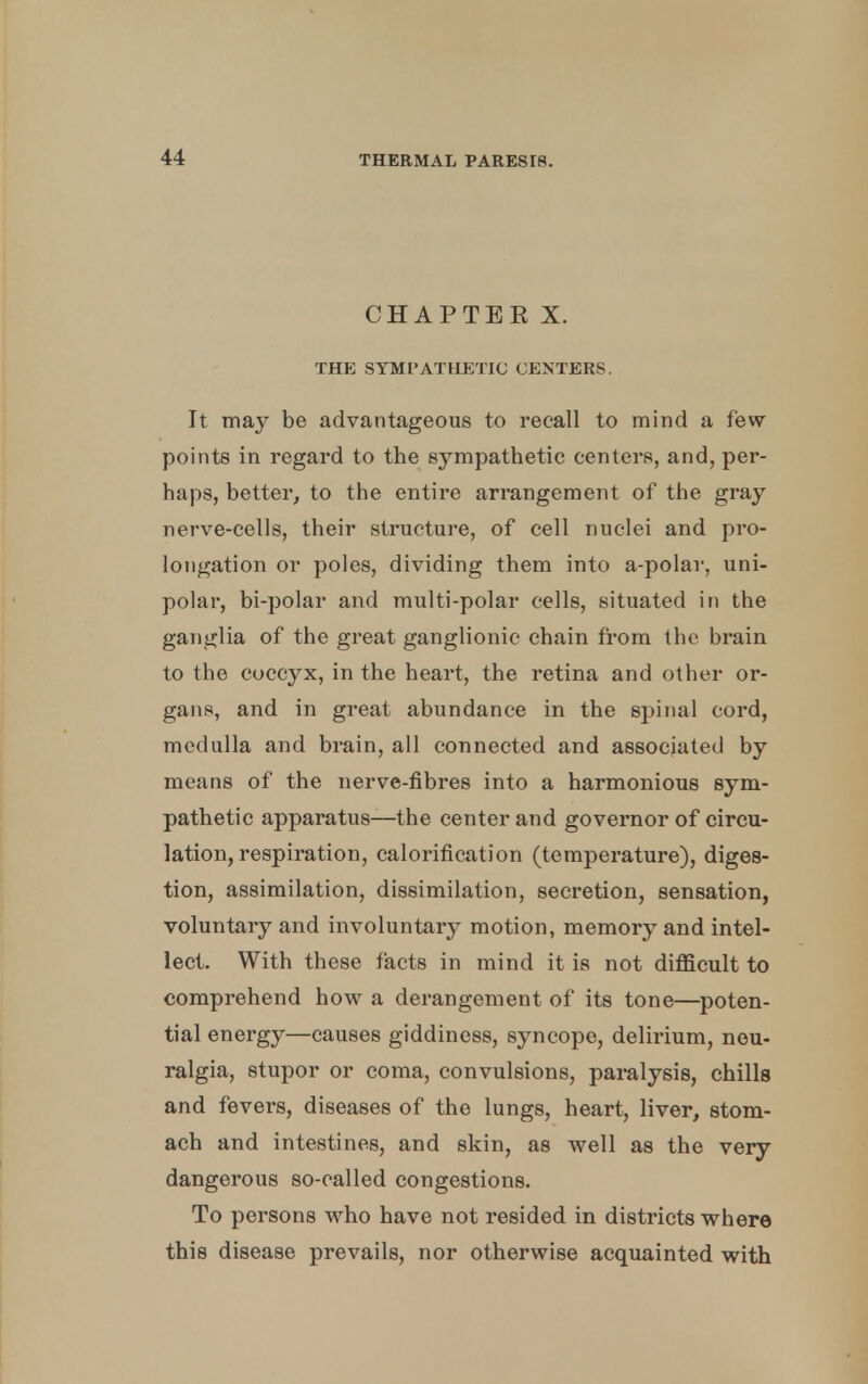 CHAPTEE X. THE SYMPATHETIC CENTERS. It may be advantageous to recall to mind a few points in regard to the sympathetic centers, and, per- haps, better, to the entire arrangement of the gray nerve-cells, their structure, of cell nuclei and pro- longation or poles, dividing them into a-polar, uni- polar, bi-polar and multi-polar cells, situated in the ganglia of the great ganglionic chain from the brain to the coccyx, in the heart, the retina and other or- gans, and in great abundance in the spinal cord, medulla and brain, all connected and associated by means of the nerve-fibres into a harmonious sym- pathetic apparatus—the center and governor of circu- lation, respiration, calorification (temperature), diges- tion, assimilation, dissimilation, secretion, sensation, voluntary and involuntary motion, memory and intel- lect. With these facts in mind it is not difficult to comprehend how a derangement of its tone—poten- tial energy—causes giddiness, syncope, delirium, neu- ralgia, stupor or coma, convulsions, paralysis, chills and fevers, diseases of the lungs, heart, liver, stom- ach and intestines, and skin, as well as the very dangerous so-called congestions. To persons who have not resided in districts where this disease prevails, nor otherwise acquainted with